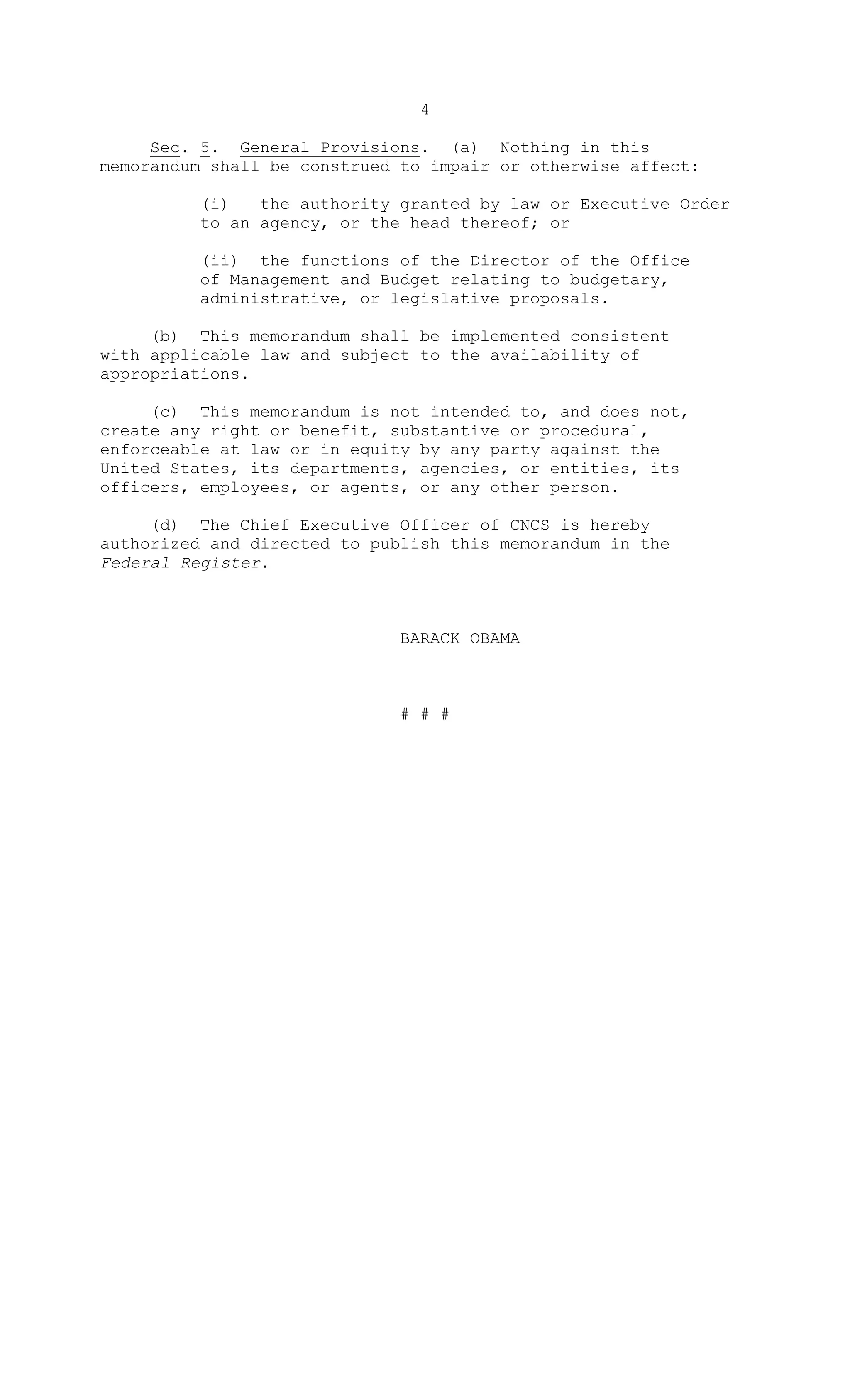 4
Sec. 5. General Provisions. (a) Nothing in this
memorandum shall be construed to impair or otherwise affect:
(i) the authority granted by law or Executive Order
to an agency, or the head thereof; or
(ii) the functions of the Director of the Office
of Management and Budget relating to budgetary,
administrative, or legislative proposals.
(b) This memorandum shall be implemented consistent
with applicable law and subject to the availability of
appropriations.
(c) This memorandum is not intended to, and does not,
create any right or benefit, substantive or procedural,
enforceable at law or in equity by any party against the
United States, its departments, agencies, or entities, its
officers, employees, or agents, or any other person.
(d) The Chief Executive Officer of CNCS is hereby
authorized and directed to publish this memorandum in the
Federal Register.
BARACK OBAMA
# # #
 