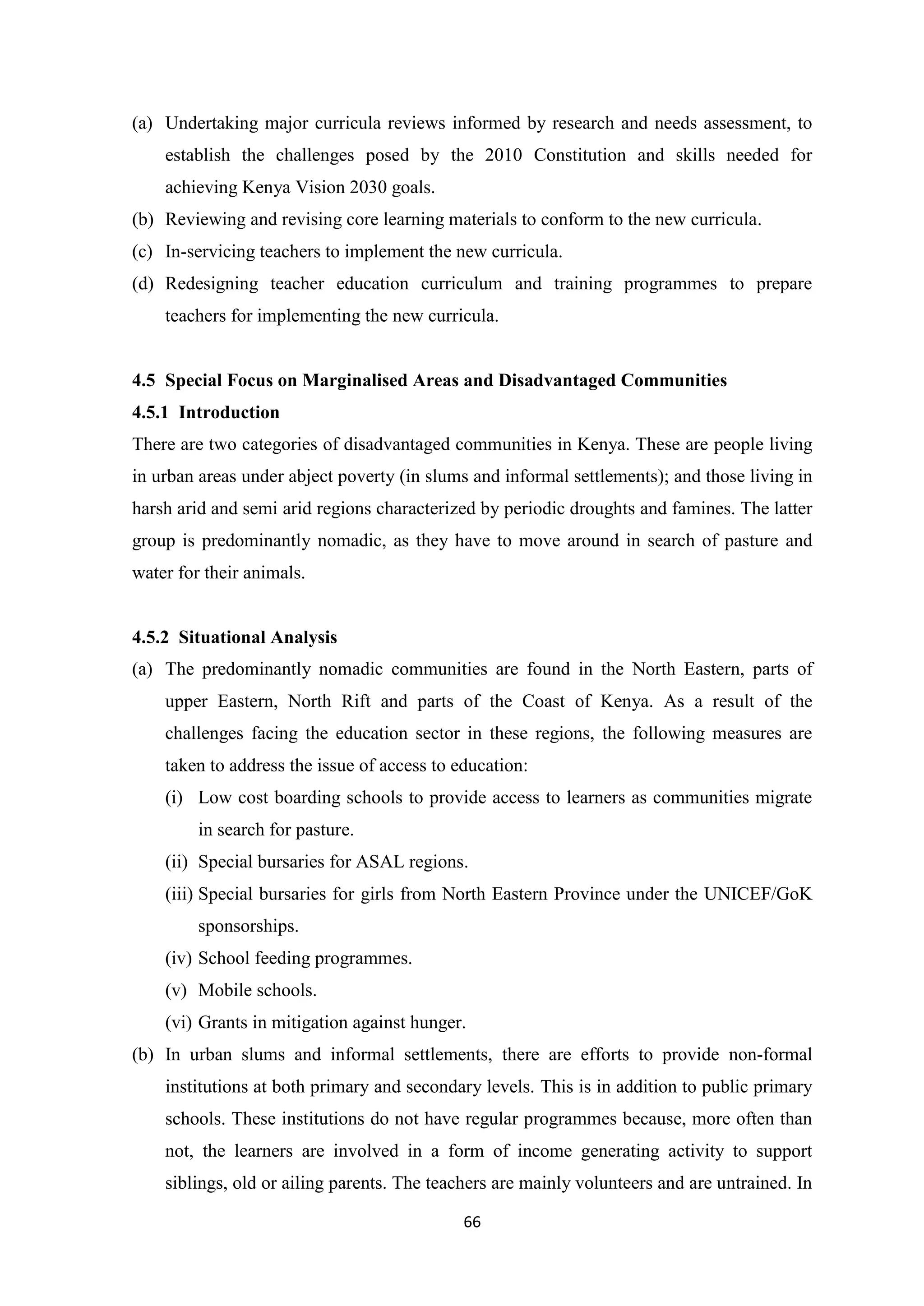 (a) Undertaking major curricula reviews informed by research and needs assessment, to
establish the challenges posed by the 2010 Constitution and skills needed for
achieving Kenya Vision 2030 goals.
(b) Reviewing and revising core learning materials to conform to the new curricula.
(c) In-servicing teachers to implement the new curricula.
(d) Redesigning teacher education curriculum and training programmes to prepare
teachers for implementing the new curricula.

4.5 Special Focus on Marginalised Areas and Disadvantaged Communities
4.5.1 Introduction
There are two categories of disadvantaged communities in Kenya. These are people living
in urban areas under abject poverty (in slums and informal settlements); and those living in
harsh arid and semi arid regions characterized by periodic droughts and famines. The latter
group is predominantly nomadic, as they have to move around in search of pasture and
water for their animals.

4.5.2 Situational Analysis
(a) The predominantly nomadic communities are found in the North Eastern, parts of
upper Eastern, North Rift and parts of the Coast of Kenya. As a result of the
challenges facing the education sector in these regions, the following measures are
taken to address the issue of access to education:
(i) Low cost boarding schools to provide access to learners as communities migrate
in search for pasture.
(ii) Special bursaries for ASAL regions.
(iii) Special bursaries for girls from North Eastern Province under the UNICEF/GoK
sponsorships.
(iv) School feeding programmes.
(v) Mobile schools.
(vi) Grants in mitigation against hunger.
(b) In urban slums and informal settlements, there are efforts to provide non-formal
institutions at both primary and secondary levels. This is in addition to public primary
schools. These institutions do not have regular programmes because, more often than
not, the learners are involved in a form of income generating activity to support
siblings, old or ailing parents. The teachers are mainly volunteers and are untrained. In
66

 