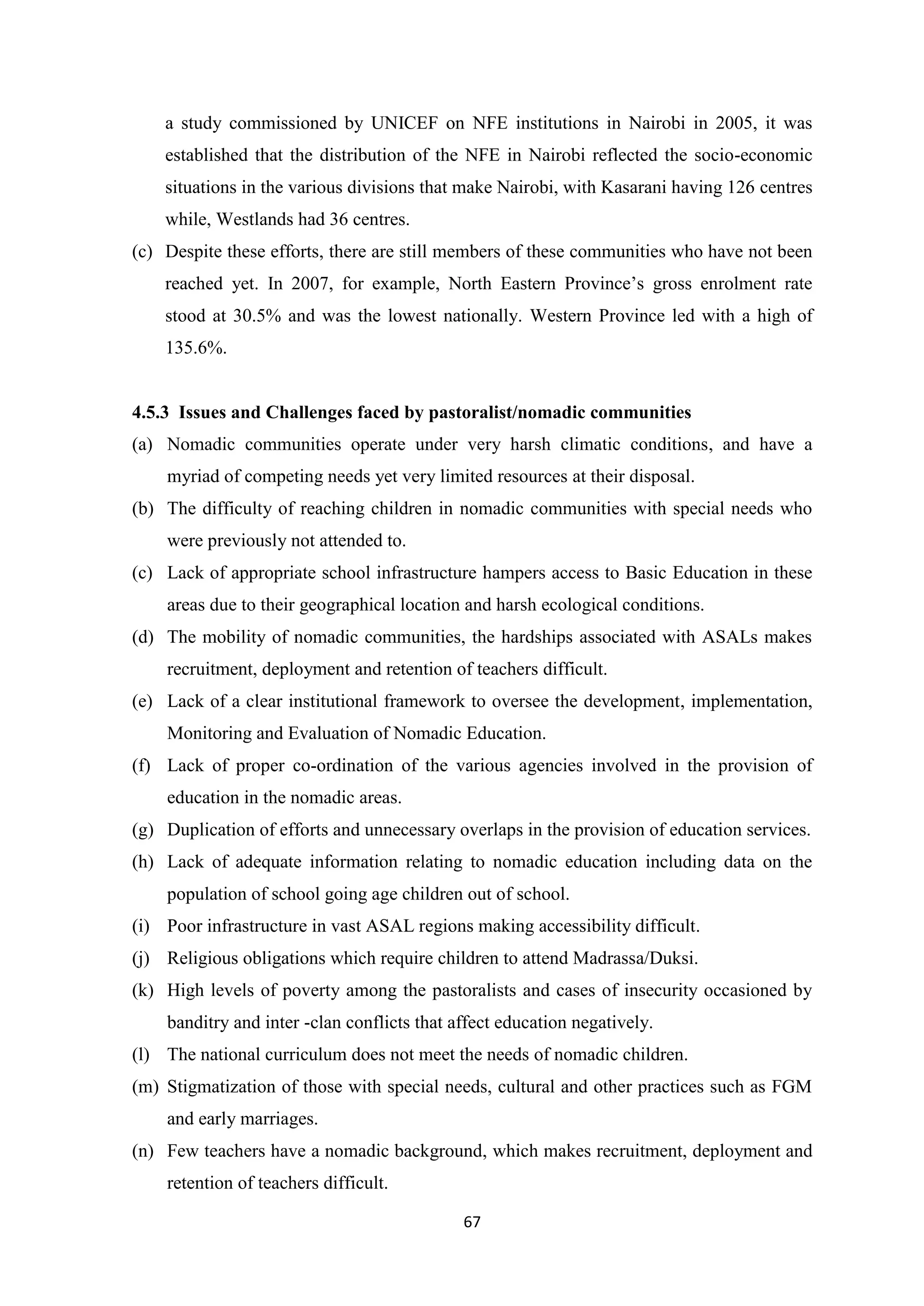 a study commissioned by UNICEF on NFE institutions in Nairobi in 2005, it was
established that the distribution of the NFE in Nairobi reflected the socio-economic
situations in the various divisions that make Nairobi, with Kasarani having 126 centres
while, Westlands had 36 centres.
(c) Despite these efforts, there are still members of these communities who have not been
reached yet. In 2007, for example, North Eastern Province‘s gross enrolment rate
stood at 30.5% and was the lowest nationally. Western Province led with a high of
135.6%.

4.5.3 Issues and Challenges faced by pastoralist/nomadic communities
(a) Nomadic communities operate under very harsh climatic conditions, and have a
myriad of competing needs yet very limited resources at their disposal.
(b) The difficulty of reaching children in nomadic communities with special needs who
were previously not attended to.
(c) Lack of appropriate school infrastructure hampers access to Basic Education in these
areas due to their geographical location and harsh ecological conditions.
(d) The mobility of nomadic communities, the hardships associated with ASALs makes
recruitment, deployment and retention of teachers difficult.
(e) Lack of a clear institutional framework to oversee the development, implementation,
Monitoring and Evaluation of Nomadic Education.
(f) Lack of proper co-ordination of the various agencies involved in the provision of
education in the nomadic areas.
(g) Duplication of efforts and unnecessary overlaps in the provision of education services.
(h) Lack of adequate information relating to nomadic education including data on the
population of school going age children out of school.
(i) Poor infrastructure in vast ASAL regions making accessibility difficult.
(j) Religious obligations which require children to attend Madrassa/Duksi.
(k) High levels of poverty among the pastoralists and cases of insecurity occasioned by
banditry and inter -clan conflicts that affect education negatively.
(l) The national curriculum does not meet the needs of nomadic children.
(m) Stigmatization of those with special needs, cultural and other practices such as FGM
and early marriages.
(n) Few teachers have a nomadic background, which makes recruitment, deployment and
retention of teachers difficult.
67

 