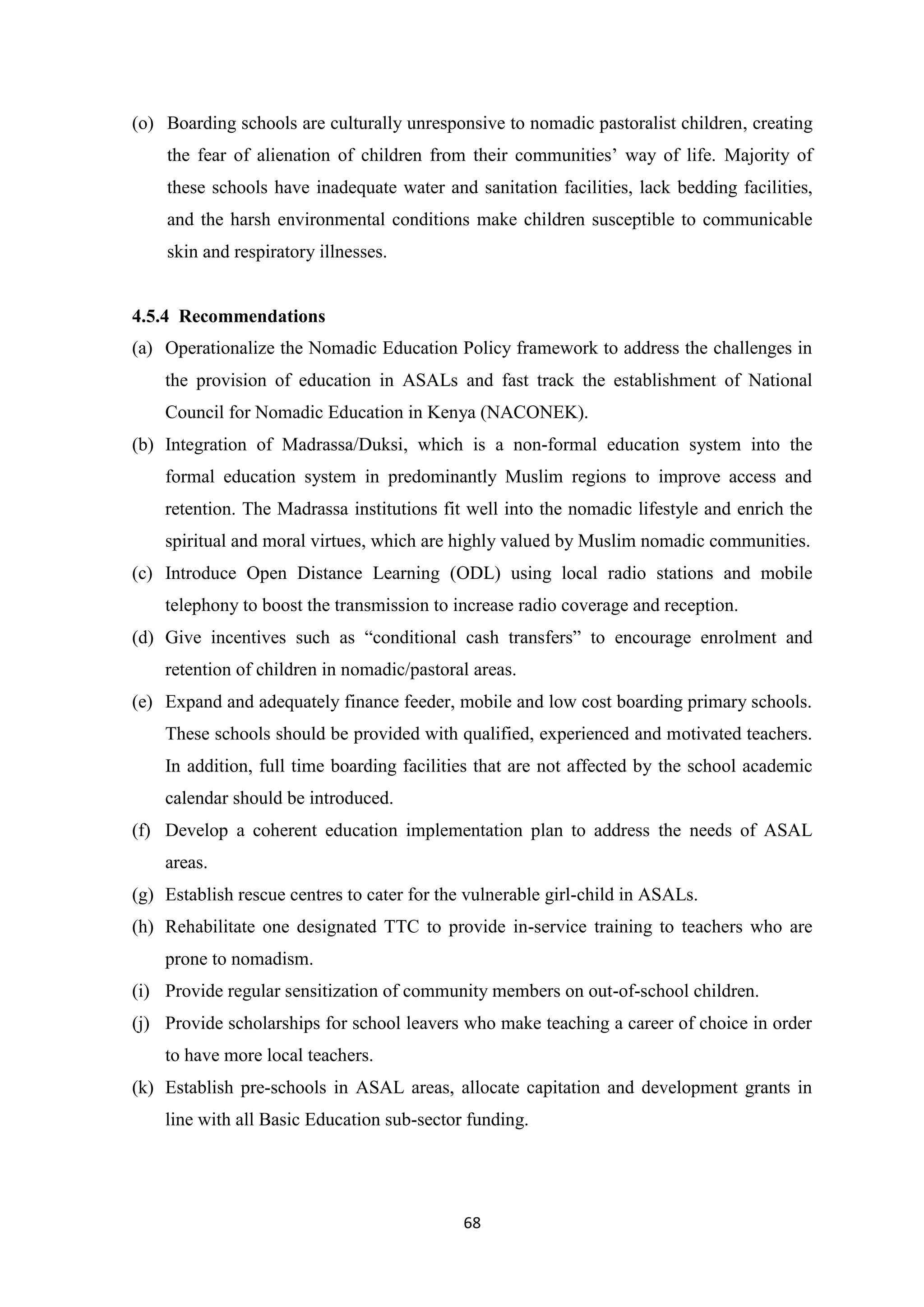 (o) Boarding schools are culturally unresponsive to nomadic pastoralist children, creating
the fear of alienation of children from their communities‘ way of life. Majority of
these schools have inadequate water and sanitation facilities, lack bedding facilities,
and the harsh environmental conditions make children susceptible to communicable
skin and respiratory illnesses.

4.5.4 Recommendations
(a) Operationalize the Nomadic Education Policy framework to address the challenges in
the provision of education in ASALs and fast track the establishment of National
Council for Nomadic Education in Kenya (NACONEK).
(b) Integration of Madrassa/Duksi, which is a non-formal education system into the
formal education system in predominantly Muslim regions to improve access and
retention. The Madrassa institutions fit well into the nomadic lifestyle and enrich the
spiritual and moral virtues, which are highly valued by Muslim nomadic communities.
(c) Introduce Open Distance Learning (ODL) using local radio stations and mobile
telephony to boost the transmission to increase radio coverage and reception.
(d) Give incentives such as ―conditional cash transfers‖ to encourage enrolment and
retention of children in nomadic/pastoral areas.
(e) Expand and adequately finance feeder, mobile and low cost boarding primary schools.
These schools should be provided with qualified, experienced and motivated teachers.
In addition, full time boarding facilities that are not affected by the school academic
calendar should be introduced.
(f) Develop a coherent education implementation plan to address the needs of ASAL
areas.
(g) Establish rescue centres to cater for the vulnerable girl-child in ASALs.
(h) Rehabilitate one designated TTC to provide in-service training to teachers who are
prone to nomadism.
(i) Provide regular sensitization of community members on out-of-school children.
(j) Provide scholarships for school leavers who make teaching a career of choice in order
to have more local teachers.
(k) Establish pre-schools in ASAL areas, allocate capitation and development grants in
line with all Basic Education sub-sector funding.

68

 