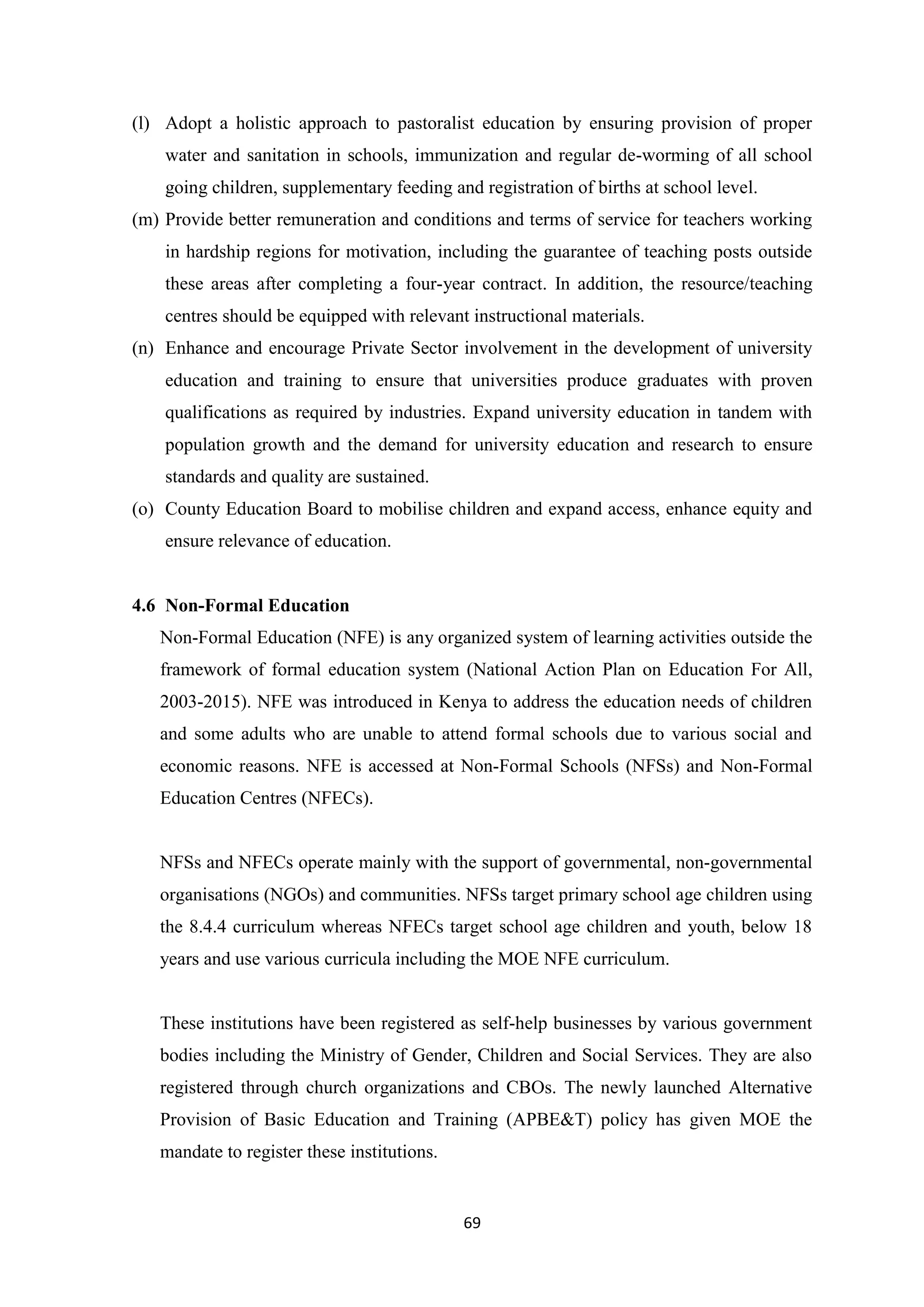 (l) Adopt a holistic approach to pastoralist education by ensuring provision of proper
water and sanitation in schools, immunization and regular de-worming of all school
going children, supplementary feeding and registration of births at school level.
(m) Provide better remuneration and conditions and terms of service for teachers working
in hardship regions for motivation, including the guarantee of teaching posts outside
these areas after completing a four-year contract. In addition, the resource/teaching
centres should be equipped with relevant instructional materials.
(n) Enhance and encourage Private Sector involvement in the development of university
education and training to ensure that universities produce graduates with proven
qualifications as required by industries. Expand university education in tandem with
population growth and the demand for university education and research to ensure
standards and quality are sustained.
(o) County Education Board to mobilise children and expand access, enhance equity and
ensure relevance of education.

4.6 Non-Formal Education
Non-Formal Education (NFE) is any organized system of learning activities outside the
framework of formal education system (National Action Plan on Education For All,
2003-2015). NFE was introduced in Kenya to address the education needs of children
and some adults who are unable to attend formal schools due to various social and
economic reasons. NFE is accessed at Non-Formal Schools (NFSs) and Non-Formal
Education Centres (NFECs).

NFSs and NFECs operate mainly with the support of governmental, non-governmental
organisations (NGOs) and communities. NFSs target primary school age children using
the 8.4.4 curriculum whereas NFECs target school age children and youth, below 18
years and use various curricula including the MOE NFE curriculum.

These institutions have been registered as self-help businesses by various government
bodies including the Ministry of Gender, Children and Social Services. They are also
registered through church organizations and CBOs. The newly launched Alternative
Provision of Basic Education and Training (APBE&T) policy has given MOE the
mandate to register these institutions.

69

 