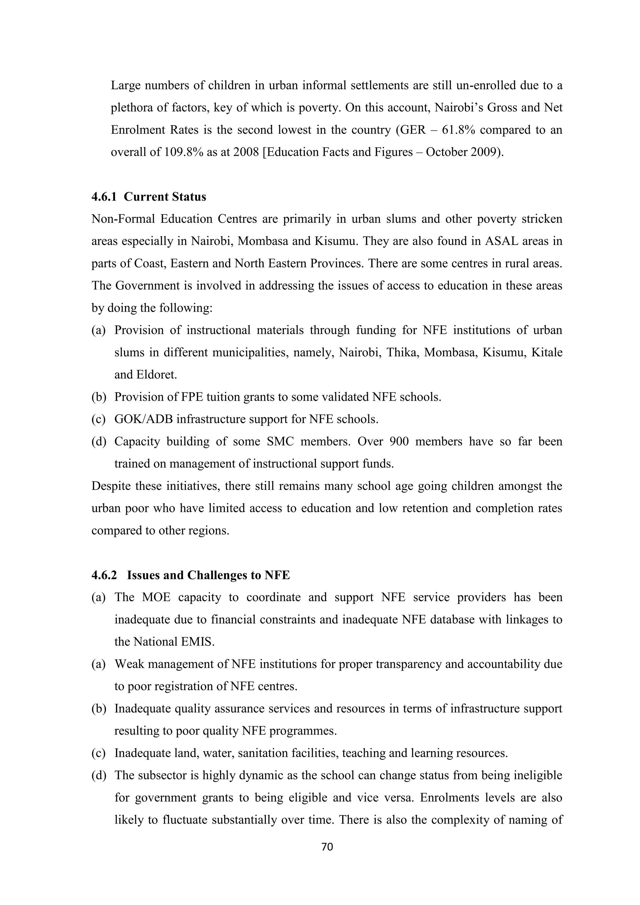Large numbers of children in urban informal settlements are still un-enrolled due to a
plethora of factors, key of which is poverty. On this account, Nairobi‘s Gross and Net
Enrolment Rates is the second lowest in the country (GER – 61.8% compared to an
overall of 109.8% as at 2008 [Education Facts and Figures – October 2009).

4.6.1 Current Status
Non-Formal Education Centres are primarily in urban slums and other poverty stricken
areas especially in Nairobi, Mombasa and Kisumu. They are also found in ASAL areas in
parts of Coast, Eastern and North Eastern Provinces. There are some centres in rural areas.
The Government is involved in addressing the issues of access to education in these areas
by doing the following:
(a) Provision of instructional materials through funding for NFE institutions of urban
slums in different municipalities, namely, Nairobi, Thika, Mombasa, Kisumu, Kitale
and Eldoret.
(b) Provision of FPE tuition grants to some validated NFE schools.
(c) GOK/ADB infrastructure support for NFE schools.
(d) Capacity building of some SMC members. Over 900 members have so far been
trained on management of instructional support funds.
Despite these initiatives, there still remains many school age going children amongst the
urban poor who have limited access to education and low retention and completion rates
compared to other regions.

4.6.2 Issues and Challenges to NFE
(a) The MOE capacity to coordinate and support NFE service providers has been
inadequate due to financial constraints and inadequate NFE database with linkages to
the National EMIS.
(a) Weak management of NFE institutions for proper transparency and accountability due
to poor registration of NFE centres.
(b) Inadequate quality assurance services and resources in terms of infrastructure support
resulting to poor quality NFE programmes.
(c) Inadequate land, water, sanitation facilities, teaching and learning resources.
(d) The subsector is highly dynamic as the school can change status from being ineligible
for government grants to being eligible and vice versa. Enrolments levels are also
likely to fluctuate substantially over time. There is also the complexity of naming of
70

 