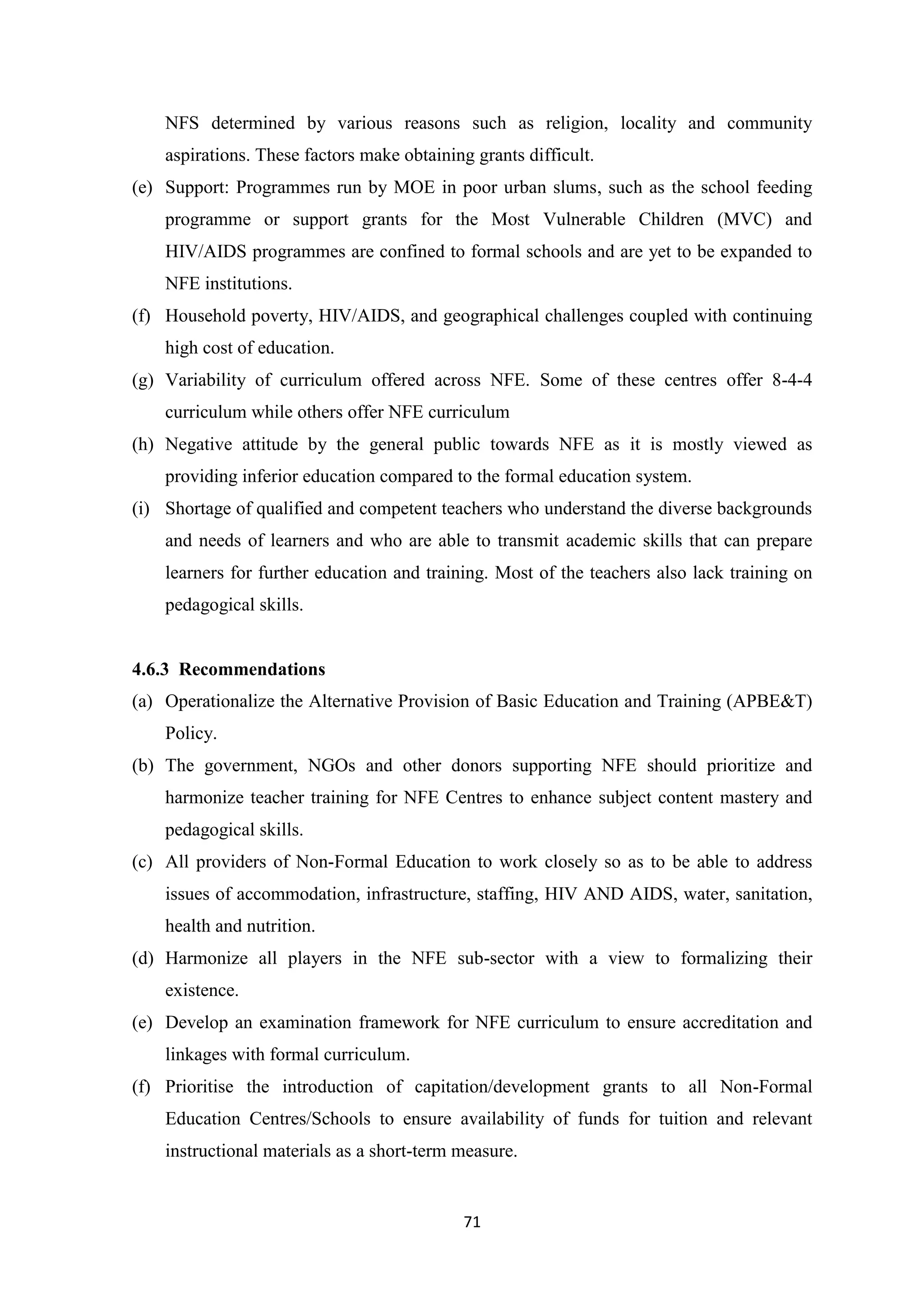 NFS determined by various reasons such as religion, locality and community
aspirations. These factors make obtaining grants difficult.
(e) Support: Programmes run by MOE in poor urban slums, such as the school feeding
programme or support grants for the Most Vulnerable Children (MVC) and
HIV/AIDS programmes are confined to formal schools and are yet to be expanded to
NFE institutions.
(f) Household poverty, HIV/AIDS, and geographical challenges coupled with continuing
high cost of education.
(g) Variability of curriculum offered across NFE. Some of these centres offer 8-4-4
curriculum while others offer NFE curriculum
(h) Negative attitude by the general public towards NFE as it is mostly viewed as
providing inferior education compared to the formal education system.
(i) Shortage of qualified and competent teachers who understand the diverse backgrounds
and needs of learners and who are able to transmit academic skills that can prepare
learners for further education and training. Most of the teachers also lack training on
pedagogical skills.

4.6.3 Recommendations
(a) Operationalize the Alternative Provision of Basic Education and Training (APBE&T)
Policy.
(b) The government, NGOs and other donors supporting NFE should prioritize and
harmonize teacher training for NFE Centres to enhance subject content mastery and
pedagogical skills.
(c) All providers of Non-Formal Education to work closely so as to be able to address
issues of accommodation, infrastructure, staffing, HIV AND AIDS, water, sanitation,
health and nutrition.
(d) Harmonize all players in the NFE sub-sector with a view to formalizing their
existence.
(e) Develop an examination framework for NFE curriculum to ensure accreditation and
linkages with formal curriculum.
(f) Prioritise the introduction of capitation/development grants to all Non-Formal
Education Centres/Schools to ensure availability of funds for tuition and relevant
instructional materials as a short-term measure.

71

 