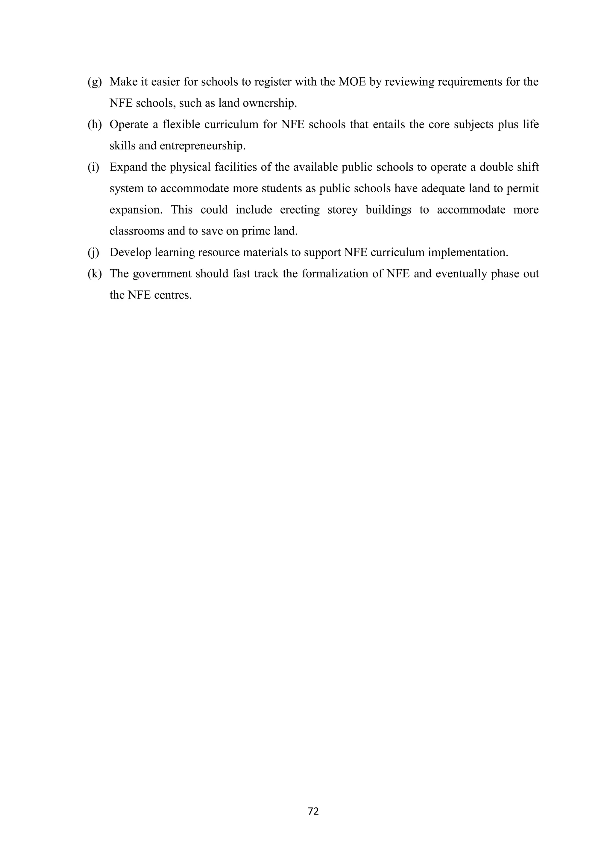 (g) Make it easier for schools to register with the MOE by reviewing requirements for the
NFE schools, such as land ownership.
(h) Operate a flexible curriculum for NFE schools that entails the core subjects plus life
skills and entrepreneurship.
(i) Expand the physical facilities of the available public schools to operate a double shift
system to accommodate more students as public schools have adequate land to permit
expansion. This could include erecting storey buildings to accommodate more
classrooms and to save on prime land.
(j) Develop learning resource materials to support NFE curriculum implementation.
(k) The government should fast track the formalization of NFE and eventually phase out
the NFE centres.

72

 