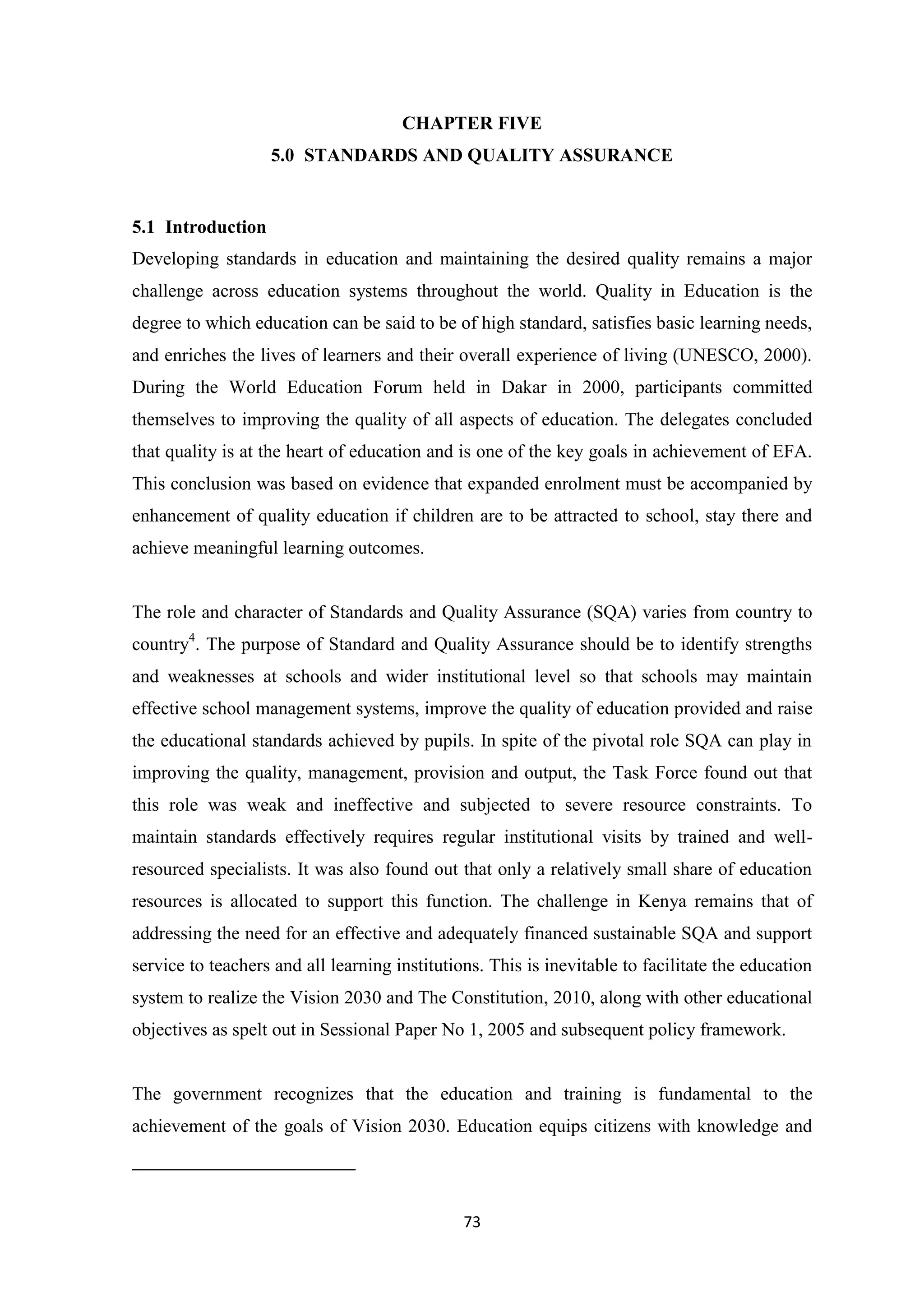 CHAPTER FIVE
5.0 STANDARDS AND QUALITY ASSURANCE

5.1 Introduction
Developing standards in education and maintaining the desired quality remains a major
challenge across education systems throughout the world. Quality in Education is the
degree to which education can be said to be of high standard, satisfies basic learning needs,
and enriches the lives of learners and their overall experience of living (UNESCO, 2000).
During the World Education Forum held in Dakar in 2000, participants committed
themselves to improving the quality of all aspects of education. The delegates concluded
that quality is at the heart of education and is one of the key goals in achievement of EFA.
This conclusion was based on evidence that expanded enrolment must be accompanied by
enhancement of quality education if children are to be attracted to school, stay there and
achieve meaningful learning outcomes.

The role and character of Standards and Quality Assurance (SQA) varies from country to
country4. The purpose of Standard and Quality Assurance should be to identify strengths
and weaknesses at schools and wider institutional level so that schools may maintain
effective school management systems, improve the quality of education provided and raise
the educational standards achieved by pupils. In spite of the pivotal role SQA can play in
improving the quality, management, provision and output, the Task Force found out that
this role was weak and ineffective and subjected to severe resource constraints. To
maintain standards effectively requires regular institutional visits by trained and wellresourced specialists. It was also found out that only a relatively small share of education
resources is allocated to support this function. The challenge in Kenya remains that of
addressing the need for an effective and adequately financed sustainable SQA and support
service to teachers and all learning institutions. This is inevitable to facilitate the education
system to realize the Vision 2030 and The Constitution, 2010, along with other educational
objectives as spelt out in Sessional Paper No 1, 2005 and subsequent policy framework.

The government recognizes that the education and training is fundamental to the
achievement of the goals of Vision 2030. Education equips citizens with knowledge and

73

 