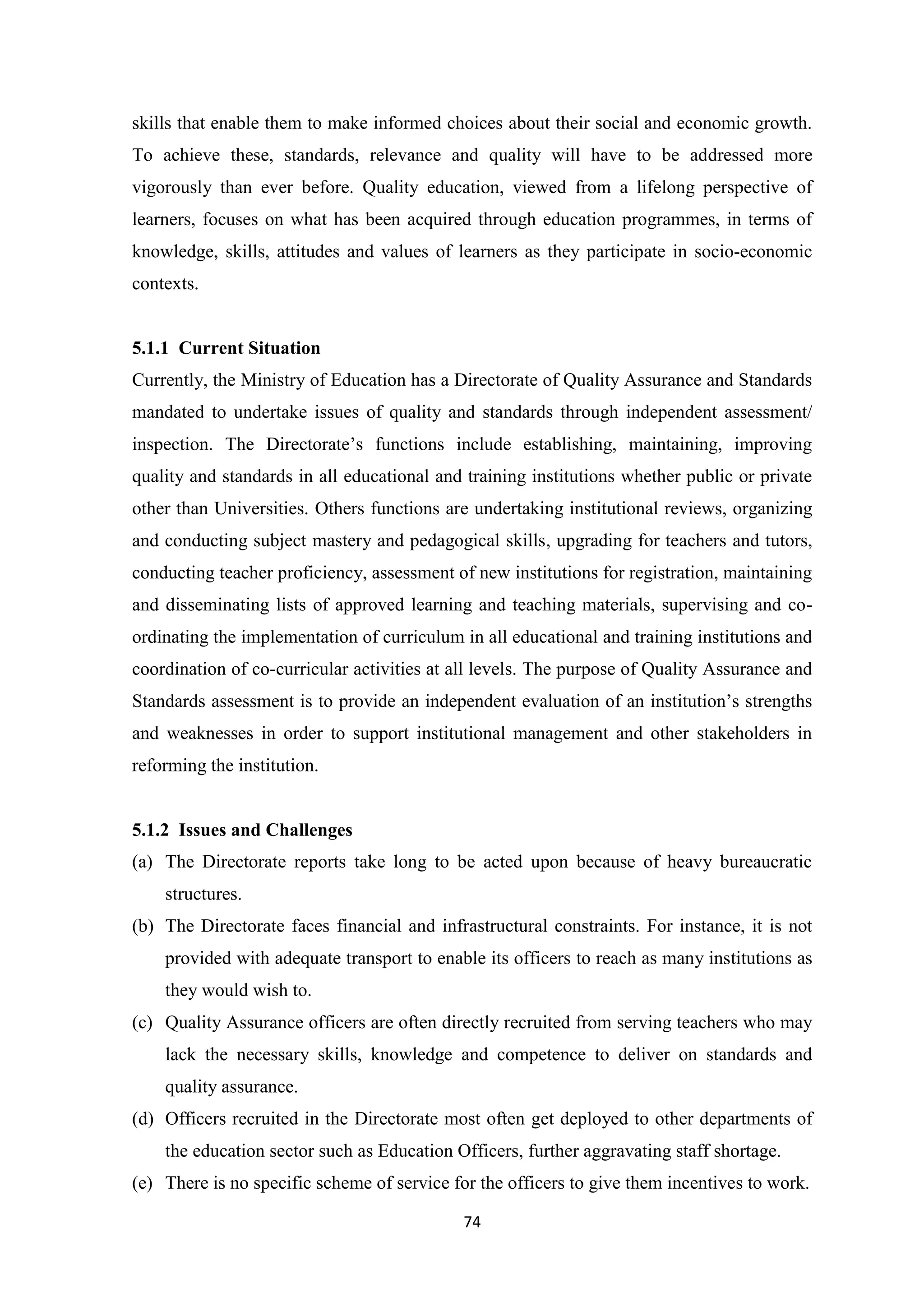 skills that enable them to make informed choices about their social and economic growth.
To achieve these, standards, relevance and quality will have to be addressed more
vigorously than ever before. Quality education, viewed from a lifelong perspective of
learners, focuses on what has been acquired through education programmes, in terms of
knowledge, skills, attitudes and values of learners as they participate in socio-economic
contexts.

5.1.1 Current Situation
Currently, the Ministry of Education has a Directorate of Quality Assurance and Standards
mandated to undertake issues of quality and standards through independent assessment/
inspection. The Directorate‘s functions include establishing, maintaining, improving
quality and standards in all educational and training institutions whether public or private
other than Universities. Others functions are undertaking institutional reviews, organizing
and conducting subject mastery and pedagogical skills, upgrading for teachers and tutors,
conducting teacher proficiency, assessment of new institutions for registration, maintaining
and disseminating lists of approved learning and teaching materials, supervising and coordinating the implementation of curriculum in all educational and training institutions and
coordination of co-curricular activities at all levels. The purpose of Quality Assurance and
Standards assessment is to provide an independent evaluation of an institution‘s strengths
and weaknesses in order to support institutional management and other stakeholders in
reforming the institution.

5.1.2 Issues and Challenges
(a) The Directorate reports take long to be acted upon because of heavy bureaucratic
structures.
(b) The Directorate faces financial and infrastructural constraints. For instance, it is not
provided with adequate transport to enable its officers to reach as many institutions as
they would wish to.
(c) Quality Assurance officers are often directly recruited from serving teachers who may
lack the necessary skills, knowledge and competence to deliver on standards and
quality assurance.
(d) Officers recruited in the Directorate most often get deployed to other departments of
the education sector such as Education Officers, further aggravating staff shortage.
(e) There is no specific scheme of service for the officers to give them incentives to work.
74

 