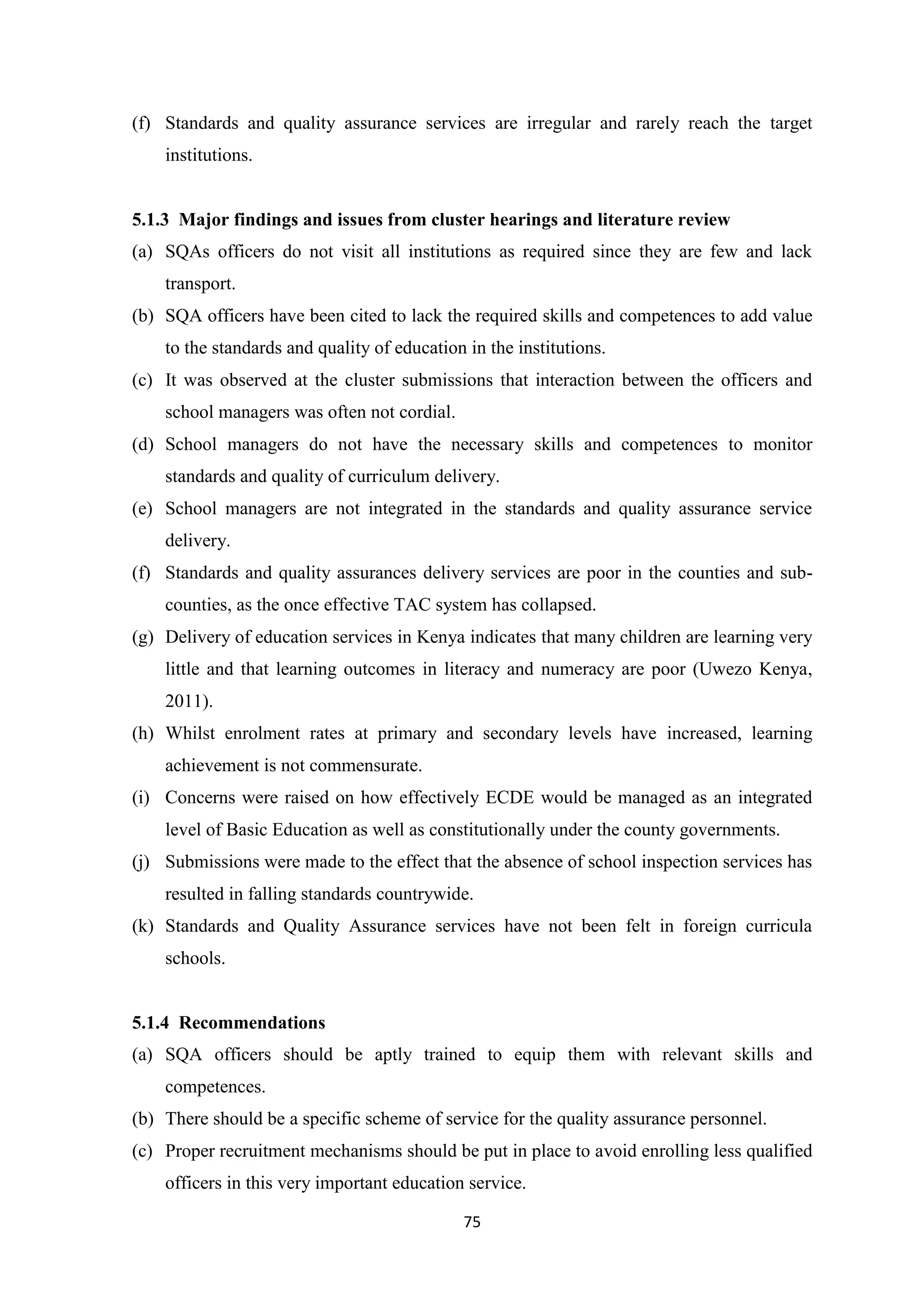(f) Standards and quality assurance services are irregular and rarely reach the target
institutions.

5.1.3 Major findings and issues from cluster hearings and literature review
(a) SQAs officers do not visit all institutions as required since they are few and lack
transport.
(b) SQA officers have been cited to lack the required skills and competences to add value
to the standards and quality of education in the institutions.
(c) It was observed at the cluster submissions that interaction between the officers and
school managers was often not cordial.
(d) School managers do not have the necessary skills and competences to monitor
standards and quality of curriculum delivery.
(e) School managers are not integrated in the standards and quality assurance service
delivery.
(f) Standards and quality assurances delivery services are poor in the counties and subcounties, as the once effective TAC system has collapsed.
(g) Delivery of education services in Kenya indicates that many children are learning very
little and that learning outcomes in literacy and numeracy are poor (Uwezo Kenya,
2011).
(h) Whilst enrolment rates at primary and secondary levels have increased, learning
achievement is not commensurate.
(i) Concerns were raised on how effectively ECDE would be managed as an integrated
level of Basic Education as well as constitutionally under the county governments.
(j) Submissions were made to the effect that the absence of school inspection services has
resulted in falling standards countrywide.
(k) Standards and Quality Assurance services have not been felt in foreign curricula
schools.

5.1.4 Recommendations
(a) SQA officers should be aptly trained to equip them with relevant skills and
competences.
(b) There should be a specific scheme of service for the quality assurance personnel.
(c) Proper recruitment mechanisms should be put in place to avoid enrolling less qualified
officers in this very important education service.
75

 