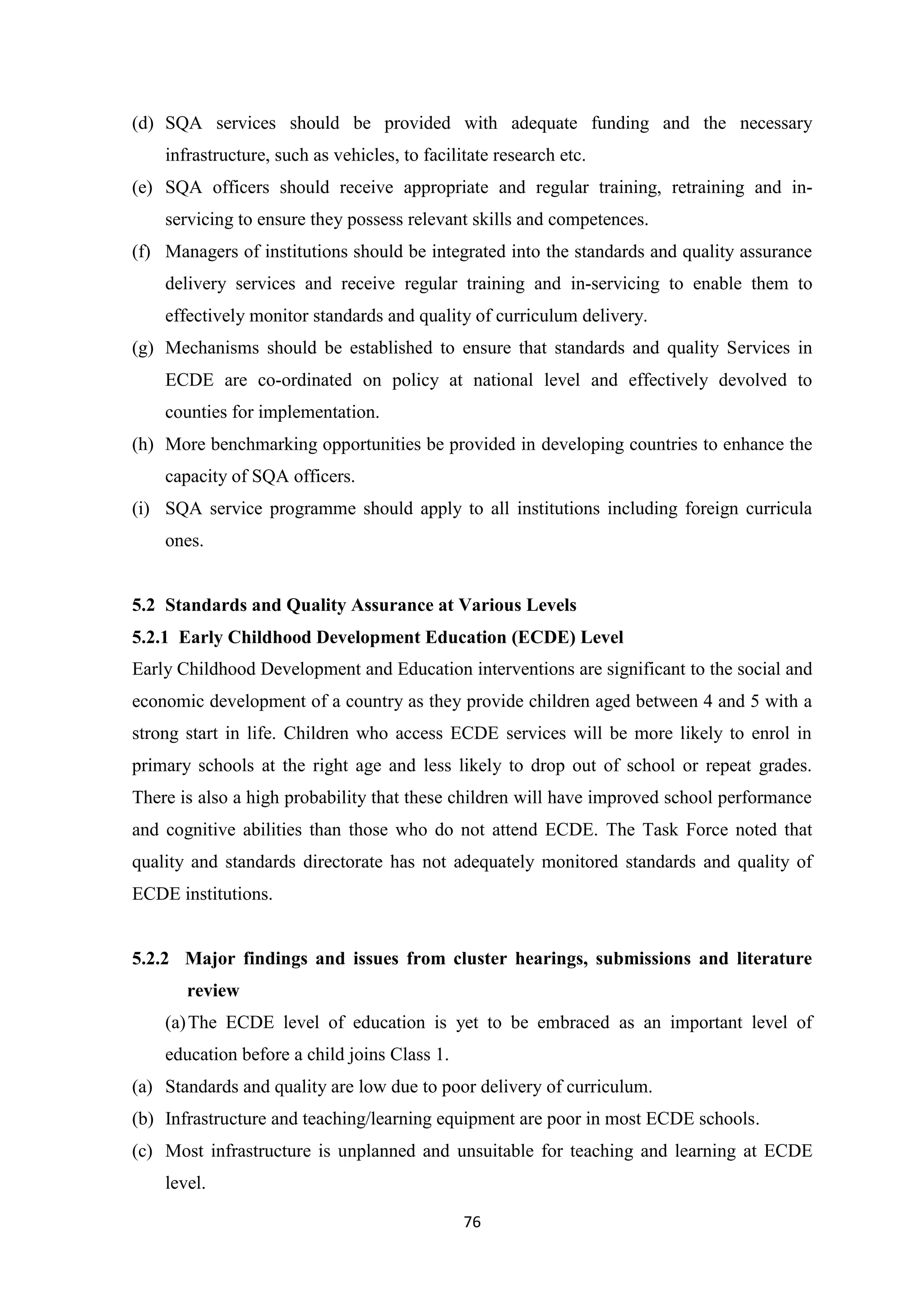 (d) SQA services should be provided with adequate funding and the necessary
infrastructure, such as vehicles, to facilitate research etc.
(e) SQA officers should receive appropriate and regular training, retraining and inservicing to ensure they possess relevant skills and competences.
(f) Managers of institutions should be integrated into the standards and quality assurance
delivery services and receive regular training and in-servicing to enable them to
effectively monitor standards and quality of curriculum delivery.
(g) Mechanisms should be established to ensure that standards and quality Services in
ECDE are co-ordinated on policy at national level and effectively devolved to
counties for implementation.
(h) More benchmarking opportunities be provided in developing countries to enhance the
capacity of SQA officers.
(i) SQA service programme should apply to all institutions including foreign curricula
ones.

5.2 Standards and Quality Assurance at Various Levels
5.2.1 Early Childhood Development Education (ECDE) Level
Early Childhood Development and Education interventions are significant to the social and
economic development of a country as they provide children aged between 4 and 5 with a
strong start in life. Children who access ECDE services will be more likely to enrol in
primary schools at the right age and less likely to drop out of school or repeat grades.
There is also a high probability that these children will have improved school performance
and cognitive abilities than those who do not attend ECDE. The Task Force noted that
quality and standards directorate has not adequately monitored standards and quality of
ECDE institutions.

5.2.2 Major findings and issues from cluster hearings, submissions and literature
review
(a) The ECDE level of education is yet to be embraced as an important level of
education before a child joins Class 1.
(a) Standards and quality are low due to poor delivery of curriculum.
(b) Infrastructure and teaching/learning equipment are poor in most ECDE schools.
(c) Most infrastructure is unplanned and unsuitable for teaching and learning at ECDE
level.
76

 