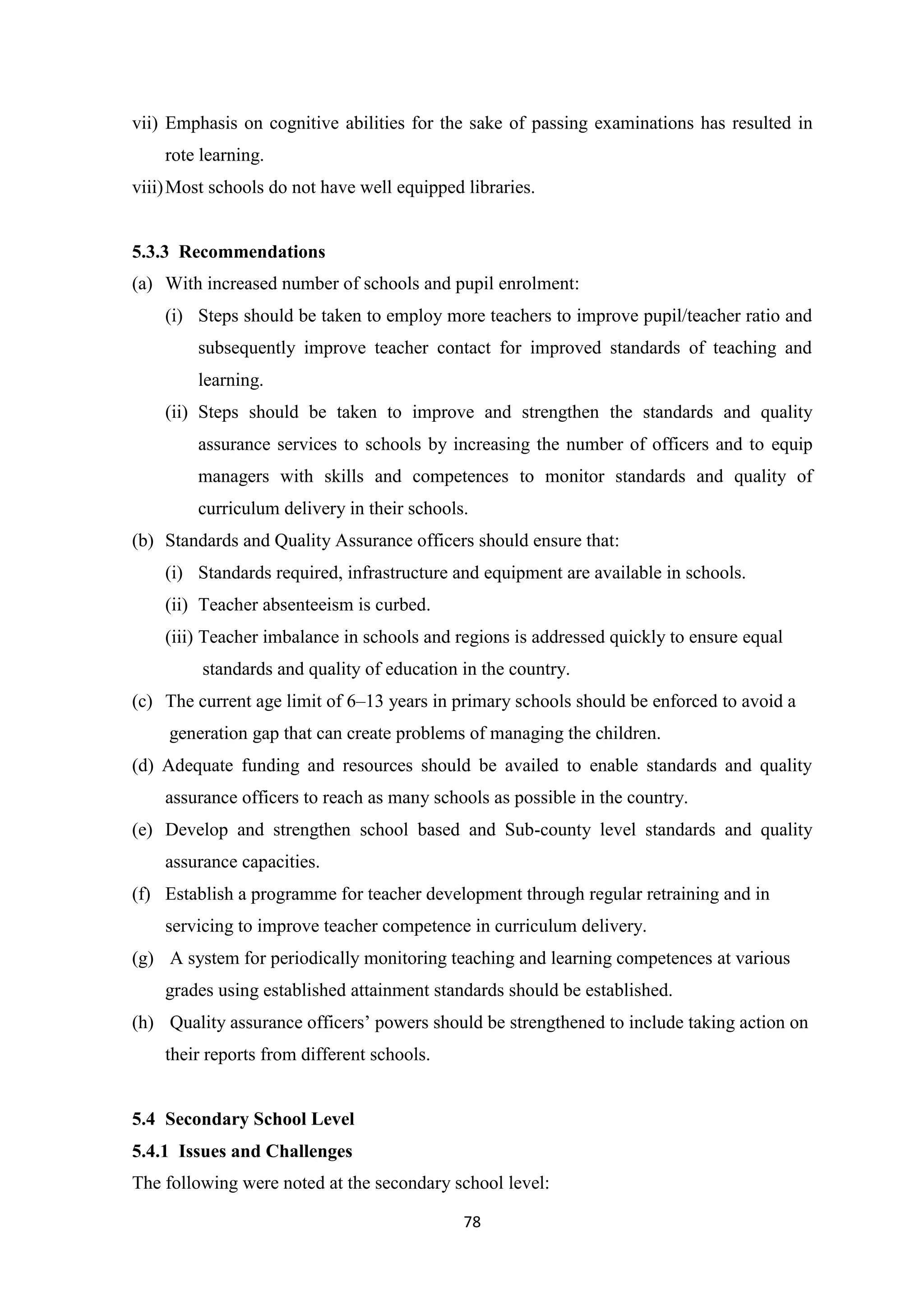 vii) Emphasis on cognitive abilities for the sake of passing examinations has resulted in
rote learning.
viii) Most schools do not have well equipped libraries.

5.3.3 Recommendations
(a) With increased number of schools and pupil enrolment:
(i) Steps should be taken to employ more teachers to improve pupil/teacher ratio and
subsequently improve teacher contact for improved standards of teaching and
learning.
(ii) Steps should be taken to improve and strengthen the standards and quality
assurance services to schools by increasing the number of officers and to equip
managers with skills and competences to monitor standards and quality of
curriculum delivery in their schools.
(b) Standards and Quality Assurance officers should ensure that:
(i) Standards required, infrastructure and equipment are available in schools.
(ii) Teacher absenteeism is curbed.
(iii) Teacher imbalance in schools and regions is addressed quickly to ensure equal
standards and quality of education in the country.
(c) The current age limit of 6–13 years in primary schools should be enforced to avoid a
generation gap that can create problems of managing the children.
(d) Adequate funding and resources should be availed to enable standards and quality
assurance officers to reach as many schools as possible in the country.
(e) Develop and strengthen school based and Sub-county level standards and quality
assurance capacities.
(f) Establish a programme for teacher development through regular retraining and in
servicing to improve teacher competence in curriculum delivery.
(g) A system for periodically monitoring teaching and learning competences at various
grades using established attainment standards should be established.
(h) Quality assurance officers‘ powers should be strengthened to include taking action on
their reports from different schools.

5.4 Secondary School Level
5.4.1 Issues and Challenges
The following were noted at the secondary school level:
78

 
