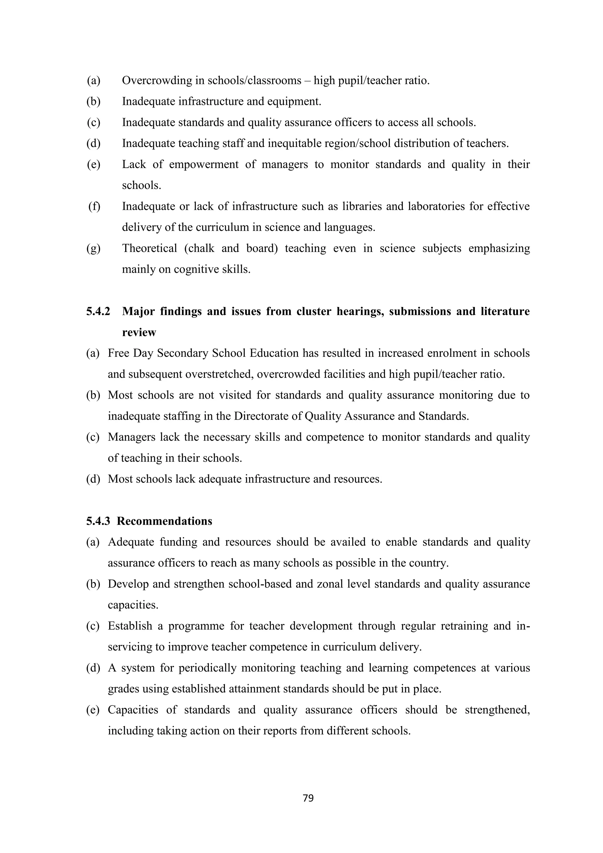 (a)

Overcrowding in schools/classrooms – high pupil/teacher ratio.

(b)

Inadequate infrastructure and equipment.

(c)

Inadequate standards and quality assurance officers to access all schools.

(d)

Inadequate teaching staff and inequitable region/school distribution of teachers.

(e)

Lack of empowerment of managers to monitor standards and quality in their
schools.

(f)

Inadequate or lack of infrastructure such as libraries and laboratories for effective
delivery of the curriculum in science and languages.

(g)

Theoretical (chalk and board) teaching even in science subjects emphasizing
mainly on cognitive skills.

5.4.2 Major findings and issues from cluster hearings, submissions and literature
review
(a) Free Day Secondary School Education has resulted in increased enrolment in schools
and subsequent overstretched, overcrowded facilities and high pupil/teacher ratio.
(b) Most schools are not visited for standards and quality assurance monitoring due to
inadequate staffing in the Directorate of Quality Assurance and Standards.
(c) Managers lack the necessary skills and competence to monitor standards and quality
of teaching in their schools.
(d) Most schools lack adequate infrastructure and resources.

5.4.3 Recommendations
(a) Adequate funding and resources should be availed to enable standards and quality
assurance officers to reach as many schools as possible in the country.
(b) Develop and strengthen school-based and zonal level standards and quality assurance
capacities.
(c) Establish a programme for teacher development through regular retraining and inservicing to improve teacher competence in curriculum delivery.
(d) A system for periodically monitoring teaching and learning competences at various
grades using established attainment standards should be put in place.
(e) Capacities of standards and quality assurance officers should be strengthened,
including taking action on their reports from different schools.

79

 