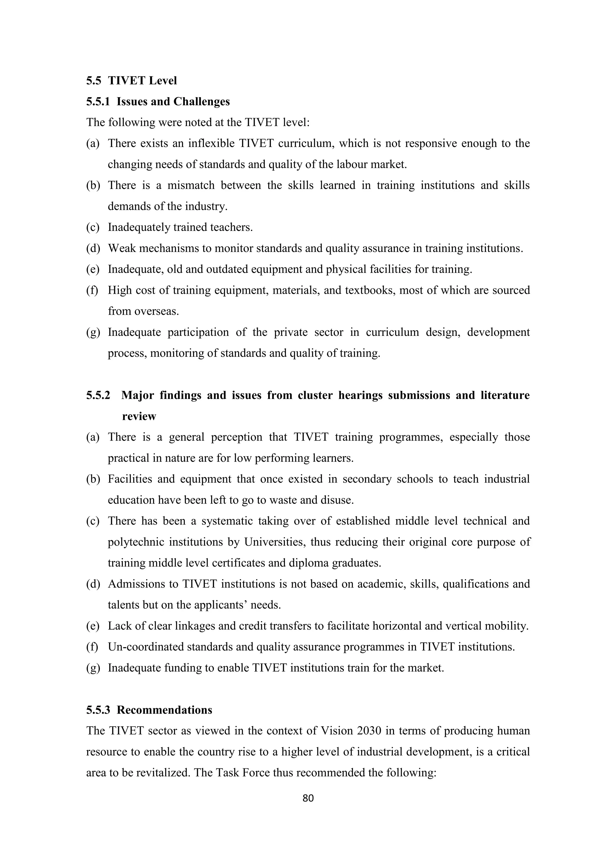 5.5 TIVET Level
5.5.1 Issues and Challenges
The following were noted at the TIVET level:
(a) There exists an inflexible TIVET curriculum, which is not responsive enough to the
changing needs of standards and quality of the labour market.
(b) There is a mismatch between the skills learned in training institutions and skills
demands of the industry.
(c) Inadequately trained teachers.
(d) Weak mechanisms to monitor standards and quality assurance in training institutions.
(e) Inadequate, old and outdated equipment and physical facilities for training.
(f) High cost of training equipment, materials, and textbooks, most of which are sourced
from overseas.
(g) Inadequate participation of the private sector in curriculum design, development
process, monitoring of standards and quality of training.

5.5.2 Major findings and issues from cluster hearings submissions and literature
review
(a) There is a general perception that TIVET training programmes, especially those
practical in nature are for low performing learners.
(b) Facilities and equipment that once existed in secondary schools to teach industrial
education have been left to go to waste and disuse.
(c) There has been a systematic taking over of established middle level technical and
polytechnic institutions by Universities, thus reducing their original core purpose of
training middle level certificates and diploma graduates.
(d) Admissions to TIVET institutions is not based on academic, skills, qualifications and
talents but on the applicants‘ needs.
(e) Lack of clear linkages and credit transfers to facilitate horizontal and vertical mobility.
(f) Un-coordinated standards and quality assurance programmes in TIVET institutions.
(g) Inadequate funding to enable TIVET institutions train for the market.

5.5.3 Recommendations
The TIVET sector as viewed in the context of Vision 2030 in terms of producing human
resource to enable the country rise to a higher level of industrial development, is a critical
area to be revitalized. The Task Force thus recommended the following:
80

 