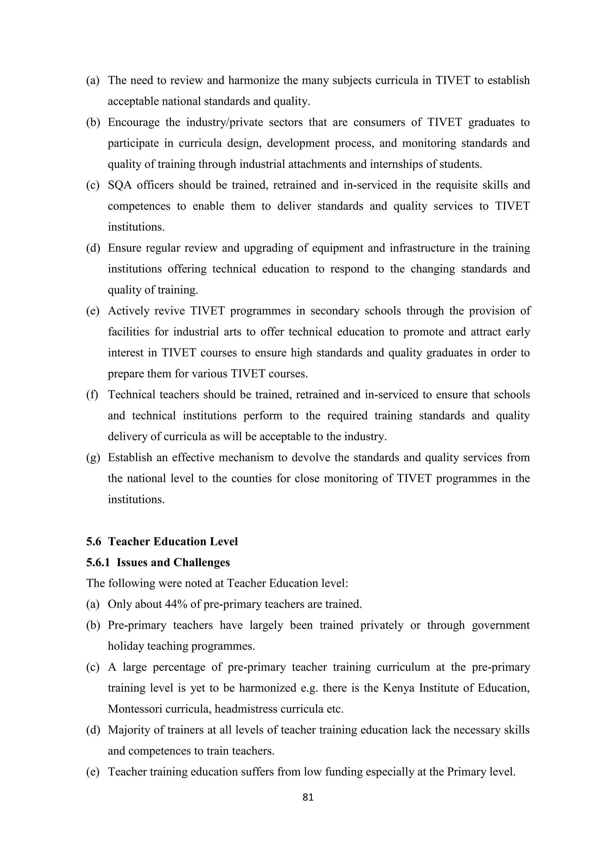 (a) The need to review and harmonize the many subjects curricula in TIVET to establish
acceptable national standards and quality.
(b) Encourage the industry/private sectors that are consumers of TIVET graduates to
participate in curricula design, development process, and monitoring standards and
quality of training through industrial attachments and internships of students.
(c) SQA officers should be trained, retrained and in-serviced in the requisite skills and
competences to enable them to deliver standards and quality services to TIVET
institutions.
(d) Ensure regular review and upgrading of equipment and infrastructure in the training
institutions offering technical education to respond to the changing standards and
quality of training.
(e) Actively revive TIVET programmes in secondary schools through the provision of
facilities for industrial arts to offer technical education to promote and attract early
interest in TIVET courses to ensure high standards and quality graduates in order to
prepare them for various TIVET courses.
(f) Technical teachers should be trained, retrained and in-serviced to ensure that schools
and technical institutions perform to the required training standards and quality
delivery of curricula as will be acceptable to the industry.
(g) Establish an effective mechanism to devolve the standards and quality services from
the national level to the counties for close monitoring of TIVET programmes in the
institutions.

5.6 Teacher Education Level
5.6.1 Issues and Challenges
The following were noted at Teacher Education level:
(a) Only about 44% of pre-primary teachers are trained.
(b) Pre-primary teachers have largely been trained privately or through government
holiday teaching programmes.
(c) A large percentage of pre-primary teacher training curriculum at the pre-primary
training level is yet to be harmonized e.g. there is the Kenya Institute of Education,
Montessori curricula, headmistress curricula etc.
(d) Majority of trainers at all levels of teacher training education lack the necessary skills
and competences to train teachers.
(e) Teacher training education suffers from low funding especially at the Primary level.
81

 