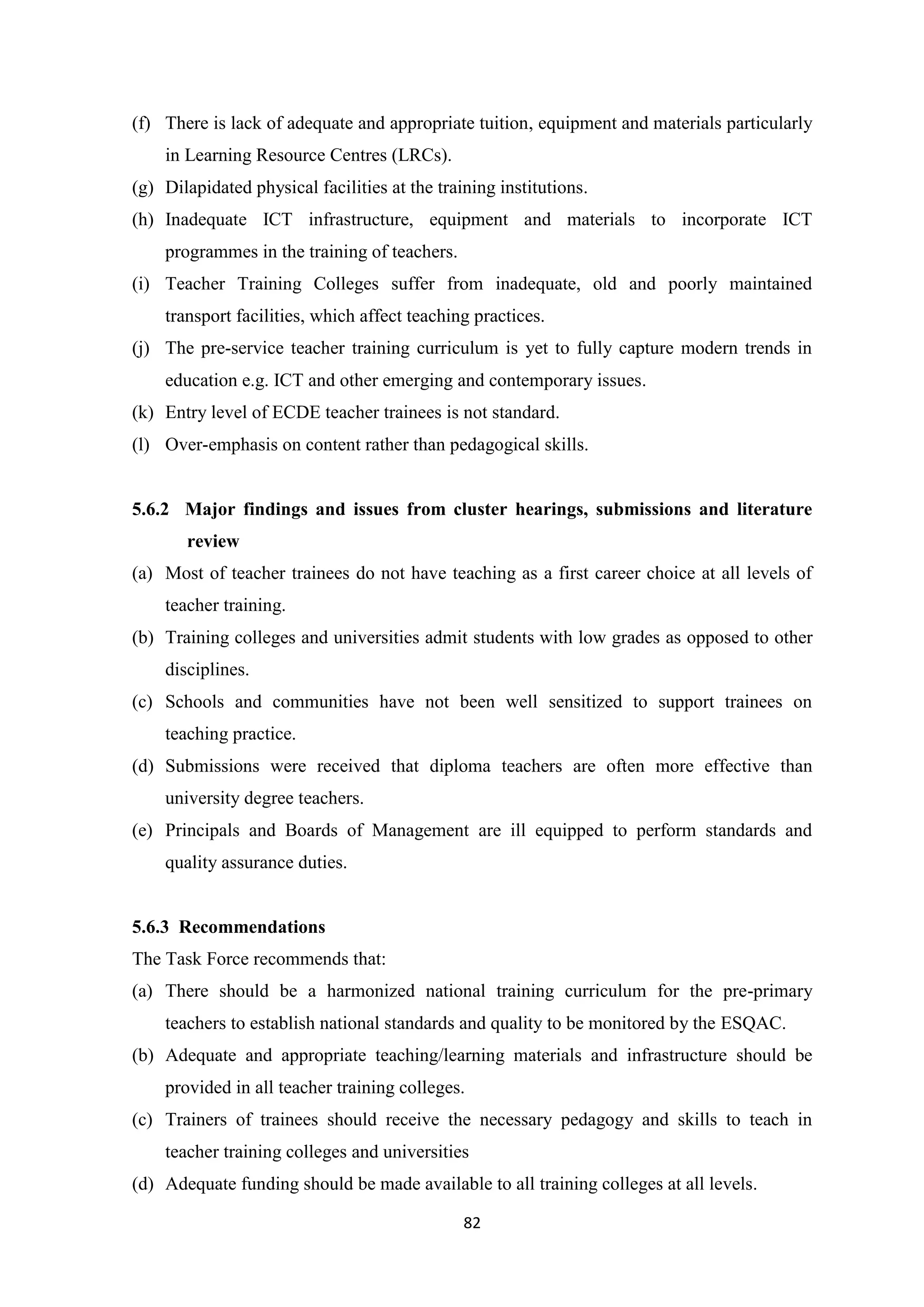 (f) There is lack of adequate and appropriate tuition, equipment and materials particularly
in Learning Resource Centres (LRCs).
(g) Dilapidated physical facilities at the training institutions.
(h) Inadequate ICT infrastructure, equipment and materials to incorporate ICT
programmes in the training of teachers.
(i) Teacher Training Colleges suffer from inadequate, old and poorly maintained
transport facilities, which affect teaching practices.
(j) The pre-service teacher training curriculum is yet to fully capture modern trends in
education e.g. ICT and other emerging and contemporary issues.
(k) Entry level of ECDE teacher trainees is not standard.
(l) Over-emphasis on content rather than pedagogical skills.

5.6.2 Major findings and issues from cluster hearings, submissions and literature
review
(a) Most of teacher trainees do not have teaching as a first career choice at all levels of
teacher training.
(b) Training colleges and universities admit students with low grades as opposed to other
disciplines.
(c) Schools and communities have not been well sensitized to support trainees on
teaching practice.
(d) Submissions were received that diploma teachers are often more effective than
university degree teachers.
(e) Principals and Boards of Management are ill equipped to perform standards and
quality assurance duties.

5.6.3 Recommendations
The Task Force recommends that:
(a) There should be a harmonized national training curriculum for the pre-primary
teachers to establish national standards and quality to be monitored by the ESQAC.
(b) Adequate and appropriate teaching/learning materials and infrastructure should be
provided in all teacher training colleges.
(c) Trainers of trainees should receive the necessary pedagogy and skills to teach in
teacher training colleges and universities
(d) Adequate funding should be made available to all training colleges at all levels.
82

 