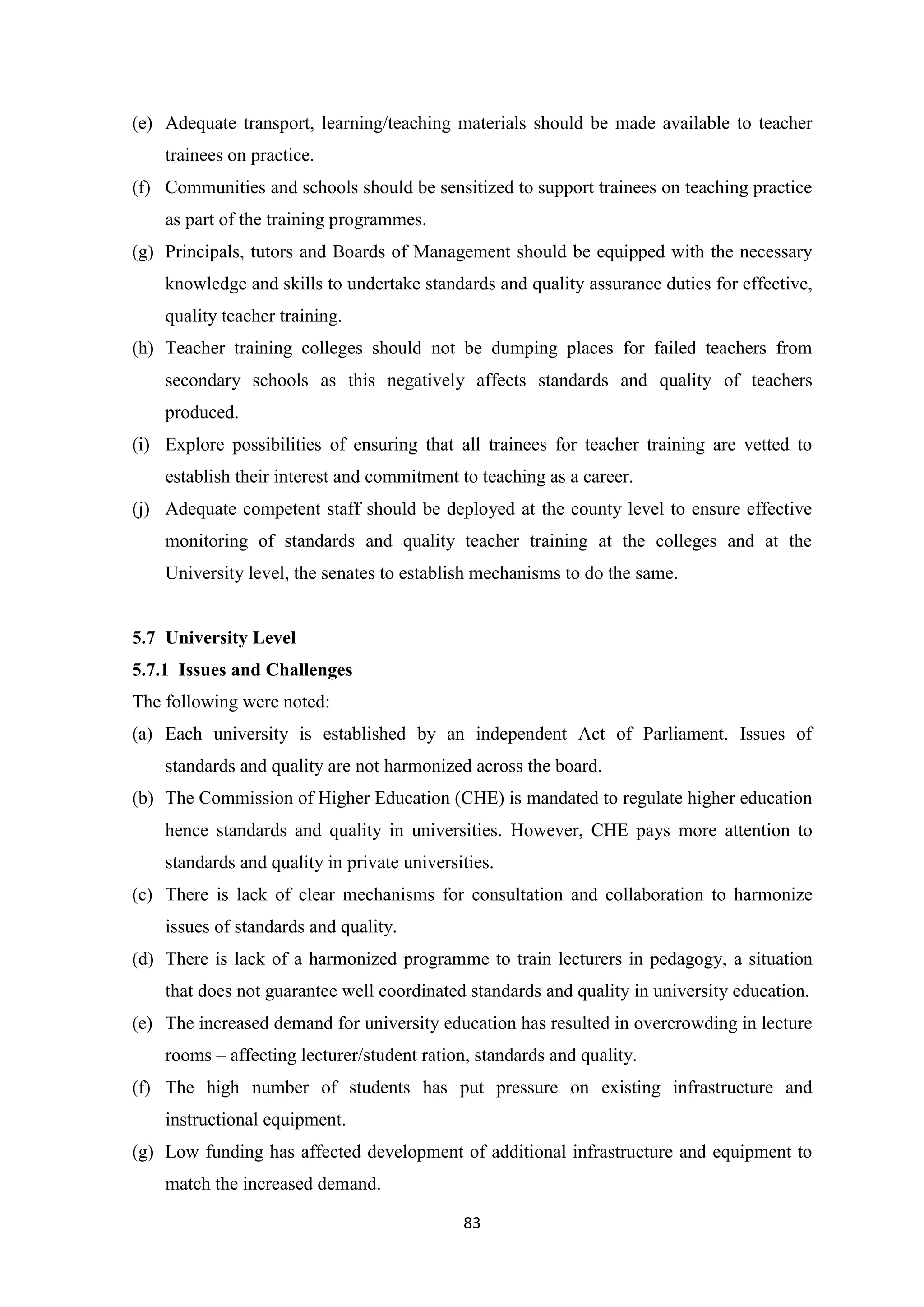 (e) Adequate transport, learning/teaching materials should be made available to teacher
trainees on practice.
(f) Communities and schools should be sensitized to support trainees on teaching practice
as part of the training programmes.
(g) Principals, tutors and Boards of Management should be equipped with the necessary
knowledge and skills to undertake standards and quality assurance duties for effective,
quality teacher training.
(h) Teacher training colleges should not be dumping places for failed teachers from
secondary schools as this negatively affects standards and quality of teachers
produced.
(i) Explore possibilities of ensuring that all trainees for teacher training are vetted to
establish their interest and commitment to teaching as a career.
(j) Adequate competent staff should be deployed at the county level to ensure effective
monitoring of standards and quality teacher training at the colleges and at the
University level, the senates to establish mechanisms to do the same.

5.7 University Level
5.7.1 Issues and Challenges
The following were noted:
(a) Each university is established by an independent Act of Parliament. Issues of
standards and quality are not harmonized across the board.
(b) The Commission of Higher Education (CHE) is mandated to regulate higher education
hence standards and quality in universities. However, CHE pays more attention to
standards and quality in private universities.
(c) There is lack of clear mechanisms for consultation and collaboration to harmonize
issues of standards and quality.
(d) There is lack of a harmonized programme to train lecturers in pedagogy, a situation
that does not guarantee well coordinated standards and quality in university education.
(e) The increased demand for university education has resulted in overcrowding in lecture
rooms – affecting lecturer/student ration, standards and quality.
(f) The high number of students has put pressure on existing infrastructure and
instructional equipment.
(g) Low funding has affected development of additional infrastructure and equipment to
match the increased demand.
83

 
