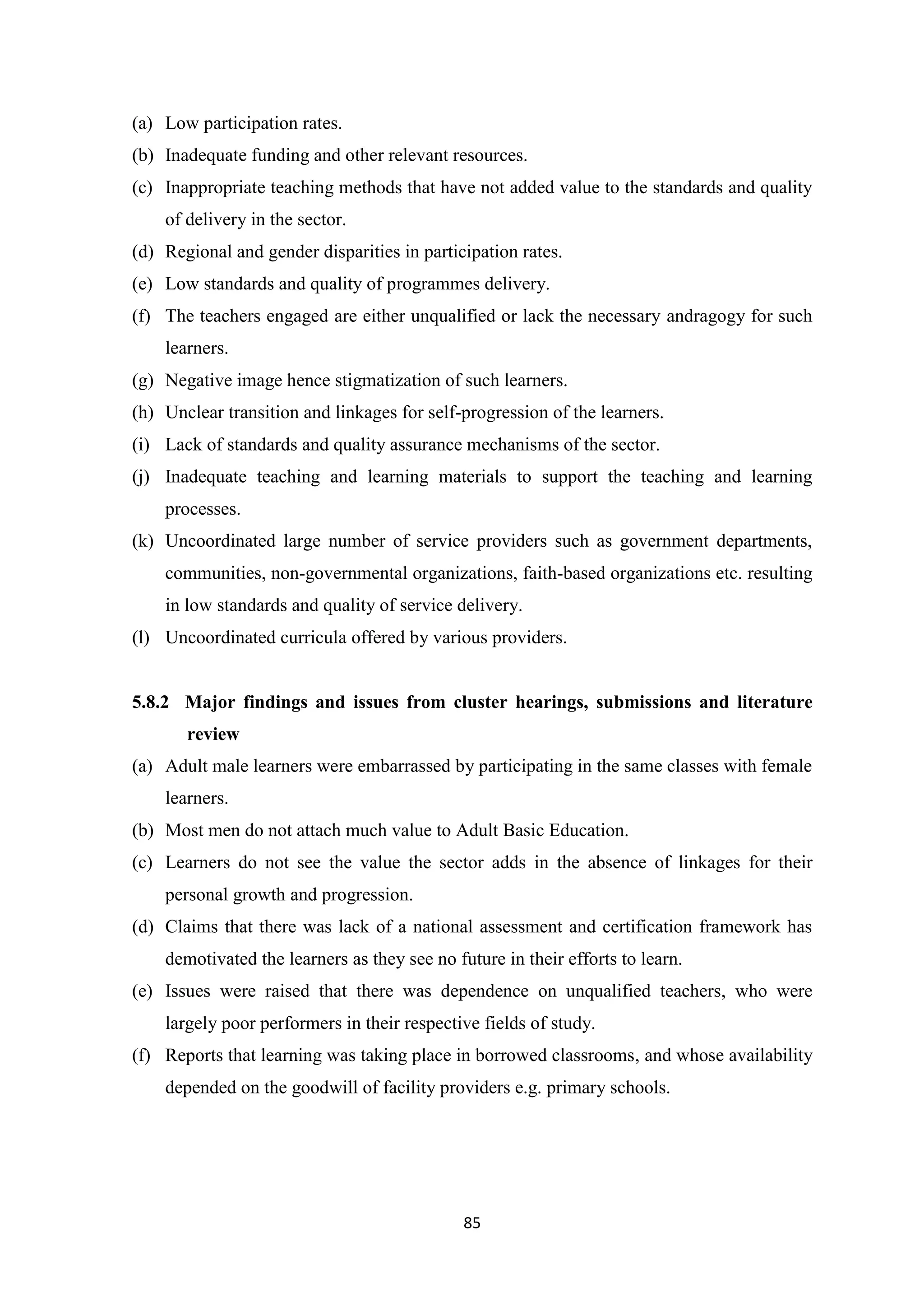 (a) Low participation rates.
(b) Inadequate funding and other relevant resources.
(c) Inappropriate teaching methods that have not added value to the standards and quality
of delivery in the sector.
(d) Regional and gender disparities in participation rates.
(e) Low standards and quality of programmes delivery.
(f) The teachers engaged are either unqualified or lack the necessary andragogy for such
learners.
(g) Negative image hence stigmatization of such learners.
(h) Unclear transition and linkages for self-progression of the learners.
(i) Lack of standards and quality assurance mechanisms of the sector.
(j) Inadequate teaching and learning materials to support the teaching and learning
processes.
(k) Uncoordinated large number of service providers such as government departments,
communities, non-governmental organizations, faith-based organizations etc. resulting
in low standards and quality of service delivery.
(l) Uncoordinated curricula offered by various providers.

5.8.2 Major findings and issues from cluster hearings, submissions and literature
review
(a) Adult male learners were embarrassed by participating in the same classes with female
learners.
(b) Most men do not attach much value to Adult Basic Education.
(c) Learners do not see the value the sector adds in the absence of linkages for their
personal growth and progression.
(d) Claims that there was lack of a national assessment and certification framework has
demotivated the learners as they see no future in their efforts to learn.
(e) Issues were raised that there was dependence on unqualified teachers, who were
largely poor performers in their respective fields of study.
(f) Reports that learning was taking place in borrowed classrooms, and whose availability
depended on the goodwill of facility providers e.g. primary schools.

85

 