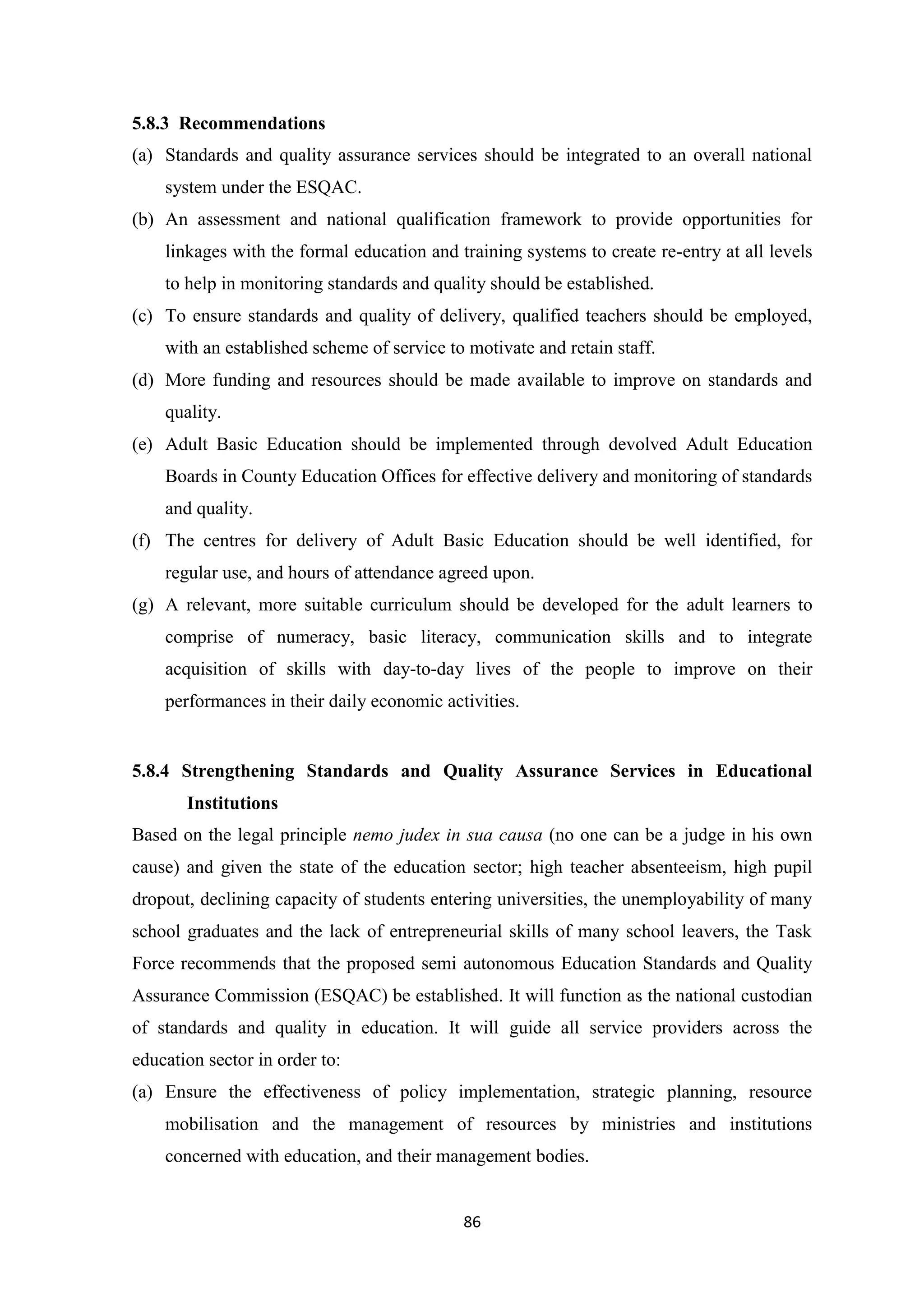 5.8.3 Recommendations
(a) Standards and quality assurance services should be integrated to an overall national
system under the ESQAC.
(b) An assessment and national qualification framework to provide opportunities for
linkages with the formal education and training systems to create re-entry at all levels
to help in monitoring standards and quality should be established.
(c) To ensure standards and quality of delivery, qualified teachers should be employed,
with an established scheme of service to motivate and retain staff.
(d) More funding and resources should be made available to improve on standards and
quality.
(e) Adult Basic Education should be implemented through devolved Adult Education
Boards in County Education Offices for effective delivery and monitoring of standards
and quality.
(f) The centres for delivery of Adult Basic Education should be well identified, for
regular use, and hours of attendance agreed upon.
(g) A relevant, more suitable curriculum should be developed for the adult learners to
comprise of numeracy, basic literacy, communication skills and to integrate
acquisition of skills with day-to-day lives of the people to improve on their
performances in their daily economic activities.

5.8.4 Strengthening Standards and Quality Assurance Services in Educational
Institutions
Based on the legal principle nemo judex in sua causa (no one can be a judge in his own
cause) and given the state of the education sector; high teacher absenteeism, high pupil
dropout, declining capacity of students entering universities, the unemployability of many
school graduates and the lack of entrepreneurial skills of many school leavers, the Task
Force recommends that the proposed semi autonomous Education Standards and Quality
Assurance Commission (ESQAC) be established. It will function as the national custodian
of standards and quality in education. It will guide all service providers across the
education sector in order to:
(a) Ensure the effectiveness of policy implementation, strategic planning, resource
mobilisation and the management of resources by ministries and institutions
concerned with education, and their management bodies.

86

 