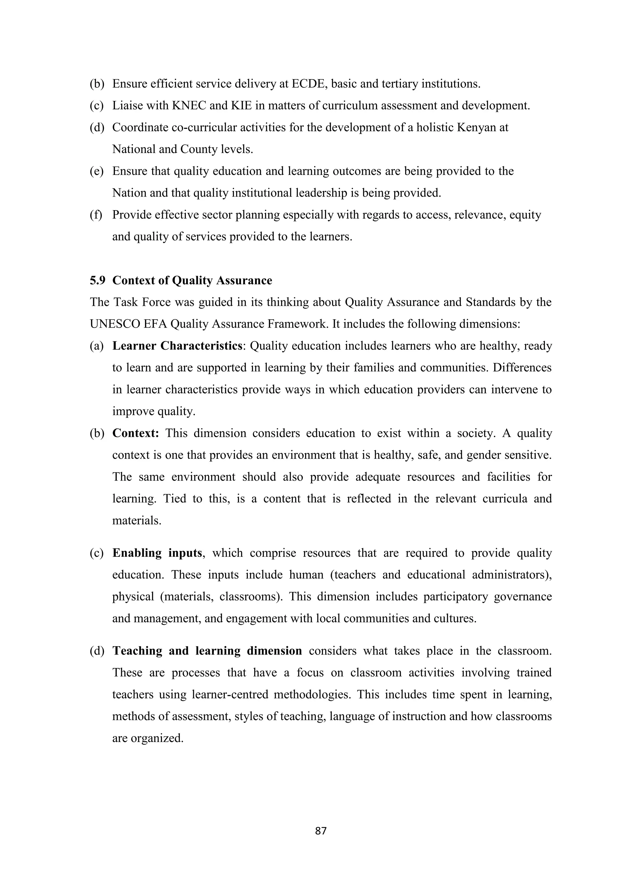 (b) Ensure efficient service delivery at ECDE, basic and tertiary institutions.
(c) Liaise with KNEC and KIE in matters of curriculum assessment and development.
(d) Coordinate co-curricular activities for the development of a holistic Kenyan at
National and County levels.
(e) Ensure that quality education and learning outcomes are being provided to the
Nation and that quality institutional leadership is being provided.
(f) Provide effective sector planning especially with regards to access, relevance, equity
and quality of services provided to the learners.

5.9 Context of Quality Assurance
The Task Force was guided in its thinking about Quality Assurance and Standards by the
UNESCO EFA Quality Assurance Framework. It includes the following dimensions:
(a) Learner Characteristics: Quality education includes learners who are healthy, ready
to learn and are supported in learning by their families and communities. Differences
in learner characteristics provide ways in which education providers can intervene to
improve quality.
(b) Context: This dimension considers education to exist within a society. A quality
context is one that provides an environment that is healthy, safe, and gender sensitive.
The same environment should also provide adequate resources and facilities for
learning. Tied to this, is a content that is reflected in the relevant curricula and
materials.
(c) Enabling inputs, which comprise resources that are required to provide quality
education. These inputs include human (teachers and educational administrators),
physical (materials, classrooms). This dimension includes participatory governance
and management, and engagement with local communities and cultures.
(d) Teaching and learning dimension considers what takes place in the classroom.
These are processes that have a focus on classroom activities involving trained
teachers using learner-centred methodologies. This includes time spent in learning,
methods of assessment, styles of teaching, language of instruction and how classrooms
are organized.

87

 