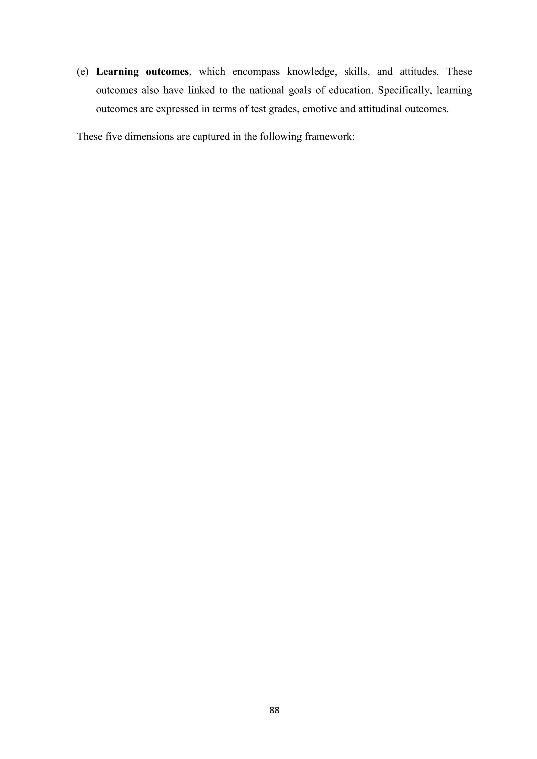(e) Learning outcomes, which encompass knowledge, skills, and attitudes. These
outcomes also have linked to the national goals of education. Specifically, learning
outcomes are expressed in terms of test grades, emotive and attitudinal outcomes.
These five dimensions are captured in the following framework:

88

 