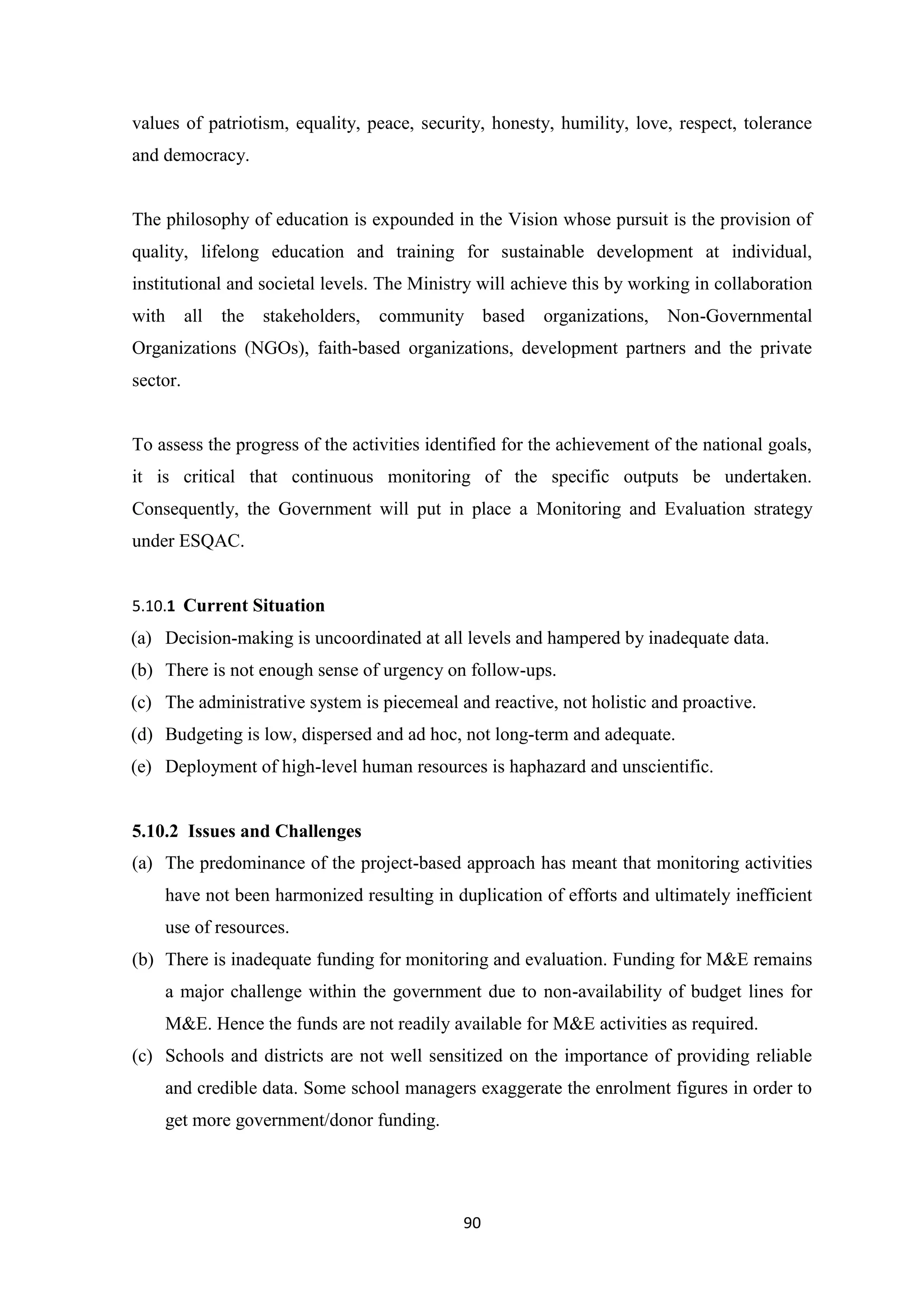values of patriotism, equality, peace, security, honesty, humility, love, respect, tolerance
and democracy.

The philosophy of education is expounded in the Vision whose pursuit is the provision of
quality, lifelong education and training for sustainable development at individual,
institutional and societal levels. The Ministry will achieve this by working in collaboration
with

all

the

stakeholders,

community based

organizations,

Non-Governmental

Organizations (NGOs), faith-based organizations, development partners and the private
sector.

To assess the progress of the activities identified for the achievement of the national goals,
it is critical that continuous monitoring of the specific outputs be undertaken.
Consequently, the Government will put in place a Monitoring and Evaluation strategy
under ESQAC.

5.10.1 Current Situation

(a) Decision-making is uncoordinated at all levels and hampered by inadequate data.
(b) There is not enough sense of urgency on follow-ups.
(c) The administrative system is piecemeal and reactive, not holistic and proactive.
(d) Budgeting is low, dispersed and ad hoc, not long-term and adequate.
(e) Deployment of high-level human resources is haphazard and unscientific.

5.10.2 Issues and Challenges
(a) The predominance of the project-based approach has meant that monitoring activities
have not been harmonized resulting in duplication of efforts and ultimately inefficient
use of resources.
(b) There is inadequate funding for monitoring and evaluation. Funding for M&E remains
a major challenge within the government due to non-availability of budget lines for
M&E. Hence the funds are not readily available for M&E activities as required.
(c) Schools and districts are not well sensitized on the importance of providing reliable
and credible data. Some school managers exaggerate the enrolment figures in order to
get more government/donor funding.

90

 