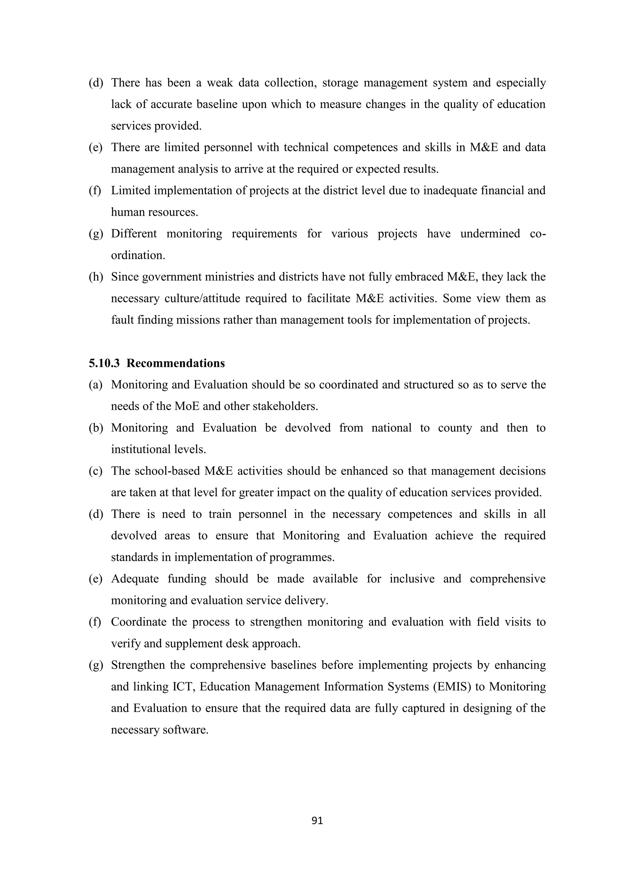 (d) There has been a weak data collection, storage management system and especially
lack of accurate baseline upon which to measure changes in the quality of education
services provided.
(e) There are limited personnel with technical competences and skills in M&E and data
management analysis to arrive at the required or expected results.
(f) Limited implementation of projects at the district level due to inadequate financial and
human resources.
(g) Different monitoring requirements for various projects have undermined coordination.
(h) Since government ministries and districts have not fully embraced M&E, they lack the
necessary culture/attitude required to facilitate M&E activities. Some view them as
fault finding missions rather than management tools for implementation of projects.

5.10.3 Recommendations
(a) Monitoring and Evaluation should be so coordinated and structured so as to serve the
needs of the MoE and other stakeholders.
(b) Monitoring and Evaluation be devolved from national to county and then to
institutional levels.
(c) The school-based M&E activities should be enhanced so that management decisions
are taken at that level for greater impact on the quality of education services provided.
(d) There is need to train personnel in the necessary competences and skills in all
devolved areas to ensure that Monitoring and Evaluation achieve the required
standards in implementation of programmes.
(e) Adequate funding should be made available for inclusive and comprehensive
monitoring and evaluation service delivery.
(f) Coordinate the process to strengthen monitoring and evaluation with field visits to
verify and supplement desk approach.
(g) Strengthen the comprehensive baselines before implementing projects by enhancing
and linking ICT, Education Management Information Systems (EMIS) to Monitoring
and Evaluation to ensure that the required data are fully captured in designing of the
necessary software.

91

 