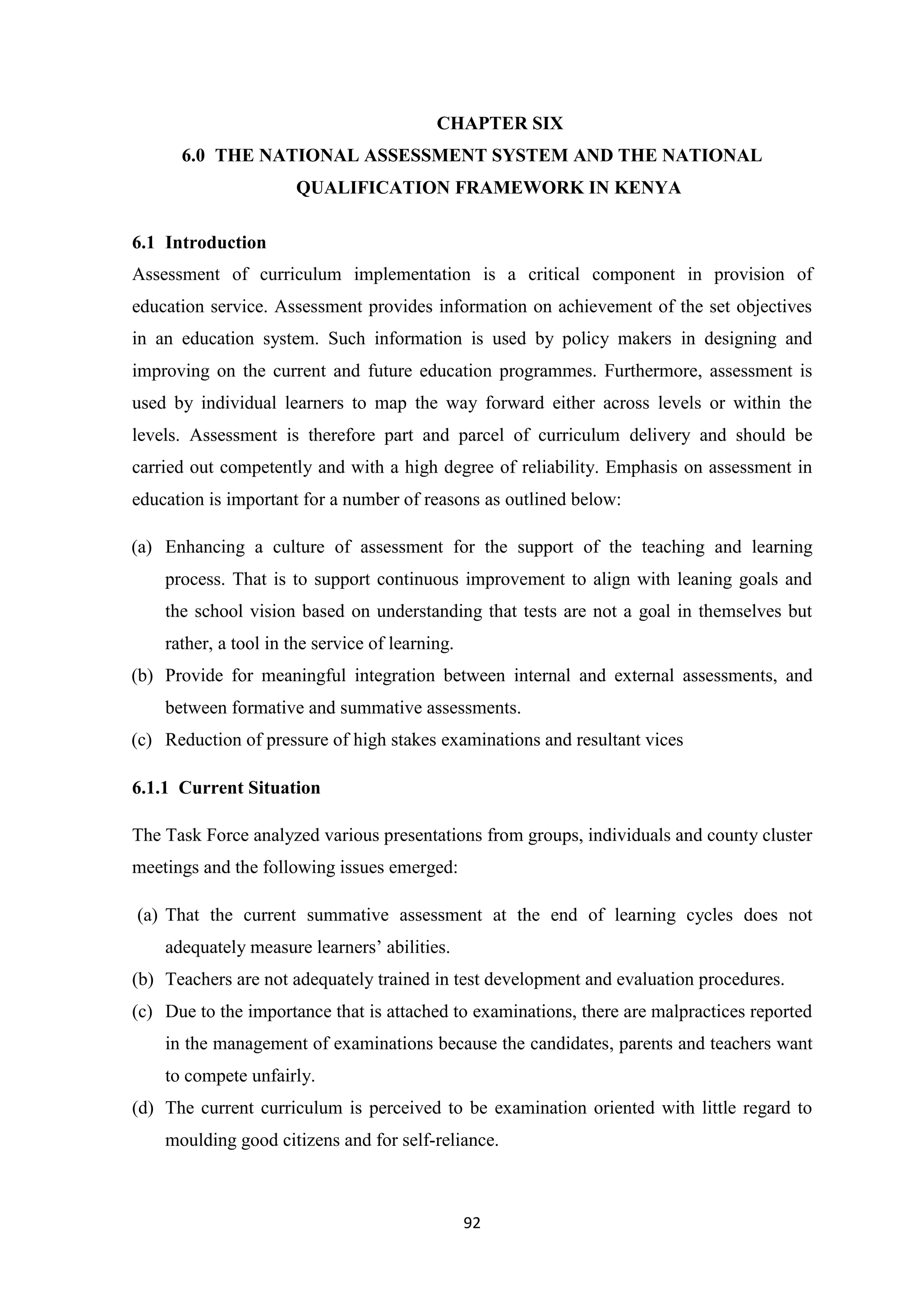 CHAPTER SIX
6.0 THE NATIONAL ASSESSMENT SYSTEM AND THE NATIONAL
QUALIFICATION FRAMEWORK IN KENYA
6.1 Introduction
Assessment of curriculum implementation is a critical component in provision of
education service. Assessment provides information on achievement of the set objectives
in an education system. Such information is used by policy makers in designing and
improving on the current and future education programmes. Furthermore, assessment is
used by individual learners to map the way forward either across levels or within the
levels. Assessment is therefore part and parcel of curriculum delivery and should be
carried out competently and with a high degree of reliability. Emphasis on assessment in
education is important for a number of reasons as outlined below:
(a) Enhancing a culture of assessment for the support of the teaching and learning
process. That is to support continuous improvement to align with leaning goals and
the school vision based on understanding that tests are not a goal in themselves but
rather, a tool in the service of learning.
(b) Provide for meaningful integration between internal and external assessments, and
between formative and summative assessments.
(c) Reduction of pressure of high stakes examinations and resultant vices
6.1.1 Current Situation
The Task Force analyzed various presentations from groups, individuals and county cluster
meetings and the following issues emerged:
(a) That the current summative assessment at the end of learning cycles does not
adequately measure learners‘ abilities.
(b) Teachers are not adequately trained in test development and evaluation procedures.
(c) Due to the importance that is attached to examinations, there are malpractices reported
in the management of examinations because the candidates, parents and teachers want
to compete unfairly.
(d) The current curriculum is perceived to be examination oriented with little regard to
moulding good citizens and for self-reliance.

92

 