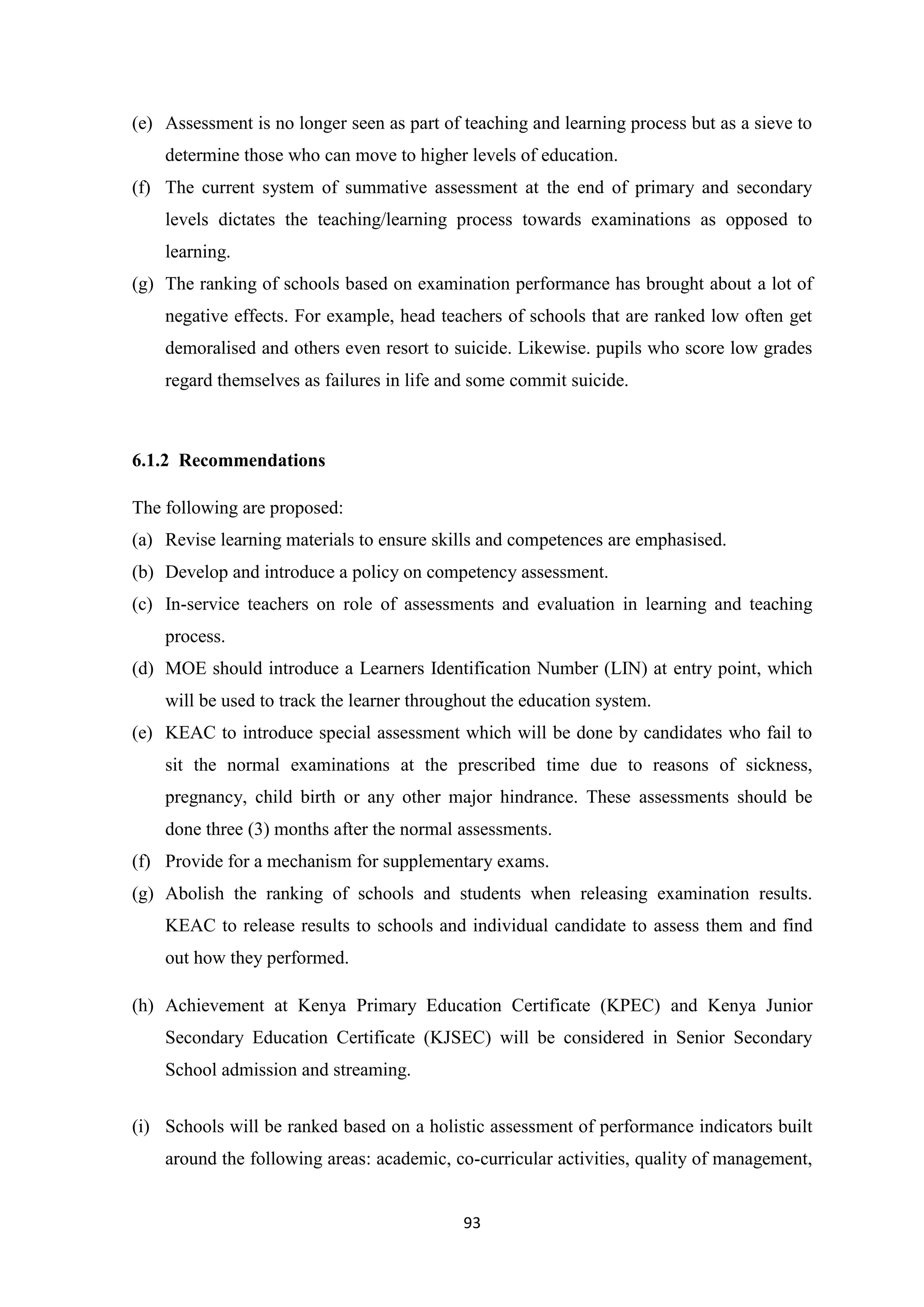 (e) Assessment is no longer seen as part of teaching and learning process but as a sieve to
determine those who can move to higher levels of education.
(f) The current system of summative assessment at the end of primary and secondary
levels dictates the teaching/learning process towards examinations as opposed to
learning.
(g) The ranking of schools based on examination performance has brought about a lot of
negative effects. For example, head teachers of schools that are ranked low often get
demoralised and others even resort to suicide. Likewise. pupils who score low grades
regard themselves as failures in life and some commit suicide.

6.1.2 Recommendations
The following are proposed:
(a) Revise learning materials to ensure skills and competences are emphasised.
(b) Develop and introduce a policy on competency assessment.
(c) In-service teachers on role of assessments and evaluation in learning and teaching
process.
(d) MOE should introduce a Learners Identification Number (LIN) at entry point, which
will be used to track the learner throughout the education system.
(e) KEAC to introduce special assessment which will be done by candidates who fail to
sit the normal examinations at the prescribed time due to reasons of sickness,
pregnancy, child birth or any other major hindrance. These assessments should be
done three (3) months after the normal assessments.
(f) Provide for a mechanism for supplementary exams.
(g) Abolish the ranking of schools and students when releasing examination results.
KEAC to release results to schools and individual candidate to assess them and find
out how they performed.
(h) Achievement at Kenya Primary Education Certificate (KPEC) and Kenya Junior
Secondary Education Certificate (KJSEC) will be considered in Senior Secondary
School admission and streaming.
(i) Schools will be ranked based on a holistic assessment of performance indicators built
around the following areas: academic, co-curricular activities, quality of management,

93

 