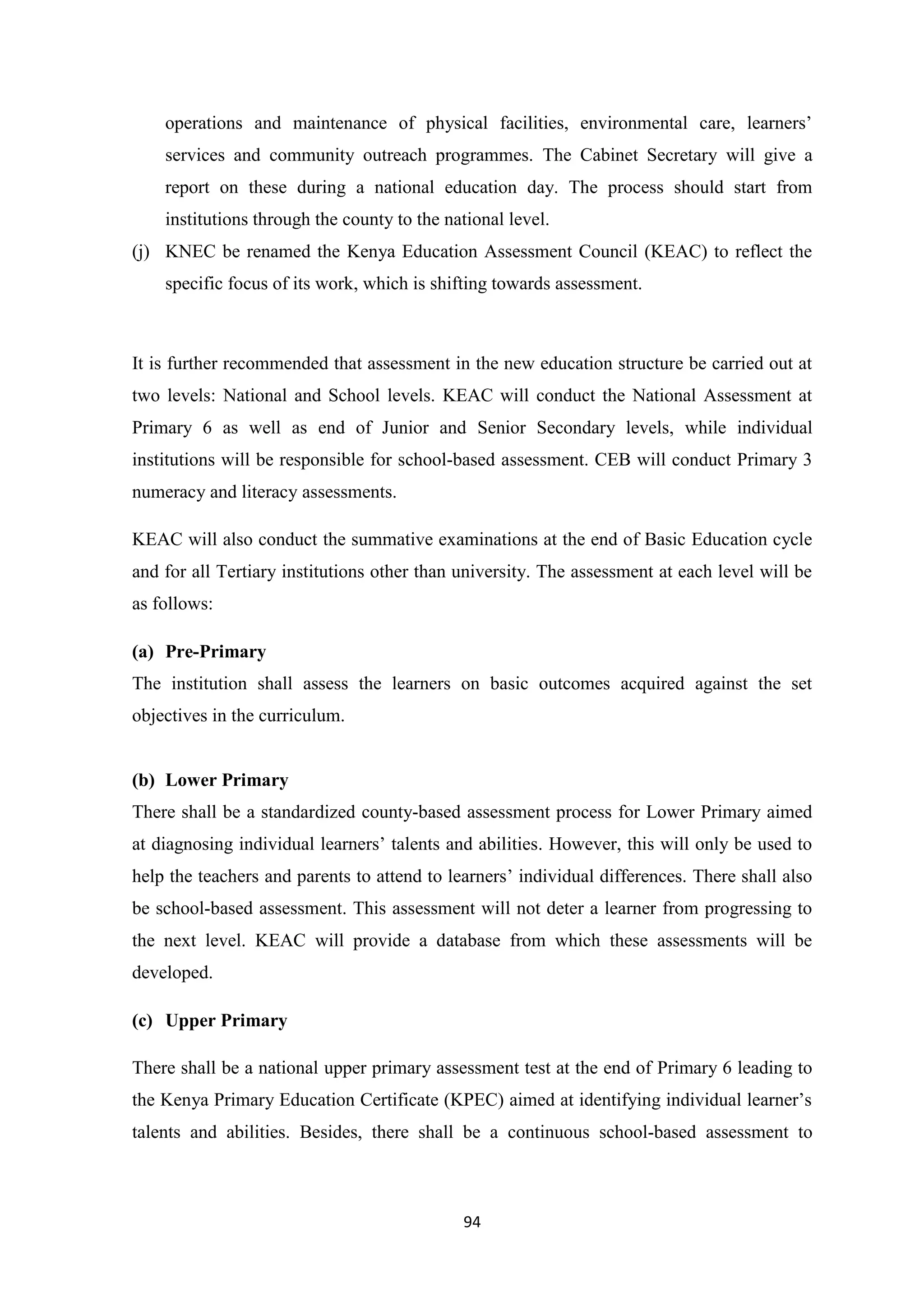 operations and maintenance of physical facilities, environmental care, learners‘
services and community outreach programmes. The Cabinet Secretary will give a
report on these during a national education day. The process should start from
institutions through the county to the national level.
(j) KNEC be renamed the Kenya Education Assessment Council (KEAC) to reflect the
specific focus of its work, which is shifting towards assessment.

It is further recommended that assessment in the new education structure be carried out at
two levels: National and School levels. KEAC will conduct the National Assessment at
Primary 6 as well as end of Junior and Senior Secondary levels, while individual
institutions will be responsible for school-based assessment. CEB will conduct Primary 3
numeracy and literacy assessments.
KEAC will also conduct the summative examinations at the end of Basic Education cycle
and for all Tertiary institutions other than university. The assessment at each level will be
as follows:
(a) Pre-Primary
The institution shall assess the learners on basic outcomes acquired against the set
objectives in the curriculum.

(b) Lower Primary
There shall be a standardized county-based assessment process for Lower Primary aimed
at diagnosing individual learners‘ talents and abilities. However, this will only be used to
help the teachers and parents to attend to learners‘ individual differences. There shall also
be school-based assessment. This assessment will not deter a learner from progressing to
the next level. KEAC will provide a database from which these assessments will be
developed.
(c) Upper Primary
There shall be a national upper primary assessment test at the end of Primary 6 leading to
the Kenya Primary Education Certificate (KPEC) aimed at identifying individual learner‘s
talents and abilities. Besides, there shall be a continuous school-based assessment to

94

 
