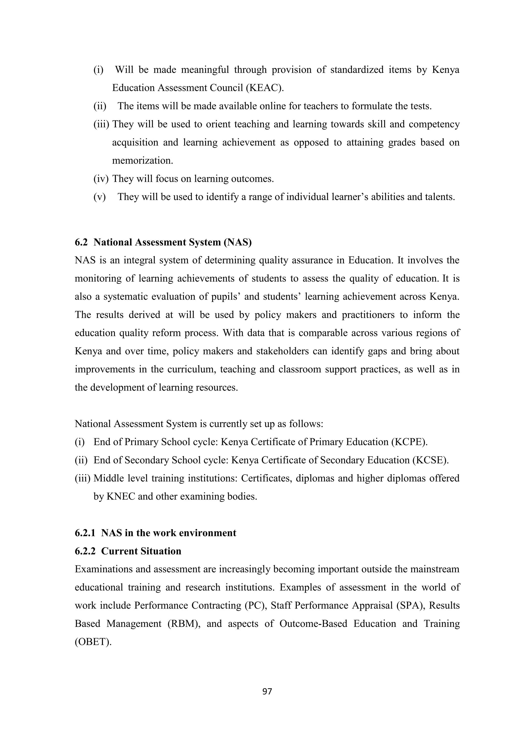(i)

Will be made meaningful through provision of standardized items by Kenya
Education Assessment Council (KEAC).

(ii)

The items will be made available online for teachers to formulate the tests.

(iii) They will be used to orient teaching and learning towards skill and competency
acquisition and learning achievement as opposed to attaining grades based on
memorization.
(iv) They will focus on learning outcomes.
(v)

They will be used to identify a range of individual learner‘s abilities and talents.

6.2 National Assessment System (NAS)
NAS is an integral system of determining quality assurance in Education. It involves the
monitoring of learning achievements of students to assess the quality of education. It is
also a systematic evaluation of pupils‘ and students‘ learning achievement across Kenya.
The results derived at will be used by policy makers and practitioners to inform the
education quality reform process. With data that is comparable across various regions of
Kenya and over time, policy makers and stakeholders can identify gaps and bring about
improvements in the curriculum, teaching and classroom support practices, as well as in
the development of learning resources.

National Assessment System is currently set up as follows:
(i) End of Primary School cycle: Kenya Certificate of Primary Education (KCPE).
(ii) End of Secondary School cycle: Kenya Certificate of Secondary Education (KCSE).
(iii) Middle level training institutions: Certificates, diplomas and higher diplomas offered
by KNEC and other examining bodies.

6.2.1 NAS in the work environment
6.2.2 Current Situation
Examinations and assessment are increasingly becoming important outside the mainstream
educational training and research institutions. Examples of assessment in the world of
work include Performance Contracting (PC), Staff Performance Appraisal (SPA), Results
Based Management (RBM), and aspects of Outcome-Based Education and Training
(OBET).

97

 