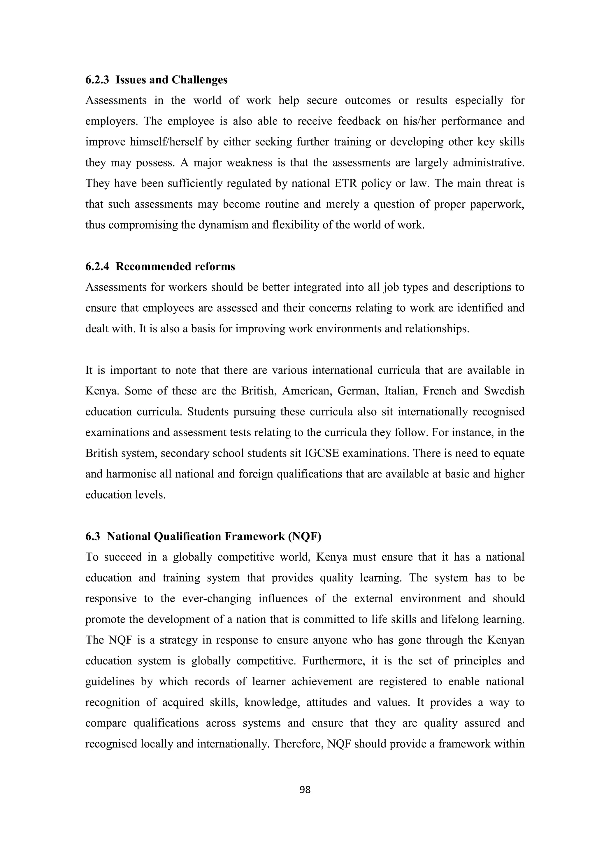6.2.3 Issues and Challenges
Assessments in the world of work help secure outcomes or results especially for
employers. The employee is also able to receive feedback on his/her performance and
improve himself/herself by either seeking further training or developing other key skills
they may possess. A major weakness is that the assessments are largely administrative.
They have been sufficiently regulated by national ETR policy or law. The main threat is
that such assessments may become routine and merely a question of proper paperwork,
thus compromising the dynamism and flexibility of the world of work.

6.2.4 Recommended reforms
Assessments for workers should be better integrated into all job types and descriptions to
ensure that employees are assessed and their concerns relating to work are identified and
dealt with. It is also a basis for improving work environments and relationships.

It is important to note that there are various international curricula that are available in
Kenya. Some of these are the British, American, German, Italian, French and Swedish
education curricula. Students pursuing these curricula also sit internationally recognised
examinations and assessment tests relating to the curricula they follow. For instance, in the
British system, secondary school students sit IGCSE examinations. There is need to equate
and harmonise all national and foreign qualifications that are available at basic and higher
education levels.

6.3 National Qualification Framework (NQF)
To succeed in a globally competitive world, Kenya must ensure that it has a national
education and training system that provides quality learning. The system has to be
responsive to the ever-changing influences of the external environment and should
promote the development of a nation that is committed to life skills and lifelong learning.
The NQF is a strategy in response to ensure anyone who has gone through the Kenyan
education system is globally competitive. Furthermore, it is the set of principles and
guidelines by which records of learner achievement are registered to enable national
recognition of acquired skills, knowledge, attitudes and values. It provides a way to
compare qualifications across systems and ensure that they are quality assured and
recognised locally and internationally. Therefore, NQF should provide a framework within

98

 