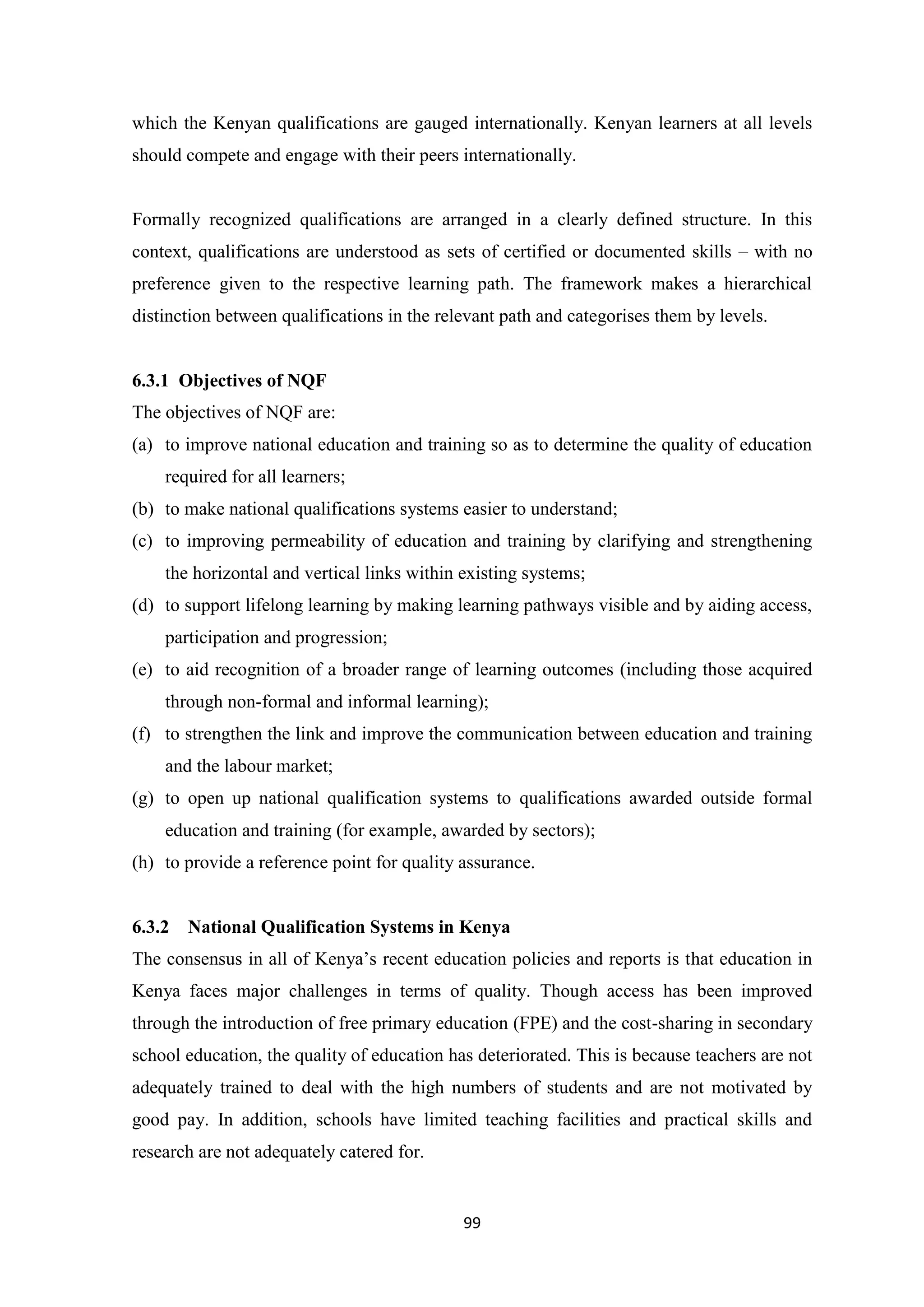 which the Kenyan qualifications are gauged internationally. Kenyan learners at all levels
should compete and engage with their peers internationally.

Formally recognized qualifications are arranged in a clearly defined structure. In this
context, qualifications are understood as sets of certified or documented skills – with no
preference given to the respective learning path. The framework makes a hierarchical
distinction between qualifications in the relevant path and categorises them by levels.

6.3.1 Objectives of NQF
The objectives of NQF are:
(a) to improve national education and training so as to determine the quality of education
required for all learners;
(b) to make national qualifications systems easier to understand;
(c) to improving permeability of education and training by clarifying and strengthening
the horizontal and vertical links within existing systems;
(d) to support lifelong learning by making learning pathways visible and by aiding access,
participation and progression;
(e) to aid recognition of a broader range of learning outcomes (including those acquired
through non-formal and informal learning);
(f) to strengthen the link and improve the communication between education and training
and the labour market;
(g) to open up national qualification systems to qualifications awarded outside formal
education and training (for example, awarded by sectors);
(h) to provide a reference point for quality assurance.

6.3.2

National Qualification Systems in Kenya

The consensus in all of Kenya‘s recent education policies and reports is that education in
Kenya faces major challenges in terms of quality. Though access has been improved
through the introduction of free primary education (FPE) and the cost-sharing in secondary
school education, the quality of education has deteriorated. This is because teachers are not
adequately trained to deal with the high numbers of students and are not motivated by
good pay. In addition, schools have limited teaching facilities and practical skills and
research are not adequately catered for.

99

 