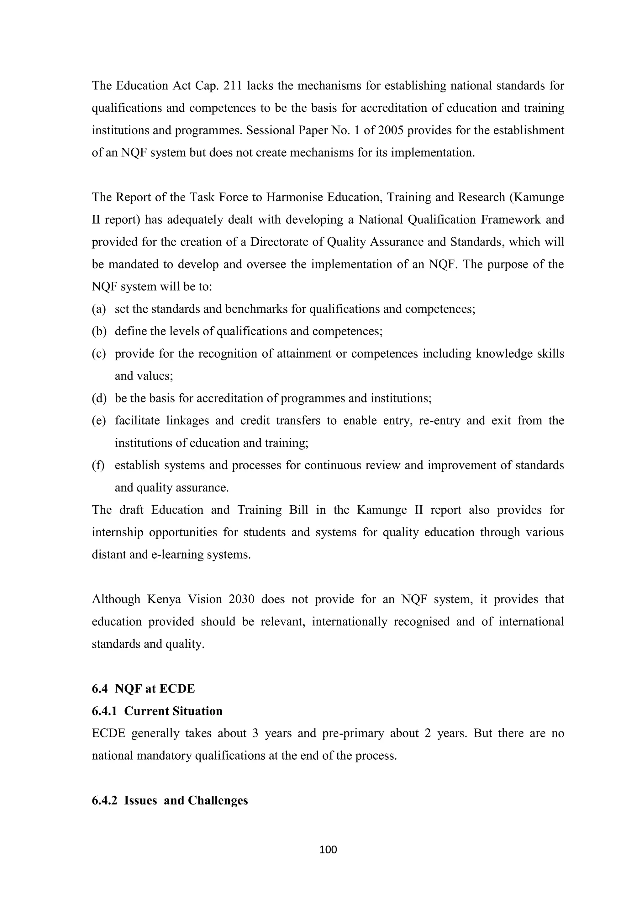 The Education Act Cap. 211 lacks the mechanisms for establishing national standards for
qualifications and competences to be the basis for accreditation of education and training
institutions and programmes. Sessional Paper No. 1 of 2005 provides for the establishment
of an NQF system but does not create mechanisms for its implementation.

The Report of the Task Force to Harmonise Education, Training and Research (Kamunge
II report) has adequately dealt with developing a National Qualification Framework and
provided for the creation of a Directorate of Quality Assurance and Standards, which will
be mandated to develop and oversee the implementation of an NQF. The purpose of the
NQF system will be to:
(a) set the standards and benchmarks for qualifications and competences;
(b) define the levels of qualifications and competences;
(c) provide for the recognition of attainment or competences including knowledge skills
and values;
(d) be the basis for accreditation of programmes and institutions;
(e) facilitate linkages and credit transfers to enable entry, re-entry and exit from the
institutions of education and training;
(f) establish systems and processes for continuous review and improvement of standards
and quality assurance.
The draft Education and Training Bill in the Kamunge II report also provides for
internship opportunities for students and systems for quality education through various
distant and e-learning systems.

Although Kenya Vision 2030 does not provide for an NQF system, it provides that
education provided should be relevant, internationally recognised and of international
standards and quality.

6.4 NQF at ECDE
6.4.1 Current Situation
ECDE generally takes about 3 years and pre-primary about 2 years. But there are no
national mandatory qualifications at the end of the process.

6.4.2 Issues and Challenges

100

 