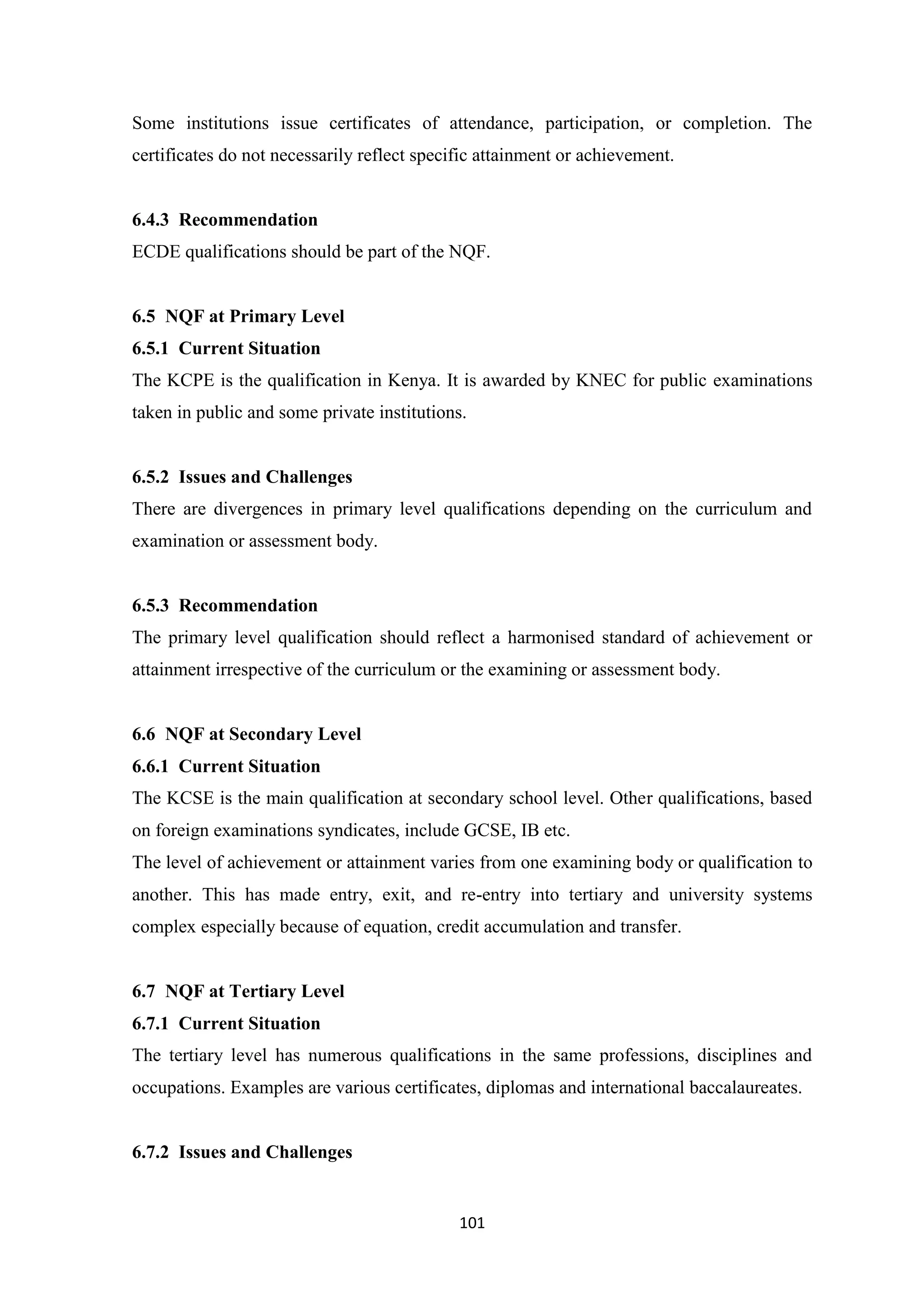 Some institutions issue certificates of attendance, participation, or completion. The
certificates do not necessarily reflect specific attainment or achievement.

6.4.3 Recommendation
ECDE qualifications should be part of the NQF.

6.5 NQF at Primary Level
6.5.1 Current Situation
The KCPE is the qualification in Kenya. It is awarded by KNEC for public examinations
taken in public and some private institutions.

6.5.2 Issues and Challenges
There are divergences in primary level qualifications depending on the curriculum and
examination or assessment body.

6.5.3 Recommendation
The primary level qualification should reflect a harmonised standard of achievement or
attainment irrespective of the curriculum or the examining or assessment body.

6.6 NQF at Secondary Level
6.6.1 Current Situation
The KCSE is the main qualification at secondary school level. Other qualifications, based
on foreign examinations syndicates, include GCSE, IB etc.
The level of achievement or attainment varies from one examining body or qualification to
another. This has made entry, exit, and re-entry into tertiary and university systems
complex especially because of equation, credit accumulation and transfer.

6.7 NQF at Tertiary Level
6.7.1 Current Situation
The tertiary level has numerous qualifications in the same professions, disciplines and
occupations. Examples are various certificates, diplomas and international baccalaureates.

6.7.2 Issues and Challenges

101

 