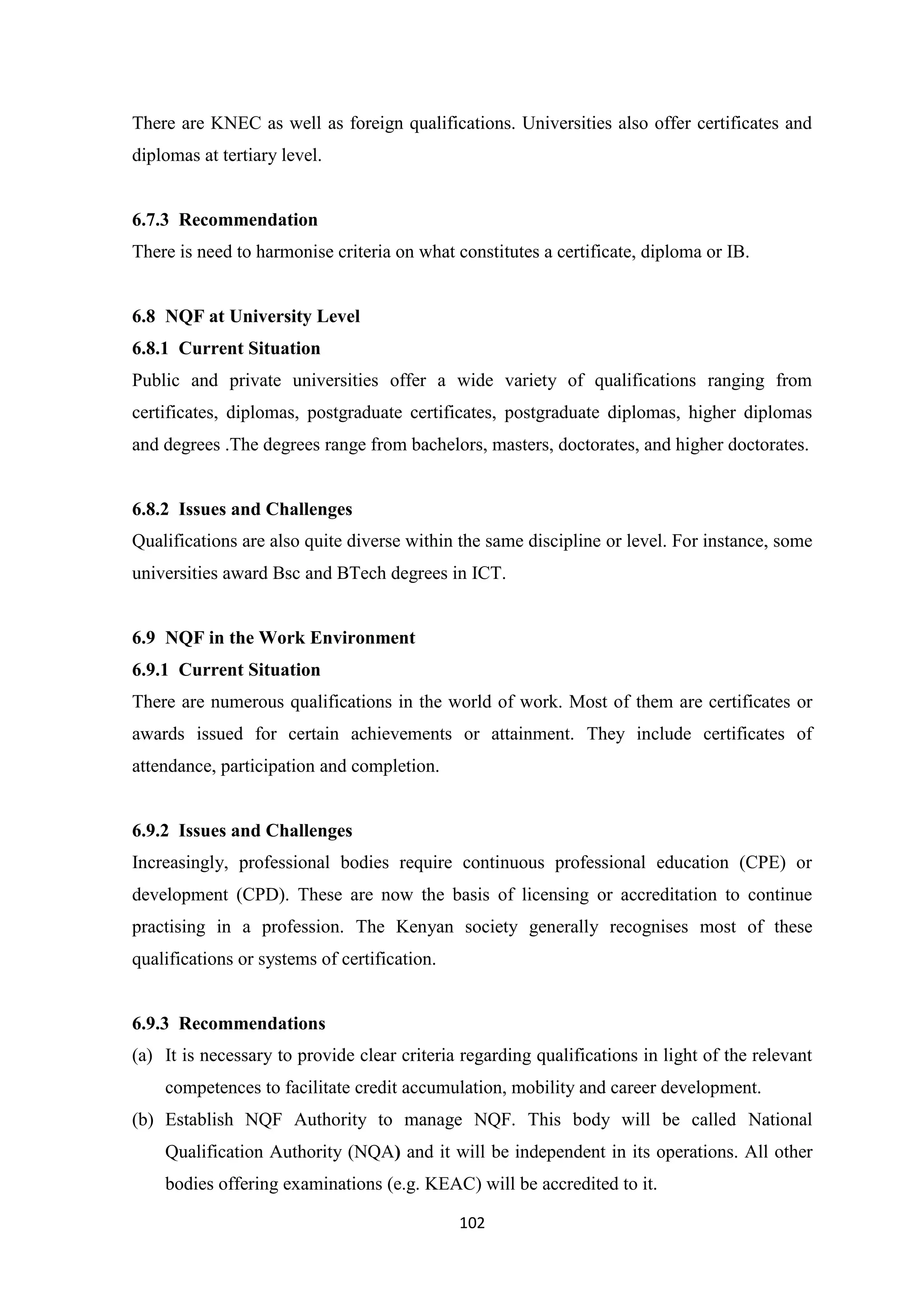 There are KNEC as well as foreign qualifications. Universities also offer certificates and
diplomas at tertiary level.

6.7.3 Recommendation
There is need to harmonise criteria on what constitutes a certificate, diploma or IB.

6.8 NQF at University Level
6.8.1 Current Situation
Public and private universities offer a wide variety of qualifications ranging from
certificates, diplomas, postgraduate certificates, postgraduate diplomas, higher diplomas
and degrees .The degrees range from bachelors, masters, doctorates, and higher doctorates.

6.8.2 Issues and Challenges
Qualifications are also quite diverse within the same discipline or level. For instance, some
universities award Bsc and BTech degrees in ICT.

6.9 NQF in the Work Environment
6.9.1 Current Situation
There are numerous qualifications in the world of work. Most of them are certificates or
awards issued for certain achievements or attainment. They include certificates of
attendance, participation and completion.

6.9.2 Issues and Challenges
Increasingly, professional bodies require continuous professional education (CPE) or
development (CPD). These are now the basis of licensing or accreditation to continue
practising in a profession. The Kenyan society generally recognises most of these
qualifications or systems of certification.

6.9.3 Recommendations
(a) It is necessary to provide clear criteria regarding qualifications in light of the relevant
competences to facilitate credit accumulation, mobility and career development.
(b) Establish NQF Authority to manage NQF. This body will be called National
Qualification Authority (NQA) and it will be independent in its operations. All other
bodies offering examinations (e.g. KEAC) will be accredited to it.
102

 