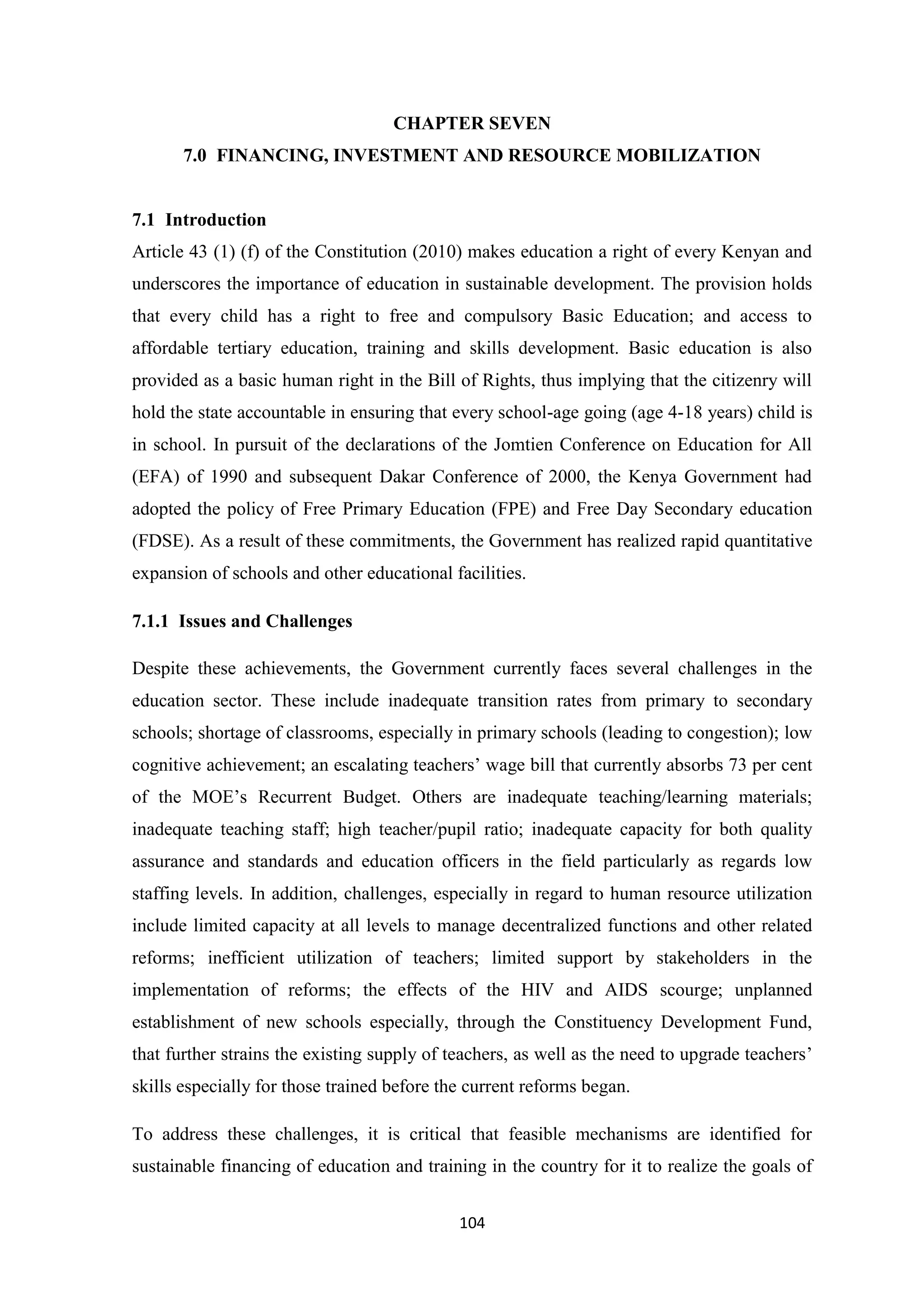 CHAPTER SEVEN
7.0 FINANCING, INVESTMENT AND RESOURCE MOBILIZATION

7.1 Introduction
Article 43 (1) (f) of the Constitution (2010) makes education a right of every Kenyan and
underscores the importance of education in sustainable development. The provision holds
that every child has a right to free and compulsory Basic Education; and access to
affordable tertiary education, training and skills development. Basic education is also
provided as a basic human right in the Bill of Rights, thus implying that the citizenry will
hold the state accountable in ensuring that every school-age going (age 4-18 years) child is
in school. In pursuit of the declarations of the Jomtien Conference on Education for All
(EFA) of 1990 and subsequent Dakar Conference of 2000, the Kenya Government had
adopted the policy of Free Primary Education (FPE) and Free Day Secondary education
(FDSE). As a result of these commitments, the Government has realized rapid quantitative
expansion of schools and other educational facilities.
7.1.1 Issues and Challenges
Despite these achievements, the Government currently faces several challenges in the
education sector. These include inadequate transition rates from primary to secondary
schools; shortage of classrooms, especially in primary schools (leading to congestion); low
cognitive achievement; an escalating teachers‘ wage bill that currently absorbs 73 per cent
of the MOE‘s Recurrent Budget. Others are inadequate teaching/learning materials;
inadequate teaching staff; high teacher/pupil ratio; inadequate capacity for both quality
assurance and standards and education officers in the field particularly as regards low
staffing levels. In addition, challenges, especially in regard to human resource utilization
include limited capacity at all levels to manage decentralized functions and other related
reforms; inefficient utilization of teachers; limited support by stakeholders in the
implementation of reforms; the effects of the HIV and AIDS scourge; unplanned
establishment of new schools especially, through the Constituency Development Fund,
that further strains the existing supply of teachers, as well as the need to upgrade teachers‘
skills especially for those trained before the current reforms began.
To address these challenges, it is critical that feasible mechanisms are identified for
sustainable financing of education and training in the country for it to realize the goals of
104

 