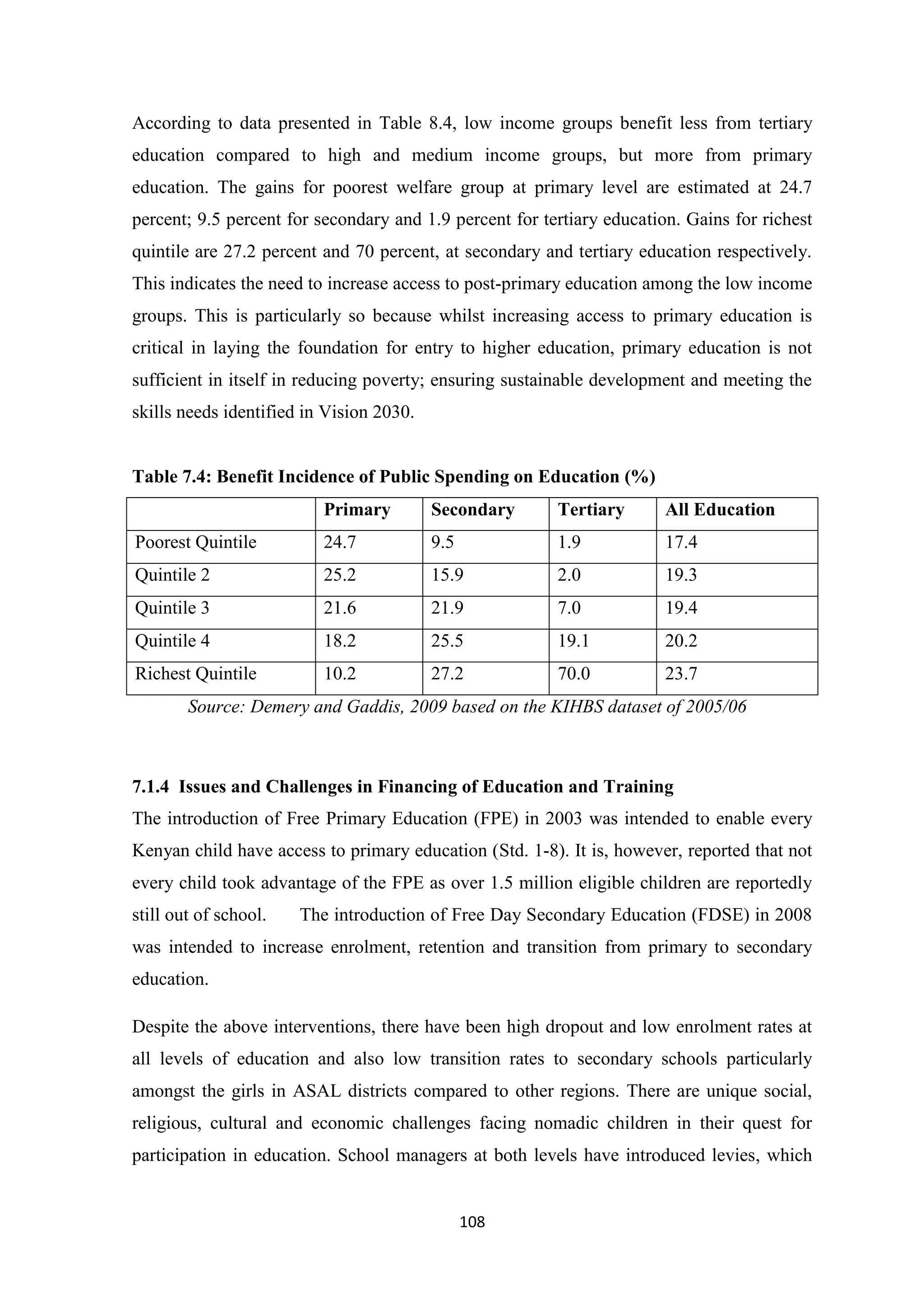 According to data presented in Table 8.4, low income groups benefit less from tertiary
education compared to high and medium income groups, but more from primary
education. The gains for poorest welfare group at primary level are estimated at 24.7
percent; 9.5 percent for secondary and 1.9 percent for tertiary education. Gains for richest
quintile are 27.2 percent and 70 percent, at secondary and tertiary education respectively.
This indicates the need to increase access to post-primary education among the low income
groups. This is particularly so because whilst increasing access to primary education is
critical in laying the foundation for entry to higher education, primary education is not
sufficient in itself in reducing poverty; ensuring sustainable development and meeting the
skills needs identified in Vision 2030.

Table 7.4: Benefit Incidence of Public Spending on Education (%)
Primary

Secondary

Tertiary

All Education

Poorest Quintile

24.7

9.5

1.9

17.4

Quintile 2

25.2

15.9

2.0

19.3

Quintile 3

21.6

21.9

7.0

19.4

Quintile 4

18.2

25.5

19.1

20.2

Richest Quintile

10.2

27.2

70.0

23.7

Source: Demery and Gaddis, 2009 based on the KIHBS dataset of 2005/06

7.1.4 Issues and Challenges in Financing of Education and Training
The introduction of Free Primary Education (FPE) in 2003 was intended to enable every
Kenyan child have access to primary education (Std. 1-8). It is, however, reported that not
every child took advantage of the FPE as over 1.5 million eligible children are reportedly
still out of school.

The introduction of Free Day Secondary Education (FDSE) in 2008

was intended to increase enrolment, retention and transition from primary to secondary
education.
Despite the above interventions, there have been high dropout and low enrolment rates at
all levels of education and also low transition rates to secondary schools particularly
amongst the girls in ASAL districts compared to other regions. There are unique social,
religious, cultural and economic challenges facing nomadic children in their quest for
participation in education. School managers at both levels have introduced levies, which

108

 