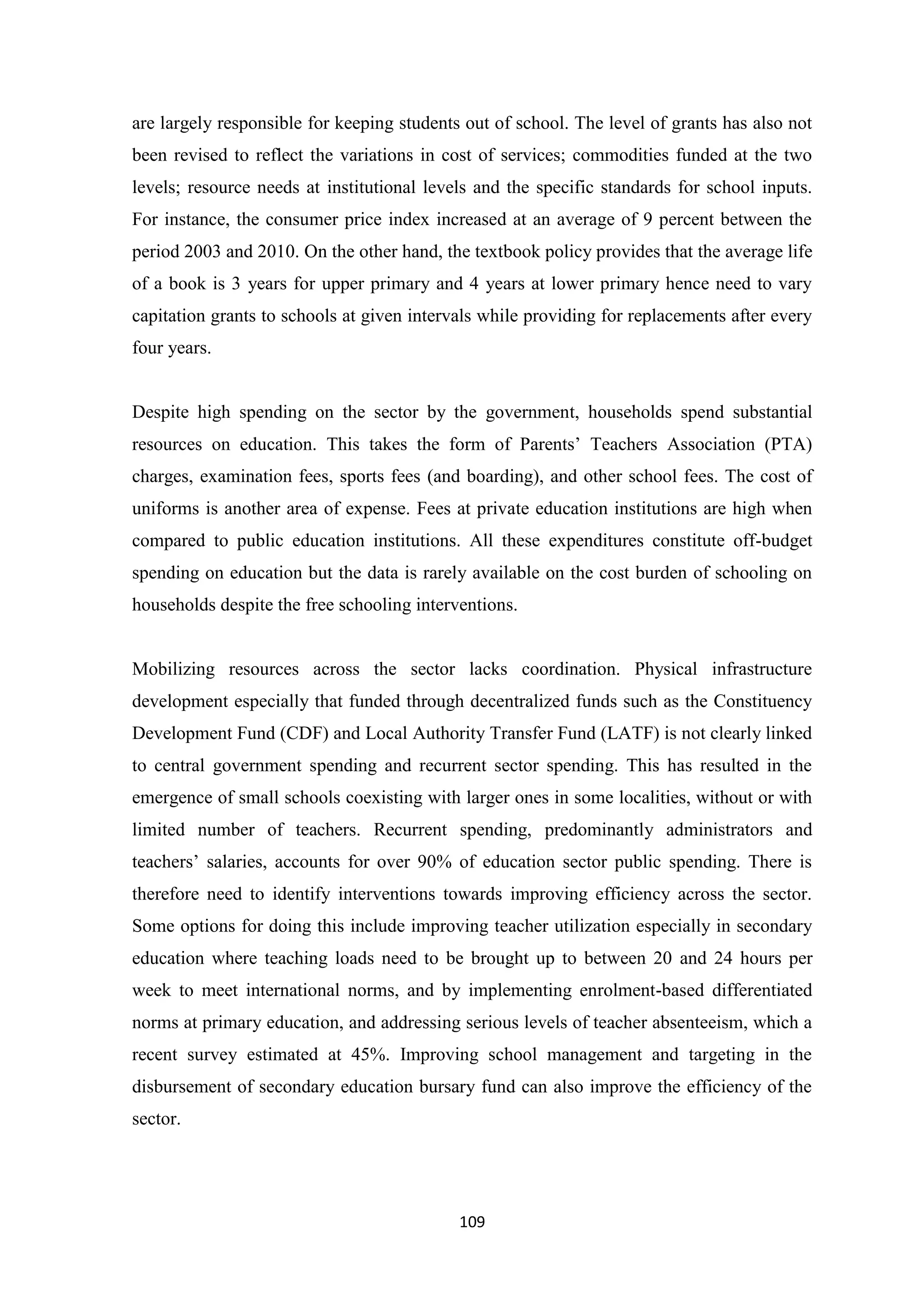 are largely responsible for keeping students out of school. The level of grants has also not
been revised to reflect the variations in cost of services; commodities funded at the two
levels; resource needs at institutional levels and the specific standards for school inputs.
For instance, the consumer price index increased at an average of 9 percent between the
period 2003 and 2010. On the other hand, the textbook policy provides that the average life
of a book is 3 years for upper primary and 4 years at lower primary hence need to vary
capitation grants to schools at given intervals while providing for replacements after every
four years.

Despite high spending on the sector by the government, households spend substantial
resources on education. This takes the form of Parents‘ Teachers Association (PTA)
charges, examination fees, sports fees (and boarding), and other school fees. The cost of
uniforms is another area of expense. Fees at private education institutions are high when
compared to public education institutions. All these expenditures constitute off-budget
spending on education but the data is rarely available on the cost burden of schooling on
households despite the free schooling interventions.

Mobilizing resources across the sector lacks coordination. Physical infrastructure
development especially that funded through decentralized funds such as the Constituency
Development Fund (CDF) and Local Authority Transfer Fund (LATF) is not clearly linked
to central government spending and recurrent sector spending. This has resulted in the
emergence of small schools coexisting with larger ones in some localities, without or with
limited number of teachers. Recurrent spending, predominantly administrators and
teachers‘ salaries, accounts for over 90% of education sector public spending. There is
therefore need to identify interventions towards improving efficiency across the sector.
Some options for doing this include improving teacher utilization especially in secondary
education where teaching loads need to be brought up to between 20 and 24 hours per
week to meet international norms, and by implementing enrolment-based differentiated
norms at primary education, and addressing serious levels of teacher absenteeism, which a
recent survey estimated at 45%. Improving school management and targeting in the
disbursement of secondary education bursary fund can also improve the efficiency of the
sector.

109

 