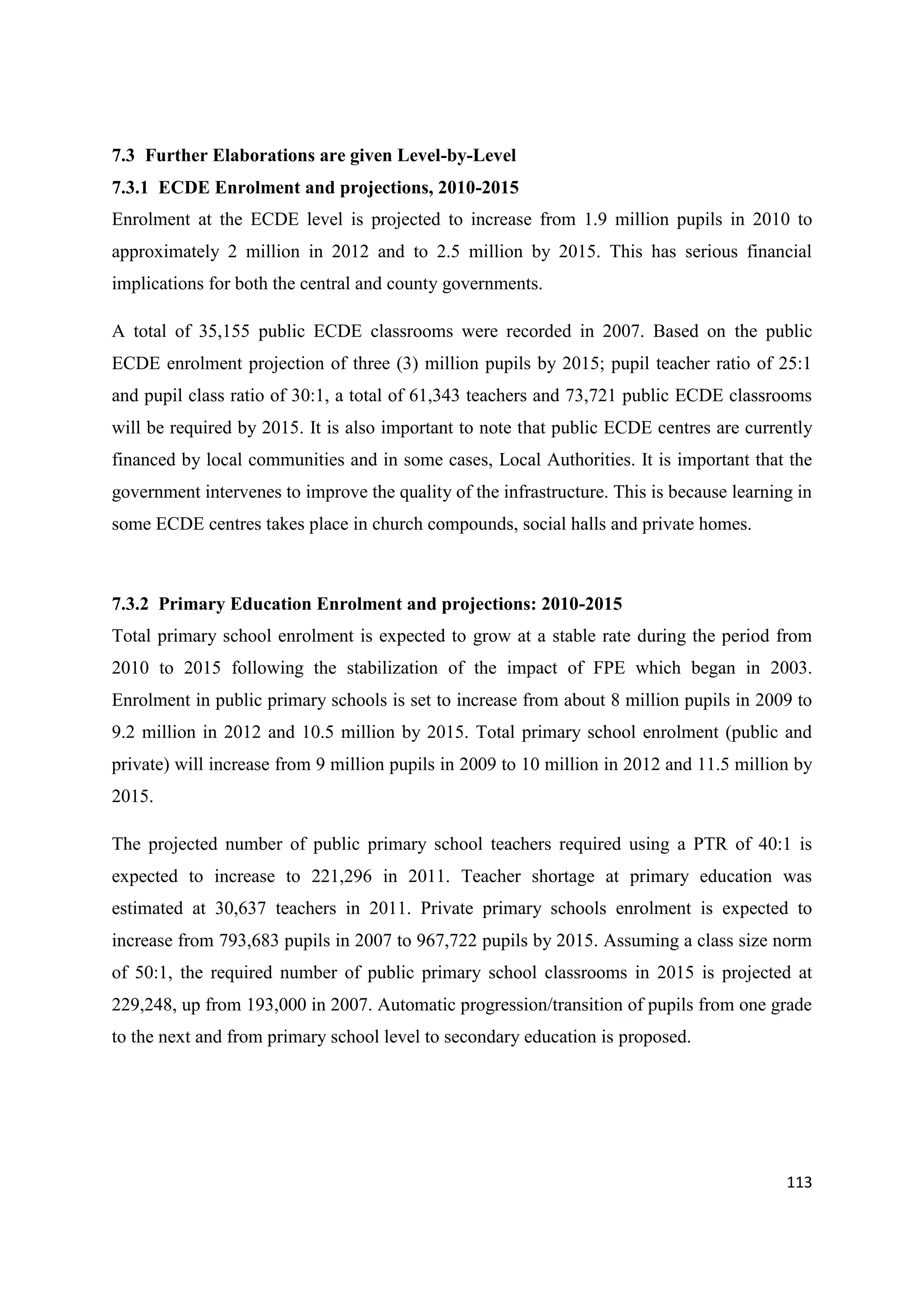 7.3 Further Elaborations are given Level-by-Level
7.3.1 ECDE Enrolment and projections, 2010-2015
Enrolment at the ECDE level is projected to increase from 1.9 million pupils in 2010 to
approximately 2 million in 2012 and to 2.5 million by 2015. This has serious financial
implications for both the central and county governments.
A total of 35,155 public ECDE classrooms were recorded in 2007. Based on the public
ECDE enrolment projection of three (3) million pupils by 2015; pupil teacher ratio of 25:1
and pupil class ratio of 30:1, a total of 61,343 teachers and 73,721 public ECDE classrooms
will be required by 2015. It is also important to note that public ECDE centres are currently
financed by local communities and in some cases, Local Authorities. It is important that the
government intervenes to improve the quality of the infrastructure. This is because learning in
some ECDE centres takes place in church compounds, social halls and private homes.

7.3.2 Primary Education Enrolment and projections: 2010-2015
Total primary school enrolment is expected to grow at a stable rate during the period from
2010 to 2015 following the stabilization of the impact of FPE which began in 2003.
Enrolment in public primary schools is set to increase from about 8 million pupils in 2009 to
9.2 million in 2012 and 10.5 million by 2015. Total primary school enrolment (public and
private) will increase from 9 million pupils in 2009 to 10 million in 2012 and 11.5 million by
2015.
The projected number of public primary school teachers required using a PTR of 40:1 is
expected to increase to 221,296 in 2011. Teacher shortage at primary education was
estimated at 30,637 teachers in 2011. Private primary schools enrolment is expected to
increase from 793,683 pupils in 2007 to 967,722 pupils by 2015. Assuming a class size norm
of 50:1, the required number of public primary school classrooms in 2015 is projected at
229,248, up from 193,000 in 2007. Automatic progression/transition of pupils from one grade
to the next and from primary school level to secondary education is proposed.

113

 
