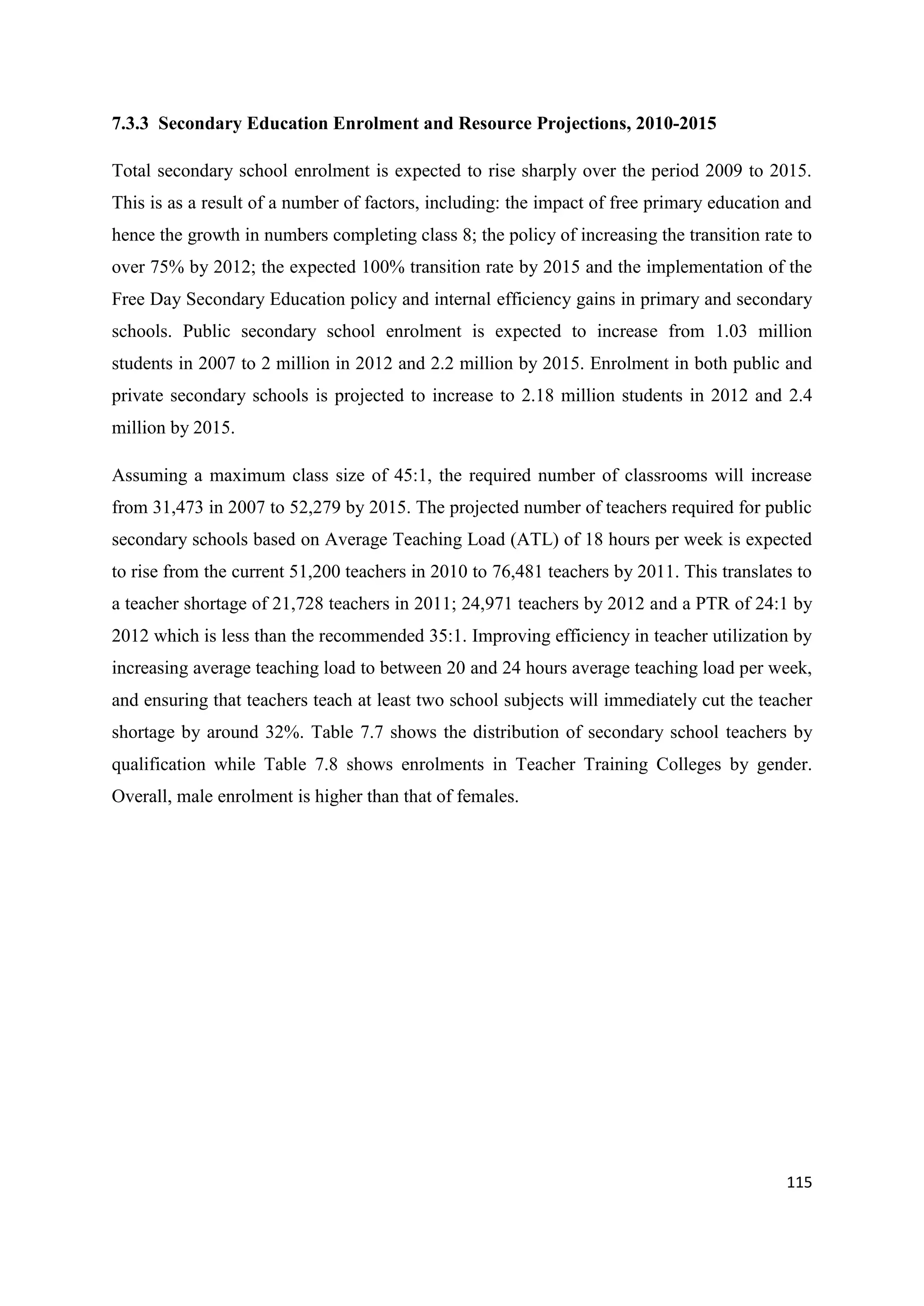 7.3.3 Secondary Education Enrolment and Resource Projections, 2010-2015
Total secondary school enrolment is expected to rise sharply over the period 2009 to 2015.
This is as a result of a number of factors, including: the impact of free primary education and
hence the growth in numbers completing class 8; the policy of increasing the transition rate to
over 75% by 2012; the expected 100% transition rate by 2015 and the implementation of the
Free Day Secondary Education policy and internal efficiency gains in primary and secondary
schools. Public secondary school enrolment is expected to increase from 1.03 million
students in 2007 to 2 million in 2012 and 2.2 million by 2015. Enrolment in both public and
private secondary schools is projected to increase to 2.18 million students in 2012 and 2.4
million by 2015.
Assuming a maximum class size of 45:1, the required number of classrooms will increase
from 31,473 in 2007 to 52,279 by 2015. The projected number of teachers required for public
secondary schools based on Average Teaching Load (ATL) of 18 hours per week is expected
to rise from the current 51,200 teachers in 2010 to 76,481 teachers by 2011. This translates to
a teacher shortage of 21,728 teachers in 2011; 24,971 teachers by 2012 and a PTR of 24:1 by
2012 which is less than the recommended 35:1. Improving efficiency in teacher utilization by
increasing average teaching load to between 20 and 24 hours average teaching load per week,
and ensuring that teachers teach at least two school subjects will immediately cut the teacher
shortage by around 32%. Table 7.7 shows the distribution of secondary school teachers by
qualification while Table 7.8 shows enrolments in Teacher Training Colleges by gender.
Overall, male enrolment is higher than that of females.

115

 