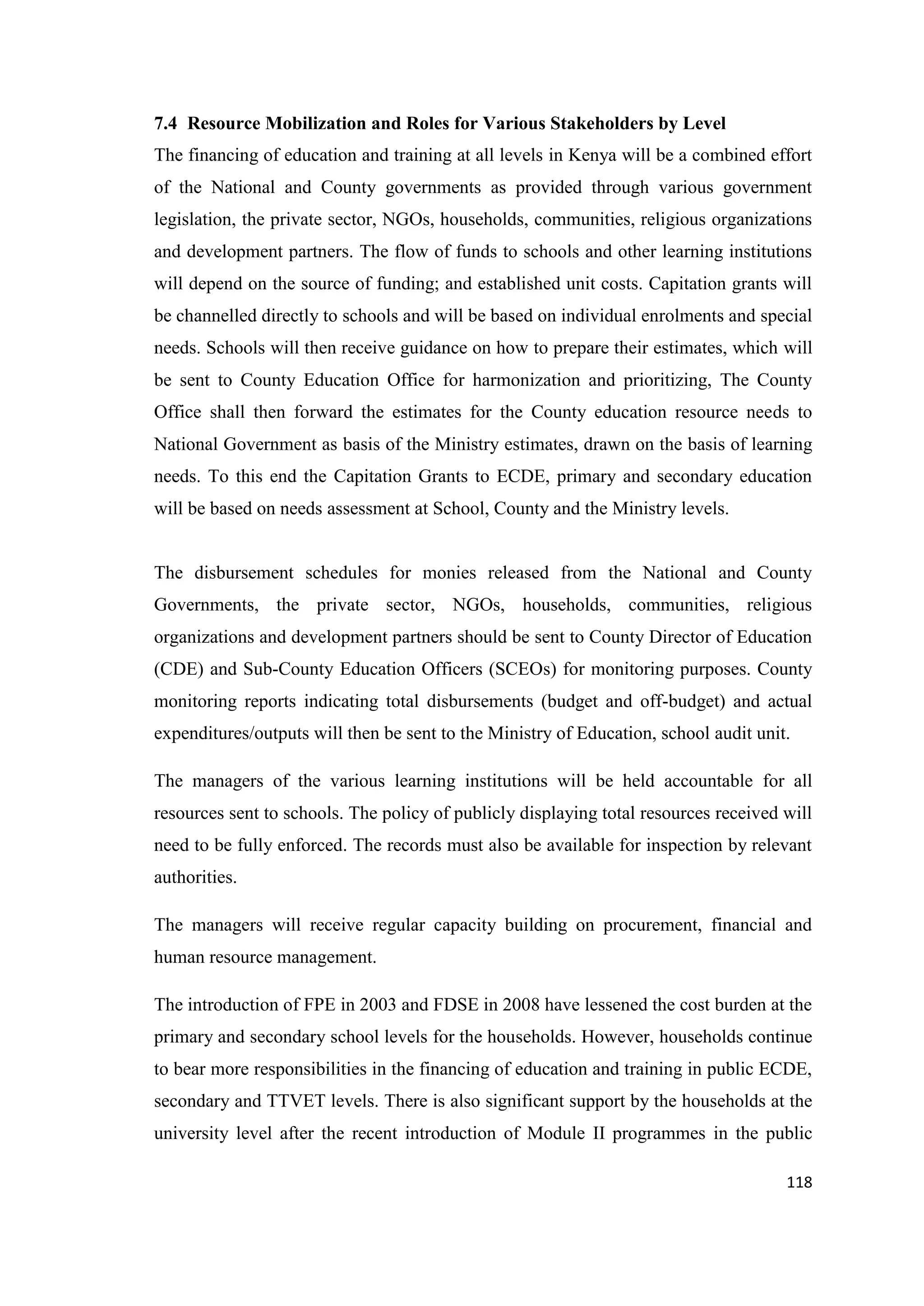 7.4 Resource Mobilization and Roles for Various Stakeholders by Level
The financing of education and training at all levels in Kenya will be a combined effort
of the National and County governments as provided through various government
legislation, the private sector, NGOs, households, communities, religious organizations
and development partners. The flow of funds to schools and other learning institutions
will depend on the source of funding; and established unit costs. Capitation grants will
be channelled directly to schools and will be based on individual enrolments and special
needs. Schools will then receive guidance on how to prepare their estimates, which will
be sent to County Education Office for harmonization and prioritizing, The County
Office shall then forward the estimates for the County education resource needs to
National Government as basis of the Ministry estimates, drawn on the basis of learning
needs. To this end the Capitation Grants to ECDE, primary and secondary education
will be based on needs assessment at School, County and the Ministry levels.

The disbursement schedules for monies released from the National and County
Governments, the private sector, NGOs, households, communities, religious
organizations and development partners should be sent to County Director of Education
(CDE) and Sub-County Education Officers (SCEOs) for monitoring purposes. County
monitoring reports indicating total disbursements (budget and off-budget) and actual
expenditures/outputs will then be sent to the Ministry of Education, school audit unit.
The managers of the various learning institutions will be held accountable for all
resources sent to schools. The policy of publicly displaying total resources received will
need to be fully enforced. The records must also be available for inspection by relevant
authorities.
The managers will receive regular capacity building on procurement, financial and
human resource management.
The introduction of FPE in 2003 and FDSE in 2008 have lessened the cost burden at the
primary and secondary school levels for the households. However, households continue
to bear more responsibilities in the financing of education and training in public ECDE,
secondary and TTVET levels. There is also significant support by the households at the
university level after the recent introduction of Module II programmes in the public
118

 