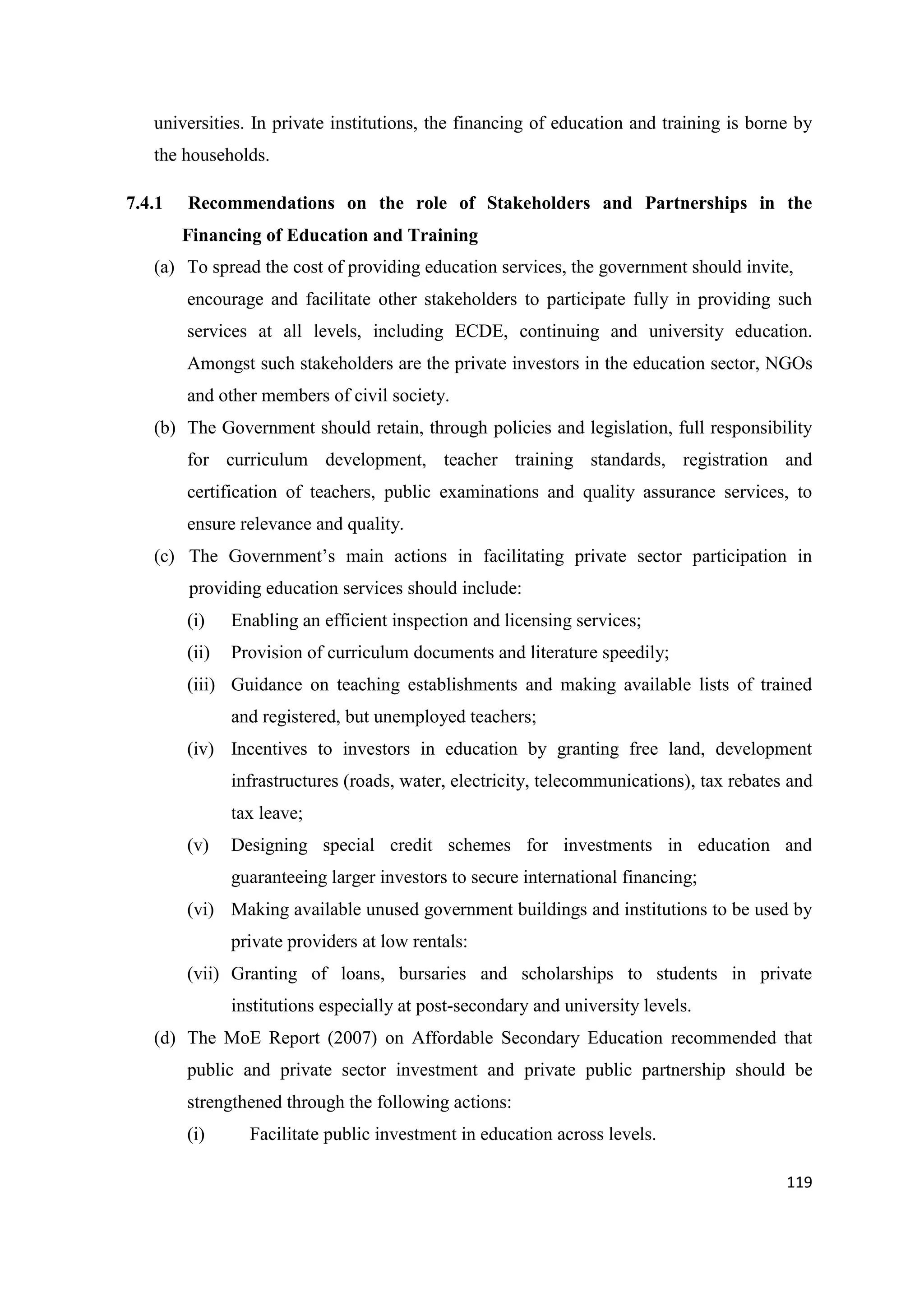 universities. In private institutions, the financing of education and training is borne by
the households.
7.4.1

Recommendations on the role of Stakeholders and Partnerships in the
Financing of Education and Training

(a) To spread the cost of providing education services, the government should invite,
encourage and facilitate other stakeholders to participate fully in providing such
services at all levels, including ECDE, continuing and university education.
Amongst such stakeholders are the private investors in the education sector, NGOs
and other members of civil society.
(b) The Government should retain, through policies and legislation, full responsibility
for curriculum development, teacher training standards, registration and
certification of teachers, public examinations and quality assurance services, to
ensure relevance and quality.
(c) The Government‘s main actions in facilitating private sector participation in
providing education services should include:
(i)

Enabling an efficient inspection and licensing services;

(ii)

Provision of curriculum documents and literature speedily;

(iii) Guidance on teaching establishments and making available lists of trained
and registered, but unemployed teachers;
(iv) Incentives to investors in education by granting free land, development
infrastructures (roads, water, electricity, telecommunications), tax rebates and
tax leave;
(v)

Designing special credit schemes for investments in education and
guaranteeing larger investors to secure international financing;

(vi) Making available unused government buildings and institutions to be used by
private providers at low rentals:
(vii) Granting of loans, bursaries and scholarships to students in private
institutions especially at post-secondary and university levels.
(d) The MoE Report (2007) on Affordable Secondary Education recommended that
public and private sector investment and private public partnership should be
strengthened through the following actions:
(i)

Facilitate public investment in education across levels.
119

 