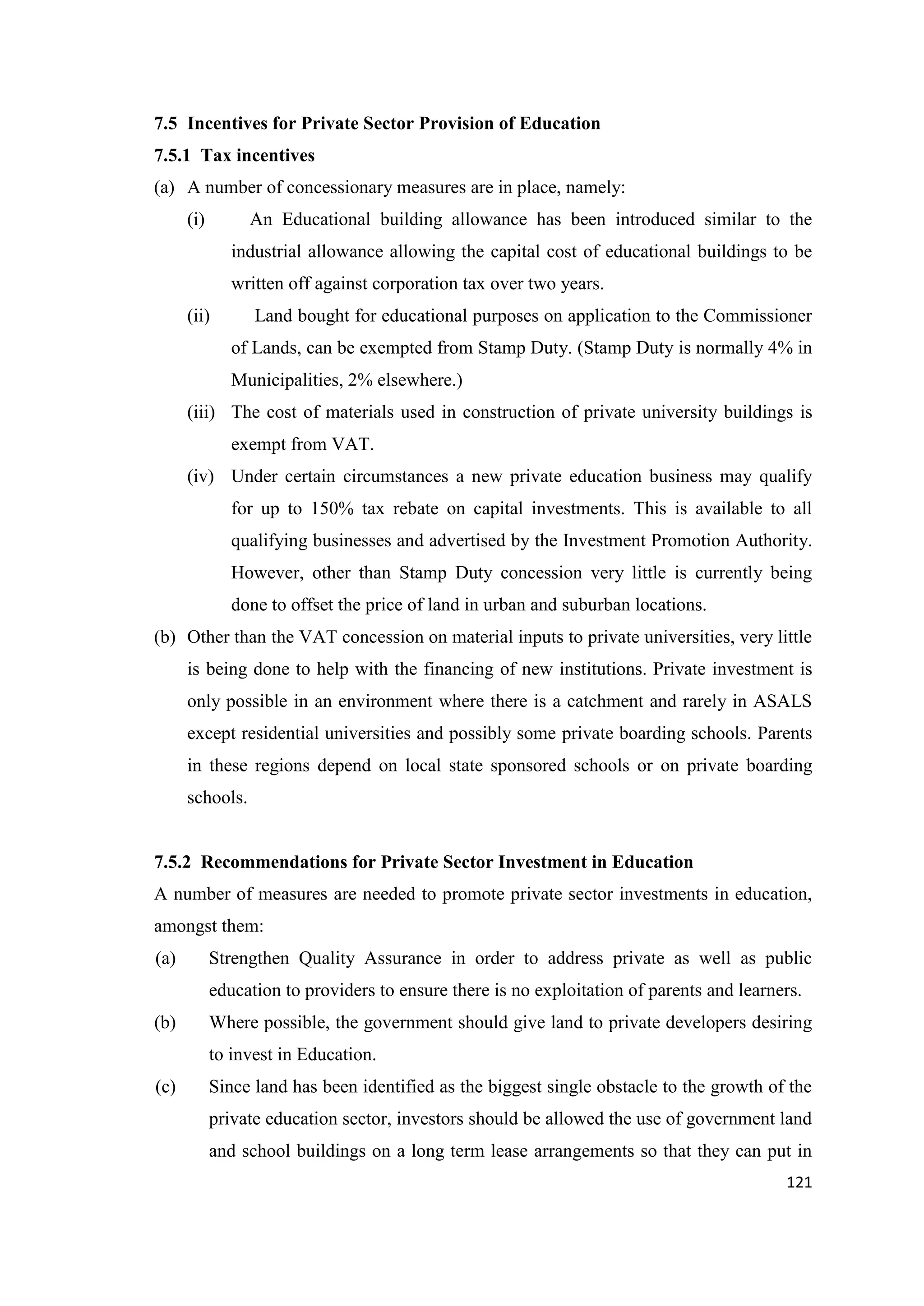 7.5 Incentives for Private Sector Provision of Education
7.5.1 Tax incentives
(a) A number of concessionary measures are in place, namely:
(i)

An Educational building allowance has been introduced similar to the
industrial allowance allowing the capital cost of educational buildings to be
written off against corporation tax over two years.

(ii)

Land bought for educational purposes on application to the Commissioner
of Lands, can be exempted from Stamp Duty. (Stamp Duty is normally 4% in
Municipalities, 2% elsewhere.)

(iii) The cost of materials used in construction of private university buildings is
exempt from VAT.
(iv) Under certain circumstances a new private education business may qualify
for up to 150% tax rebate on capital investments. This is available to all
qualifying businesses and advertised by the Investment Promotion Authority.
However, other than Stamp Duty concession very little is currently being
done to offset the price of land in urban and suburban locations.
(b) Other than the VAT concession on material inputs to private universities, very little
is being done to help with the financing of new institutions. Private investment is
only possible in an environment where there is a catchment and rarely in ASALS
except residential universities and possibly some private boarding schools. Parents
in these regions depend on local state sponsored schools or on private boarding
schools.

7.5.2 Recommendations for Private Sector Investment in Education
A number of measures are needed to promote private sector investments in education,
amongst them:
(a)

Strengthen Quality Assurance in order to address private as well as public
education to providers to ensure there is no exploitation of parents and learners.

(b)

Where possible, the government should give land to private developers desiring
to invest in Education.

(c)

Since land has been identified as the biggest single obstacle to the growth of the
private education sector, investors should be allowed the use of government land
and school buildings on a long term lease arrangements so that they can put in
121

 