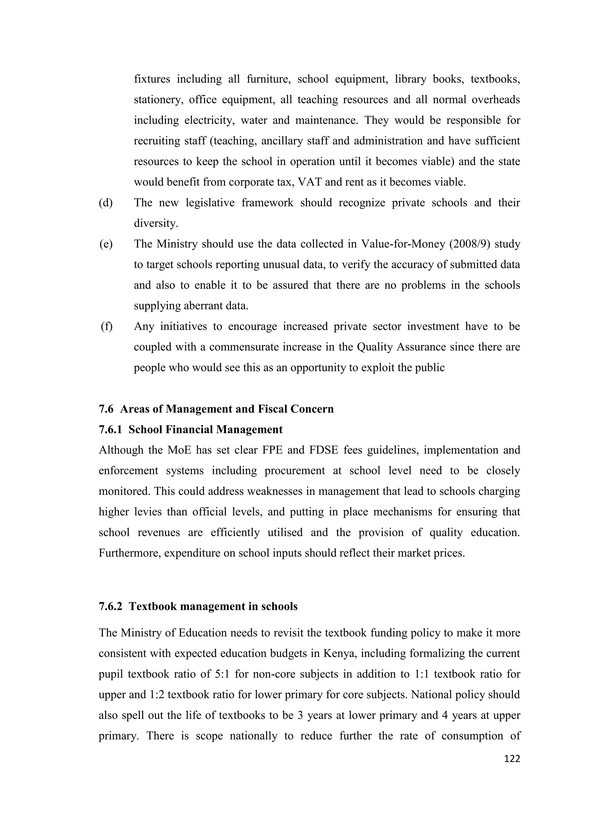 fixtures including all furniture, school equipment, library books, textbooks,
stationery, office equipment, all teaching resources and all normal overheads
including electricity, water and maintenance. They would be responsible for
recruiting staff (teaching, ancillary staff and administration and have sufficient
resources to keep the school in operation until it becomes viable) and the state
would benefit from corporate tax, VAT and rent as it becomes viable.
(d)

The new legislative framework should recognize private schools and their
diversity.

(e)

The Ministry should use the data collected in Value-for-Money (2008/9) study
to target schools reporting unusual data, to verify the accuracy of submitted data
and also to enable it to be assured that there are no problems in the schools
supplying aberrant data.

(f)

Any initiatives to encourage increased private sector investment have to be
coupled with a commensurate increase in the Quality Assurance since there are
people who would see this as an opportunity to exploit the public

7.6 Areas of Management and Fiscal Concern
7.6.1 School Financial Management
Although the MoE has set clear FPE and FDSE fees guidelines, implementation and
enforcement systems including procurement at school level need to be closely
monitored. This could address weaknesses in management that lead to schools charging
higher levies than official levels, and putting in place mechanisms for ensuring that
school revenues are efficiently utilised and the provision of quality education.
Furthermore, expenditure on school inputs should reflect their market prices.

7.6.2 Textbook management in schools
The Ministry of Education needs to revisit the textbook funding policy to make it more
consistent with expected education budgets in Kenya, including formalizing the current
pupil textbook ratio of 5:1 for non-core subjects in addition to 1:1 textbook ratio for
upper and 1:2 textbook ratio for lower primary for core subjects. National policy should
also spell out the life of textbooks to be 3 years at lower primary and 4 years at upper
primary. There is scope nationally to reduce further the rate of consumption of
122

 