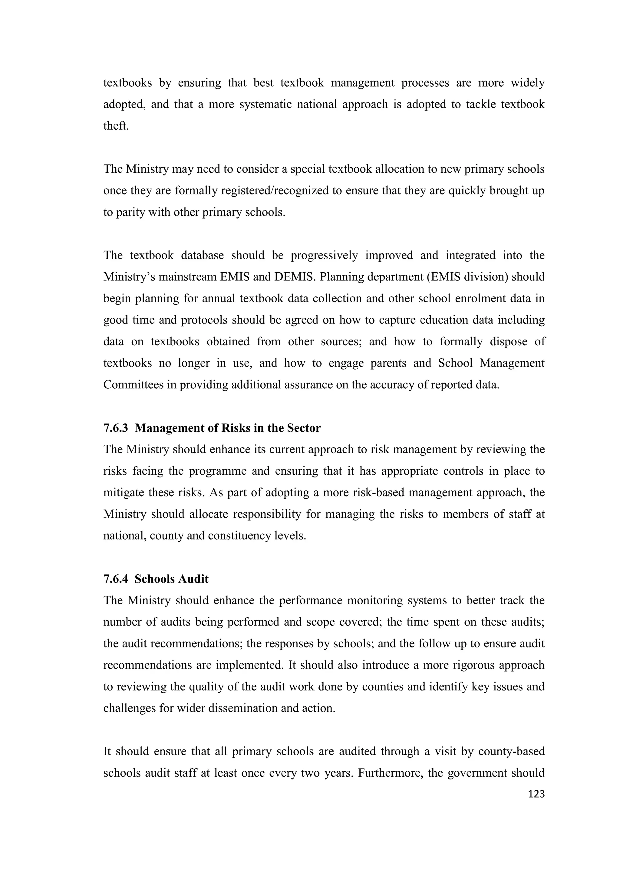 textbooks by ensuring that best textbook management processes are more widely
adopted, and that a more systematic national approach is adopted to tackle textbook
theft.

The Ministry may need to consider a special textbook allocation to new primary schools
once they are formally registered/recognized to ensure that they are quickly brought up
to parity with other primary schools.

The textbook database should be progressively improved and integrated into the
Ministry‘s mainstream EMIS and DEMIS. Planning department (EMIS division) should
begin planning for annual textbook data collection and other school enrolment data in
good time and protocols should be agreed on how to capture education data including
data on textbooks obtained from other sources; and how to formally dispose of
textbooks no longer in use, and how to engage parents and School Management
Committees in providing additional assurance on the accuracy of reported data.

7.6.3 Management of Risks in the Sector
The Ministry should enhance its current approach to risk management by reviewing the
risks facing the programme and ensuring that it has appropriate controls in place to
mitigate these risks. As part of adopting a more risk-based management approach, the
Ministry should allocate responsibility for managing the risks to members of staff at
national, county and constituency levels.

7.6.4 Schools Audit
The Ministry should enhance the performance monitoring systems to better track the
number of audits being performed and scope covered; the time spent on these audits;
the audit recommendations; the responses by schools; and the follow up to ensure audit
recommendations are implemented. It should also introduce a more rigorous approach
to reviewing the quality of the audit work done by counties and identify key issues and
challenges for wider dissemination and action.

It should ensure that all primary schools are audited through a visit by county-based
schools audit staff at least once every two years. Furthermore, the government should
123

 