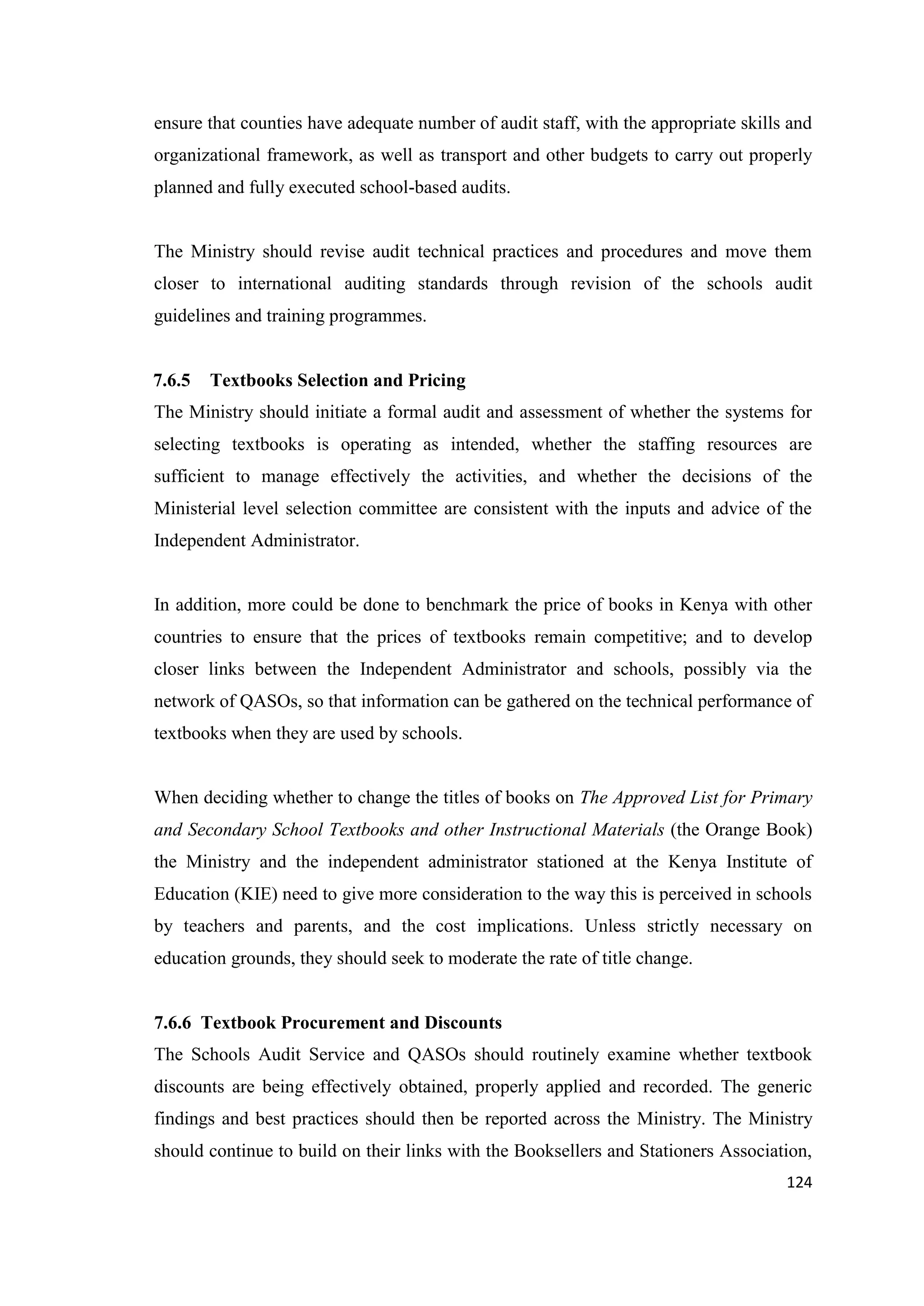 ensure that counties have adequate number of audit staff, with the appropriate skills and
organizational framework, as well as transport and other budgets to carry out properly
planned and fully executed school-based audits.

The Ministry should revise audit technical practices and procedures and move them
closer to international auditing standards through revision of the schools audit
guidelines and training programmes.

7.6.5

Textbooks Selection and Pricing

The Ministry should initiate a formal audit and assessment of whether the systems for
selecting textbooks is operating as intended, whether the staffing resources are
sufficient to manage effectively the activities, and whether the decisions of the
Ministerial level selection committee are consistent with the inputs and advice of the
Independent Administrator.

In addition, more could be done to benchmark the price of books in Kenya with other
countries to ensure that the prices of textbooks remain competitive; and to develop
closer links between the Independent Administrator and schools, possibly via the
network of QASOs, so that information can be gathered on the technical performance of
textbooks when they are used by schools.

When deciding whether to change the titles of books on The Approved List for Primary
and Secondary School Textbooks and other Instructional Materials (the Orange Book)
the Ministry and the independent administrator stationed at the Kenya Institute of
Education (KIE) need to give more consideration to the way this is perceived in schools
by teachers and parents, and the cost implications. Unless strictly necessary on
education grounds, they should seek to moderate the rate of title change.

7.6.6 Textbook Procurement and Discounts
The Schools Audit Service and QASOs should routinely examine whether textbook
discounts are being effectively obtained, properly applied and recorded. The generic
findings and best practices should then be reported across the Ministry. The Ministry
should continue to build on their links with the Booksellers and Stationers Association,
124

 