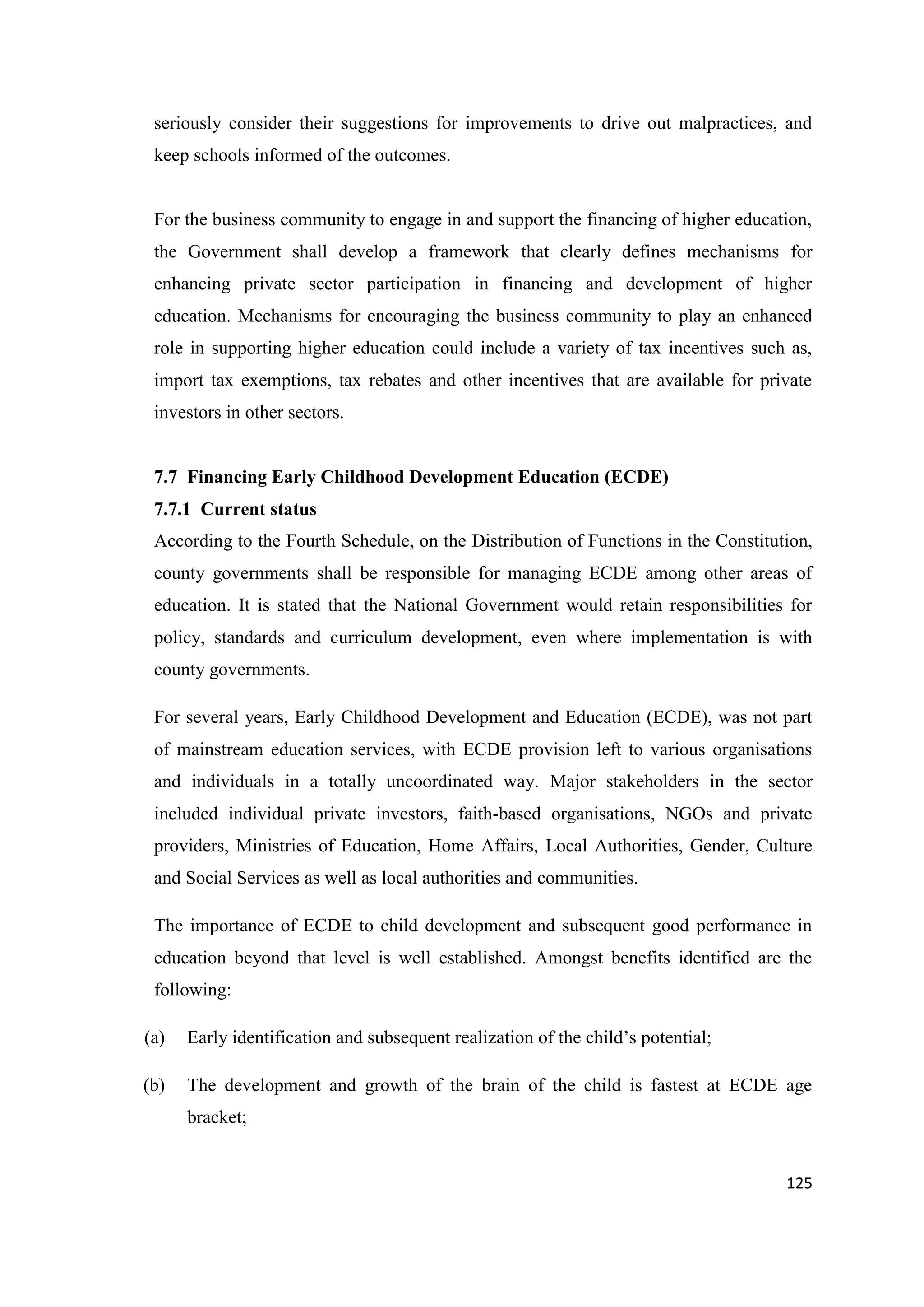 seriously consider their suggestions for improvements to drive out malpractices, and
keep schools informed of the outcomes.

For the business community to engage in and support the financing of higher education,
the Government shall develop a framework that clearly defines mechanisms for
enhancing private sector participation in financing and development of higher
education. Mechanisms for encouraging the business community to play an enhanced
role in supporting higher education could include a variety of tax incentives such as,
import tax exemptions, tax rebates and other incentives that are available for private
investors in other sectors.

7.7 Financing Early Childhood Development Education (ECDE)
7.7.1 Current status
According to the Fourth Schedule, on the Distribution of Functions in the Constitution,
county governments shall be responsible for managing ECDE among other areas of
education. It is stated that the National Government would retain responsibilities for
policy, standards and curriculum development, even where implementation is with
county governments.
For several years, Early Childhood Development and Education (ECDE), was not part
of mainstream education services, with ECDE provision left to various organisations
and individuals in a totally uncoordinated way. Major stakeholders in the sector
included individual private investors, faith-based organisations, NGOs and private
providers, Ministries of Education, Home Affairs, Local Authorities, Gender, Culture
and Social Services as well as local authorities and communities.
The importance of ECDE to child development and subsequent good performance in
education beyond that level is well established. Amongst benefits identified are the
following:
(a)

Early identification and subsequent realization of the child‘s potential;

(b)

The development and growth of the brain of the child is fastest at ECDE age
bracket;

125

 