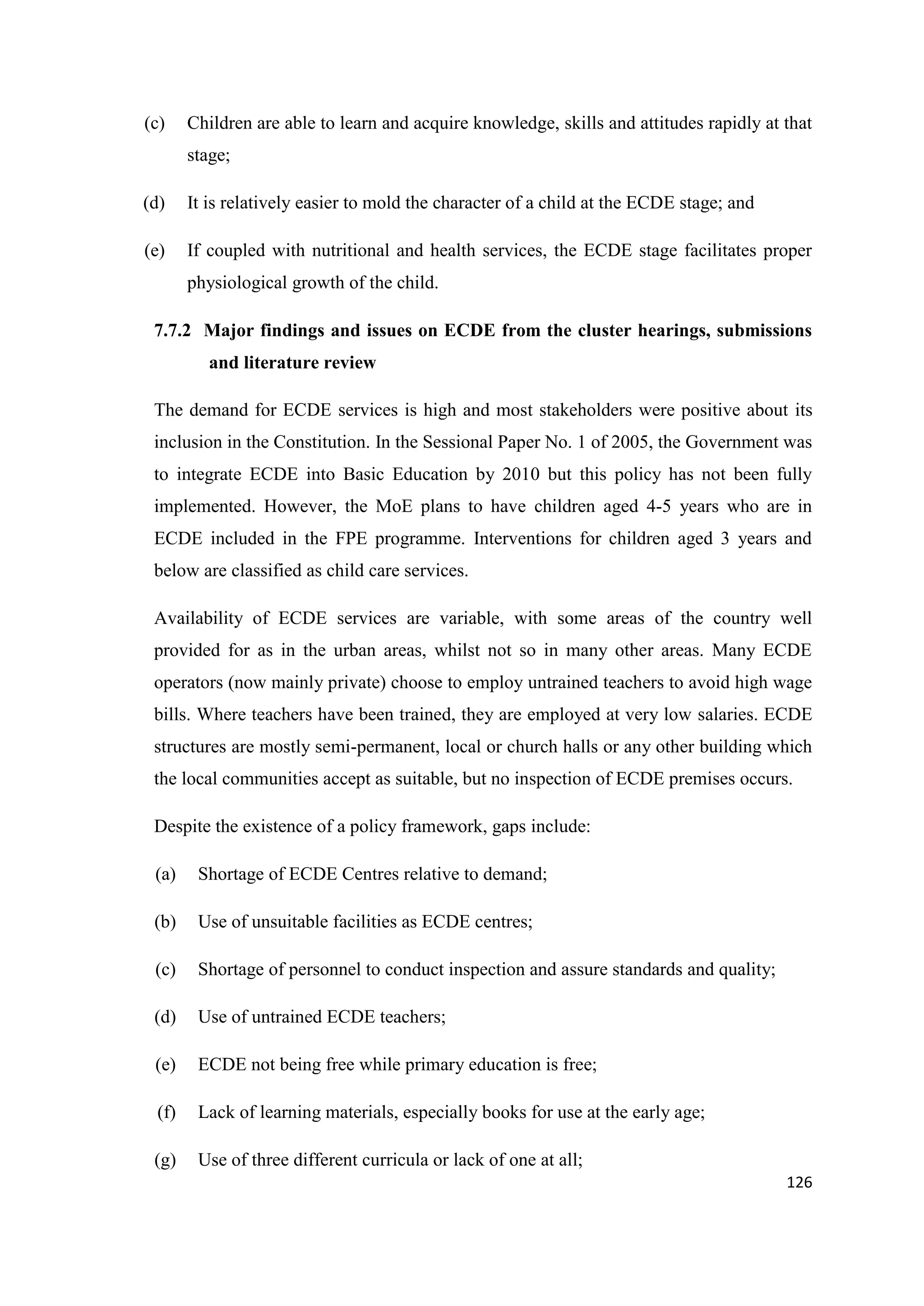 (c)

Children are able to learn and acquire knowledge, skills and attitudes rapidly at that
stage;

(d)

It is relatively easier to mold the character of a child at the ECDE stage; and

(e)

If coupled with nutritional and health services, the ECDE stage facilitates proper
physiological growth of the child.

7.7.2 Major findings and issues on ECDE from the cluster hearings, submissions
and literature review
The demand for ECDE services is high and most stakeholders were positive about its
inclusion in the Constitution. In the Sessional Paper No. 1 of 2005, the Government was
to integrate ECDE into Basic Education by 2010 but this policy has not been fully
implemented. However, the MoE plans to have children aged 4-5 years who are in
ECDE included in the FPE programme. Interventions for children aged 3 years and
below are classified as child care services.
Availability of ECDE services are variable, with some areas of the country well
provided for as in the urban areas, whilst not so in many other areas. Many ECDE
operators (now mainly private) choose to employ untrained teachers to avoid high wage
bills. Where teachers have been trained, they are employed at very low salaries. ECDE
structures are mostly semi-permanent, local or church halls or any other building which
the local communities accept as suitable, but no inspection of ECDE premises occurs.
Despite the existence of a policy framework, gaps include:
(a)

Shortage of ECDE Centres relative to demand;

(b)

Use of unsuitable facilities as ECDE centres;

(c)

Shortage of personnel to conduct inspection and assure standards and quality;

(d)

Use of untrained ECDE teachers;

(e)

ECDE not being free while primary education is free;

(f)

Lack of learning materials, especially books for use at the early age;

(g)

Use of three different curricula or lack of one at all;
126

 