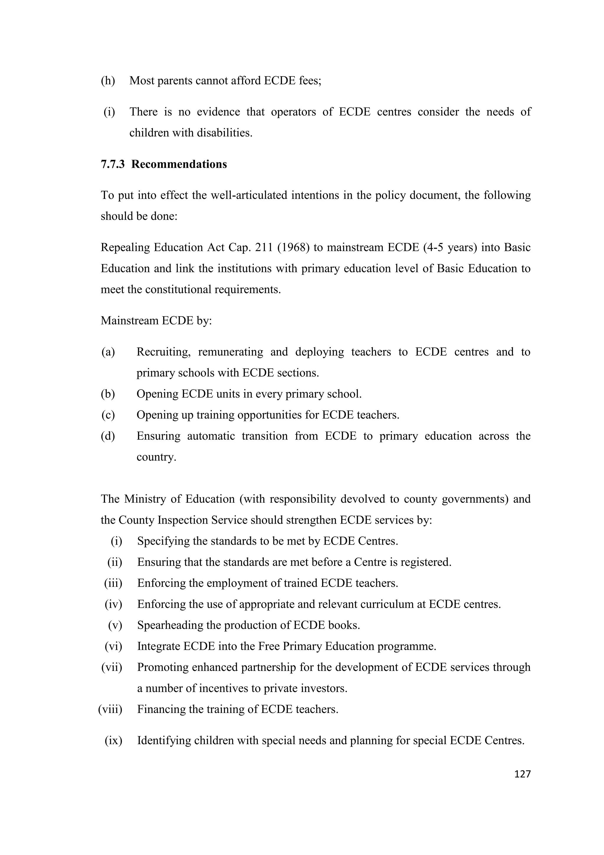 (h)

Most parents cannot afford ECDE fees;

(i)

There is no evidence that operators of ECDE centres consider the needs of
children with disabilities.

7.7.3 Recommendations
To put into effect the well-articulated intentions in the policy document, the following
should be done:
Repealing Education Act Cap. 211 (1968) to mainstream ECDE (4-5 years) into Basic
Education and link the institutions with primary education level of Basic Education to
meet the constitutional requirements.
Mainstream ECDE by:
(a)

Recruiting, remunerating and deploying teachers to ECDE centres and to
primary schools with ECDE sections.

(b)

Opening ECDE units in every primary school.

(c)

Opening up training opportunities for ECDE teachers.

(d)

Ensuring automatic transition from ECDE to primary education across the
country.

The Ministry of Education (with responsibility devolved to county governments) and
the County Inspection Service should strengthen ECDE services by:
(i)

Specifying the standards to be met by ECDE Centres.

(ii)

Ensuring that the standards are met before a Centre is registered.

(iii)

Enforcing the employment of trained ECDE teachers.

(iv)

Enforcing the use of appropriate and relevant curriculum at ECDE centres.

(v)

Spearheading the production of ECDE books.

(vi)

Integrate ECDE into the Free Primary Education programme.

(vii)

Promoting enhanced partnership for the development of ECDE services through
a number of incentives to private investors.

(viii)
(ix)

Financing the training of ECDE teachers.
Identifying children with special needs and planning for special ECDE Centres.
127

 