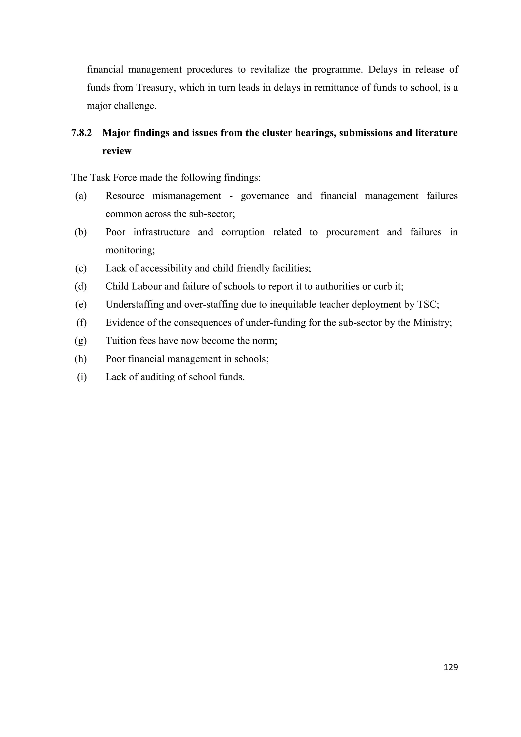 financial management procedures to revitalize the programme. Delays in release of
funds from Treasury, which in turn leads in delays in remittance of funds to school, is a
major challenge.
7.8.2 Major findings and issues from the cluster hearings, submissions and literature
review
The Task Force made the following findings:
(a)

Resource mismanagement - governance and financial management failures
common across the sub-sector;

(b)

Poor infrastructure and corruption related to procurement and failures in
monitoring;

(c)

Lack of accessibility and child friendly facilities;

(d)

Child Labour and failure of schools to report it to authorities or curb it;

(e)

Understaffing and over-staffing due to inequitable teacher deployment by TSC;

(f)

Evidence of the consequences of under-funding for the sub-sector by the Ministry;

(g)

Tuition fees have now become the norm;

(h)

Poor financial management in schools;

(i)

Lack of auditing of school funds.

129

 