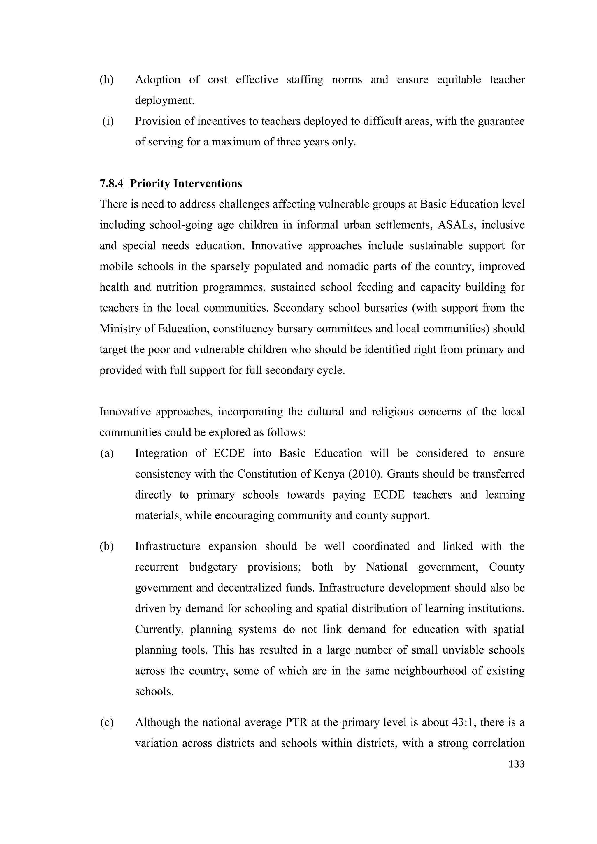 (h)

Adoption of cost effective staffing norms and ensure equitable teacher
deployment.

(i)

Provision of incentives to teachers deployed to difficult areas, with the guarantee
of serving for a maximum of three years only.

7.8.4 Priority Interventions
There is need to address challenges affecting vulnerable groups at Basic Education level
including school-going age children in informal urban settlements, ASALs, inclusive
and special needs education. Innovative approaches include sustainable support for
mobile schools in the sparsely populated and nomadic parts of the country, improved
health and nutrition programmes, sustained school feeding and capacity building for
teachers in the local communities. Secondary school bursaries (with support from the
Ministry of Education, constituency bursary committees and local communities) should
target the poor and vulnerable children who should be identified right from primary and
provided with full support for full secondary cycle.

Innovative approaches, incorporating the cultural and religious concerns of the local
communities could be explored as follows:
(a)

Integration of ECDE into Basic Education will be considered to ensure
consistency with the Constitution of Kenya (2010). Grants should be transferred
directly to primary schools towards paying ECDE teachers and learning
materials, while encouraging community and county support.

(b)

Infrastructure expansion should be well coordinated and linked with the
recurrent budgetary provisions; both by National government, County
government and decentralized funds. Infrastructure development should also be
driven by demand for schooling and spatial distribution of learning institutions.
Currently, planning systems do not link demand for education with spatial
planning tools. This has resulted in a large number of small unviable schools
across the country, some of which are in the same neighbourhood of existing
schools.

(c)

Although the national average PTR at the primary level is about 43:1, there is a
variation across districts and schools within districts, with a strong correlation
133

 