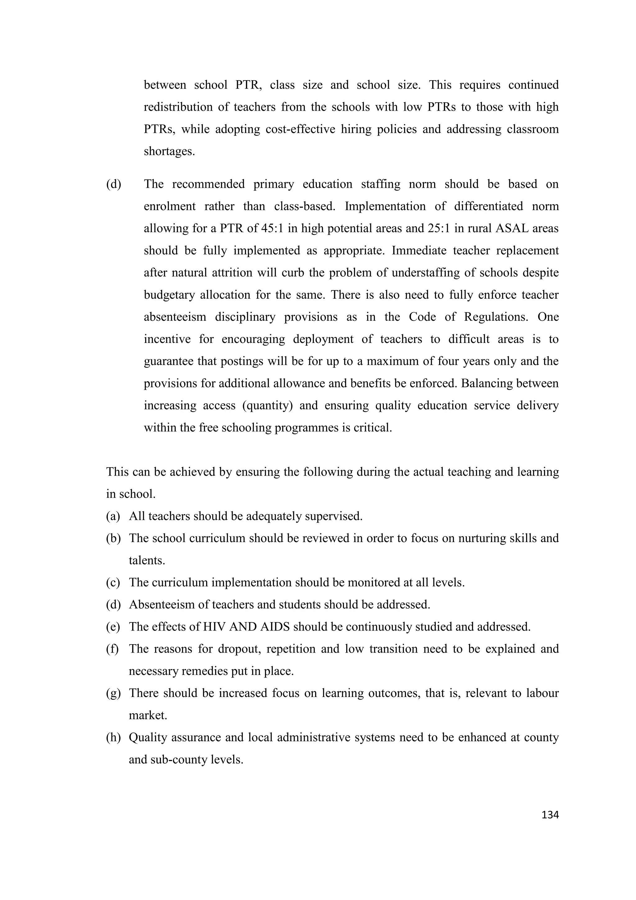 between school PTR, class size and school size. This requires continued
redistribution of teachers from the schools with low PTRs to those with high
PTRs, while adopting cost-effective hiring policies and addressing classroom
shortages.
(d)

The recommended primary education staffing norm should be based on
enrolment rather than class-based. Implementation of differentiated norm
allowing for a PTR of 45:1 in high potential areas and 25:1 in rural ASAL areas
should be fully implemented as appropriate. Immediate teacher replacement
after natural attrition will curb the problem of understaffing of schools despite
budgetary allocation for the same. There is also need to fully enforce teacher
absenteeism disciplinary provisions as in the Code of Regulations. One
incentive for encouraging deployment of teachers to difficult areas is to
guarantee that postings will be for up to a maximum of four years only and the
provisions for additional allowance and benefits be enforced. Balancing between
increasing access (quantity) and ensuring quality education service delivery
within the free schooling programmes is critical.

This can be achieved by ensuring the following during the actual teaching and learning
in school.
(a) All teachers should be adequately supervised.
(b) The school curriculum should be reviewed in order to focus on nurturing skills and
talents.
(c) The curriculum implementation should be monitored at all levels.
(d) Absenteeism of teachers and students should be addressed.
(e) The effects of HIV AND AIDS should be continuously studied and addressed.
(f) The reasons for dropout, repetition and low transition need to be explained and
necessary remedies put in place.
(g) There should be increased focus on learning outcomes, that is, relevant to labour
market.
(h) Quality assurance and local administrative systems need to be enhanced at county
and sub-county levels.

134

 
